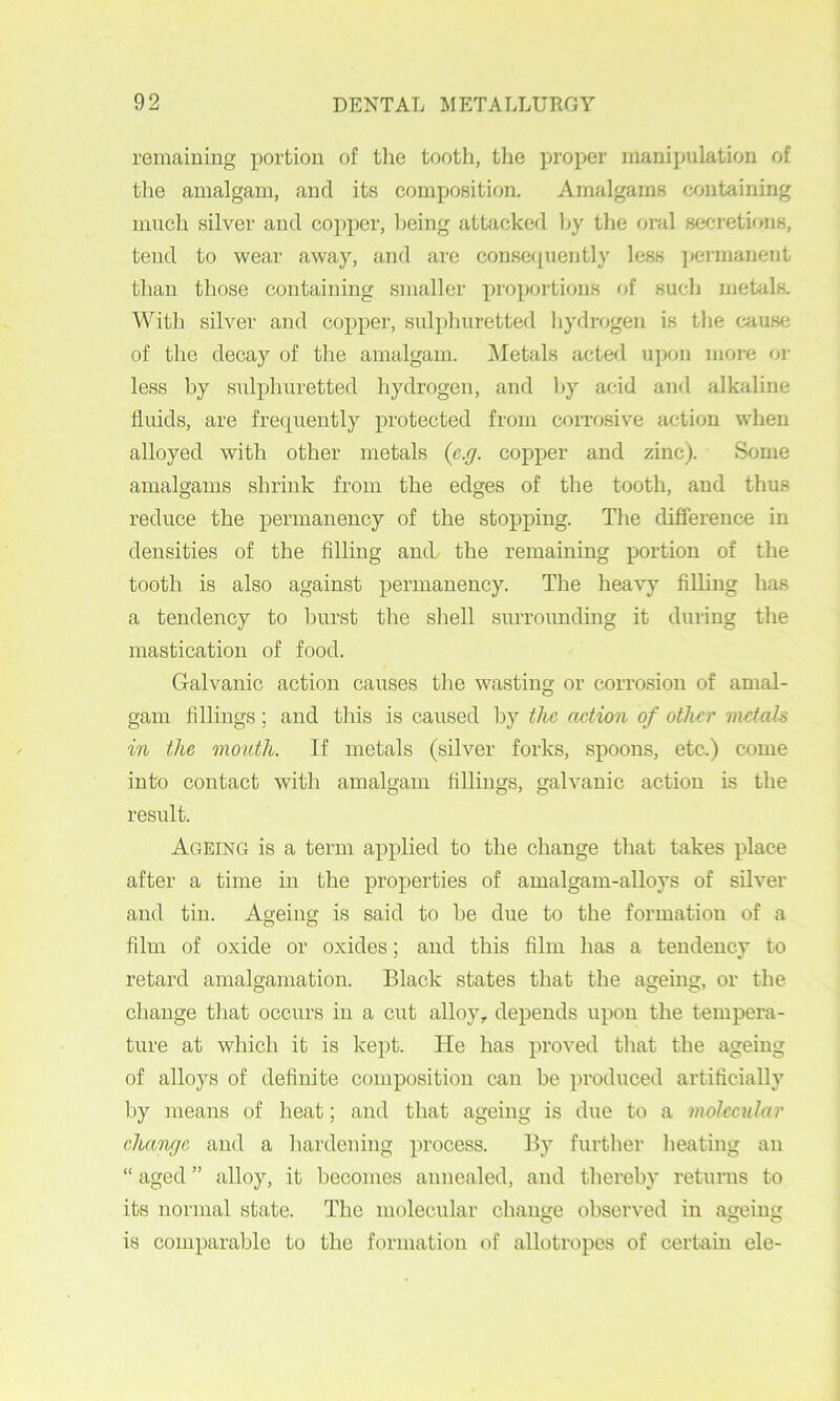 remaining portion of the tooth, the proper manipulation of tlie amalgam, and its composition. Amalgams containing much silver and copper, Ijeing attacked l>y the oral secretions, tend to wear away, and are consc({uently less jjermanent than those containing smaller proportions of such metals. With silver and copper, sulphuretted hydrogen is the ca\is(i of the decay of the amalgam. ]\Ietals acted upon more oi- less by sulphuretted hydrogen, and by acid and alkaline fluids, are frerpiently protected from corrosive action when alloyed with other metals {e.g. copper and zinc). Some amalgams shrink from the edges of the tooth, and thus reduce the permanency of the stopping. The difference in densities of the Ailing and, the remaining portion of the tooth is also against permanency. The heavy flUiug has a tendency to burst the shell surrounding it during the mastication of food. Galvanic action causes the wasting or corrosion of amal- gam fillings; and this is caused by the action of other metah in the mouth. If metals (silver forks, spoons, etc.) come into contact with amalgam fillings, galvanic action is the result. Ageing is a term applied to the change that takes place after a time in the properties of amalgam-alloys of silver and tin. Ageing is said to he due to the formation of a film of oxide or oxides; and this film has a tendency to retard amalgamation. Black states that the ageing, or the change that occurs in a cut alloy, depends upon the tempera- ture at which it is kept. He has proved that the ageing of alloys of definite composition can be produced artificially by means of heat; and that ageing is due to a moleeular change and a hardening process. By further heating an “ aged ” alloy, it becomes annealed, and thereby returns to its normal state. The molecular change observed in ageing is comparable to the formation of allotropes of certain ele-