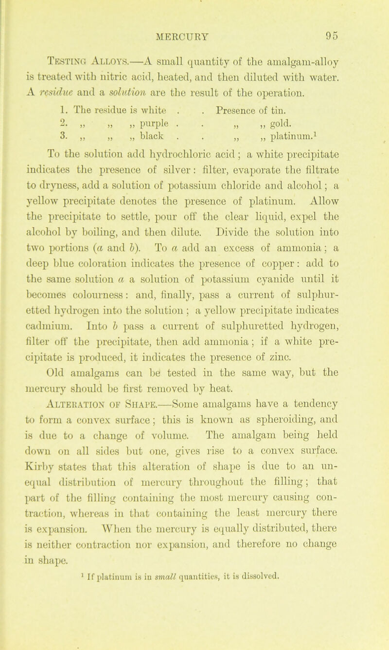 Testing Alloys.—A small quantity of the amalgam-alloy is treated with nitric acid, heated, and then diluted with water. A residue and a solution are the result of the operation. 1. The residue is white . . Presence of tin. 2. „ „ „ purple . . „ „ gold. 3. ,, „ „ black . . » )) platinum.^ To the solution add hydrochloric acid ; a white precipitate indicates the presence of silver: filter, evaporate the filtrate to dryness, add a solution of potassinm chloride and alcohol; a yellow' preci]3itate denotes the presence of platinum. Allow the precipitate to settle, pour off the clear liquid, expel the alcohol by boiling, and then dilute. Divide the solution into two portions (a and h). To a add an excess of ammonia; a deep blue coloration indicates the presence of copper: add to the same solution a a solution of potassium cyanide nntil it becomes colonrness: and, finally, pass a current of sulphur- etted hydrogen into the solution ; a yellow precipitate indicates cadmium. Into h pass a current of sulphuretted hydrogen, filter off the precipitate, then add ammonia; if a white pre- cipitate is produced, it indicates the presence of zinc. Old amalgams can he tested in the same way, but the mercury should be first removed by heat. Alteration of Shape.—Some amalgams have a tendency to form a convex surface; this is known as spheroiding, and is due to a change of volume. The amalgam being held down on all sides but one, gives rise to a convex surface. Kirby states that this alteration of shape is due to an un- equal distribution of mercury througliout the filling; that part of the filling containing the most mercury causing con- traction, whereas in that containing the least mercury there is expansion. When tlie mercury is ecpially distributed, tliere is neither contraction nor expansion, and therefore no change in shape. ’ If platinum is iu small quantities, it is di-ssolvcd.