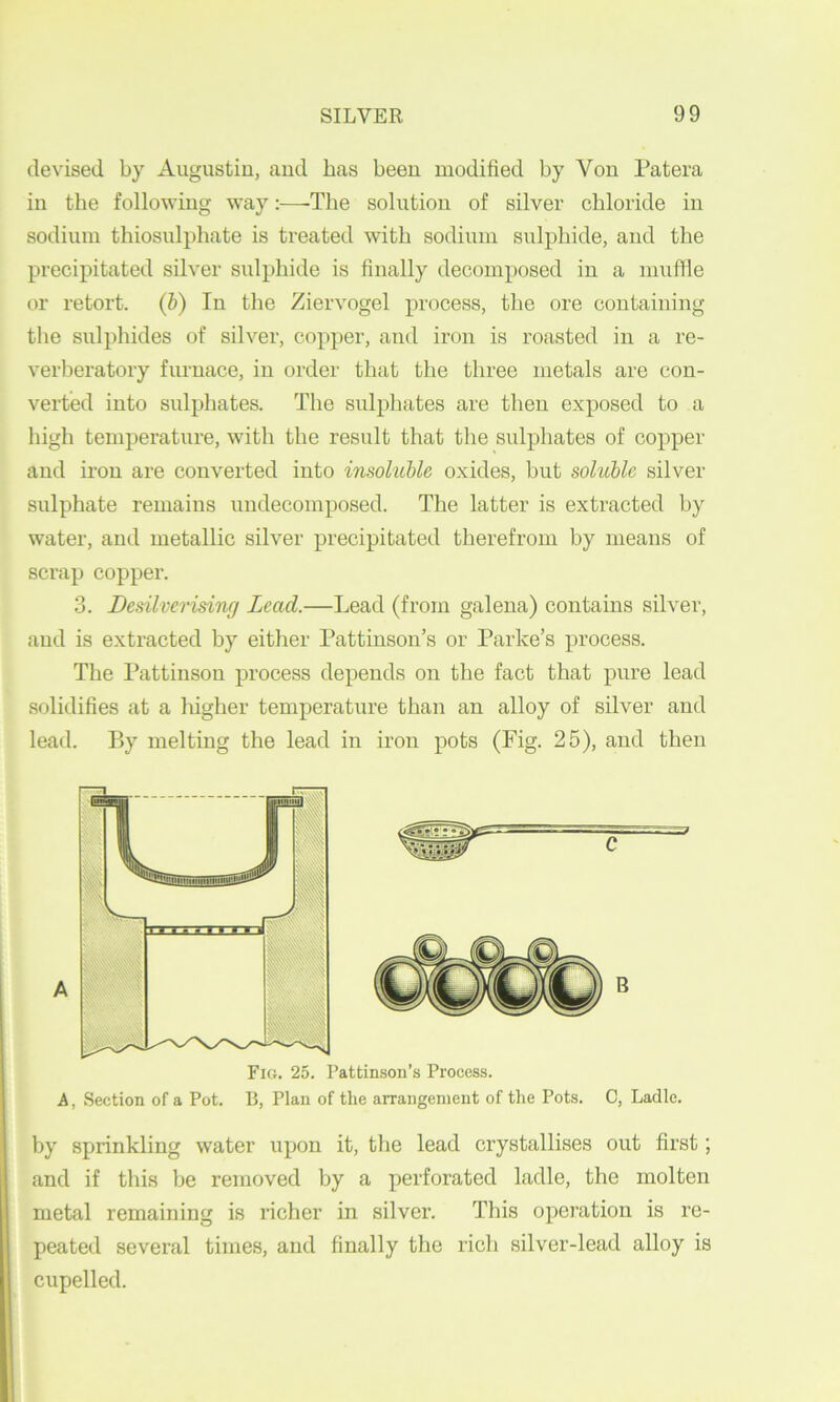 devised by Augustiu, aud has been modified by Von Patera in the following way;—-The solution of silver chloride in sodium thiosulphate is treated with sodium sulphide, and the precipitated silver sulphide is finally decomposed in a muffle or retort, (b) In the Ziervogel process, the ore containing the sulphides of silver, copper, aud iron is roasted in a re- verberatory furnace, in order that the three metals are con- verted into sulphates. The sulphates are then exposed to a high temperature, with the result that the sulphates of copper and iron are converted into insoluble oxides, but soluble silver sulphate remains undecomposed. The latter is extracted by water, aud metallic silver precipitated therefrom by means of scrap copper. 3. Desilverising Lead.—Lead (from galena) contains silver, aud is extracted by either Pattinson’s or Parke’s process. The Pattinson process depends on the fact that pure lead solidifies at a higher temperature than an alloy of silver aud lead. By melting the lead in iron pots (Fig. 25), and then C B Fig. 25. Pattinson’s Process. A, Section of a Pot. B, Plan of the arrangement of the Pots. C, Ladle. by sprinkling water upon it, the lead crystallises out first; and if this be removed by a perforated ladle, the molten metal remaining is richer in silver. This operation is re- peated several times, and finally the rich silver-lead alloy is cupelled.