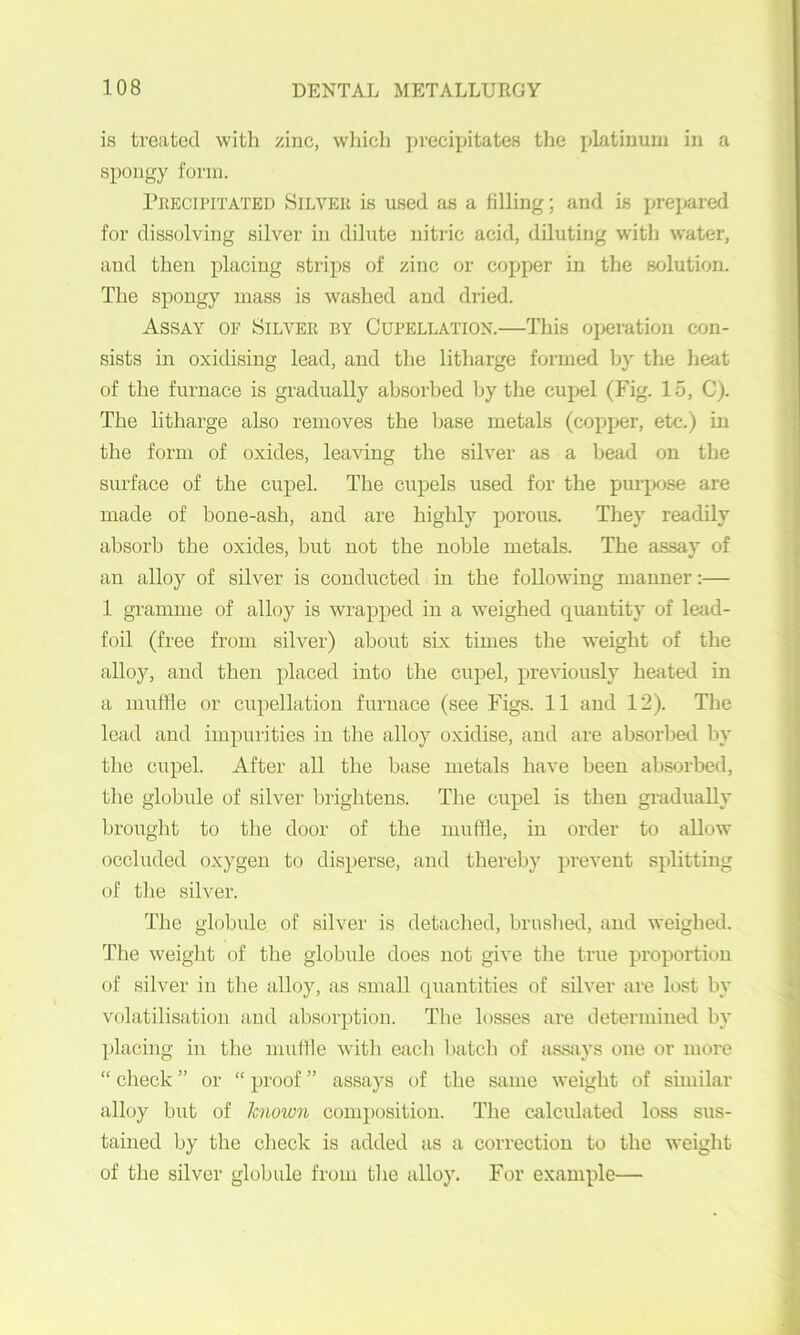 is treated with zinc, wliich ]n'ecipitates the platinum in a spongy form. Peecipitated Silver is used as a filling; and is prepared for dissolving silver in dilute nitric acid, diluting with water, and then placing strips of zinc or copper in the solution. The spongy mass is washed and dried. Assay of Silver by Cupellation.—This operation ajn- sists in oxidising lead, and the litharge formed liy the lieat of the furnace is gradually absorbed by the cupel (Fig. 15, C). The litharge also removes the base metals (copper, etc.) in the form of oxides, leaving the silver as a bead on the surface of the cupel. The cupels used for the purpose are made of bone-ash, and are highly porous. They readily absorb the oxides, but not the noble metals. The assay of an alloy of silver is conducted in the following manner:— 1 gramme of alloy is wrapped in a weighed quantity of lead- foil (free from silver) about six times tlie weight of the alloy, and then placed into the cupel, previou.sly heated in a muffle or cupellatioii furnace (see Figs. 11 and 12). The lead and impurities in the alloy oxidise, and are absorbed by the cupel. After all the base metals have been absorbed, the globule of silver brightens. The cupel is then gi-adually brought to the door of the muffle, in order to allow occluded oxygen to disperse, and thereby prevent splitting of the silver. The globule of silver is detached, brushed, and weighed. The weiglit of the globule does not give the true proportion of silver in the alloy, as small quantities of silver are lost by volatilisation and absorption. The losses are determined by ])lacing in the muffle witli each batch of asstiys one or more “ check ” or “ proof ” assays of the same weight of similar alloy but of known composition. The calculated loss sus- tained Ijy the clieck is added as a correction to the weiglit of the silver globule from the alloy. For example—