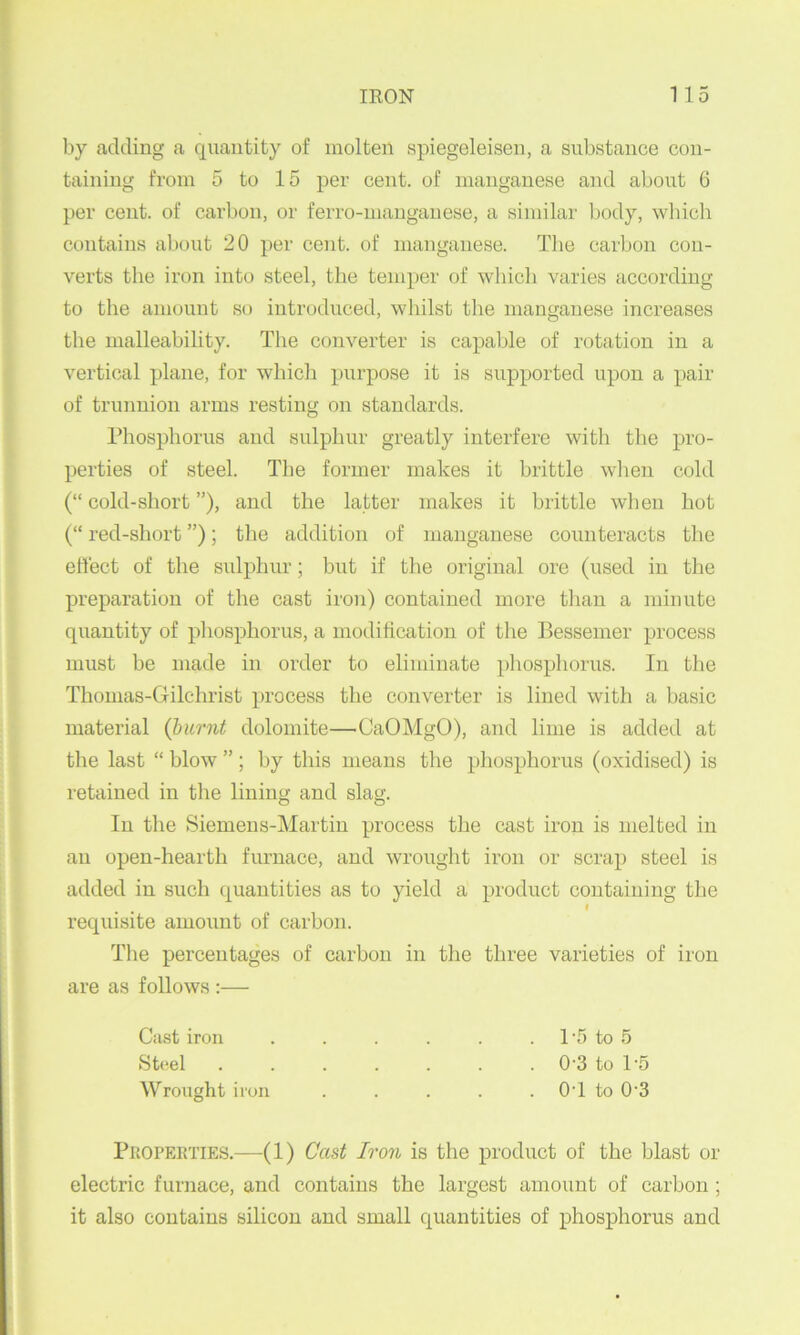 by adding a quantity of molten spiegeleisen, a substance con- taining from 5 to 15 per cent, of manganese and about 6 per cent, of carbon, or ferro-nianganese, a similar body, which contains about 20 per cent, of manganese. The carbon con- verts tlie iron into steel, the temper of which varies according to the amount so introduced, whilst the manganese increases the malleability. Tlie converter is capable of rotation in a vertical plane, for whicli purpose it is supported upon a pair of trunnion arms resting on standards. Phosphorus and sulphur greatly interfere with the pro- perties of steel. The former makes it brittle when cold (“ cold-short ”), and the latter makes it brittle when hot (“ red-short ”); the addition of manganese counteracts tlie eliect of the sulphur; but if the original ore (used in the preparation of the cast iron) contained more than a minute quantity of pliosphorus, a modification of the Bessemer process must be made in order to eliminate phosphorus. In the Thonias-Gilchrist process the converter is lined with a basic material {burnt dolomite—CaOMgO), and lime is added at the last “ blow ” ; by this means the phosphorus (oxidised) is retained in the lining and slag. In the Siemens-Martin process the cast iron is melted in an open-hearth furnace, and wrought iron or scrap steel is added in such quantities as to yield a jn’oduct containing the I requisite amount of carbon. The percentages of carbon in the three varieties of iron are as follows :— Cast iron . . . . . . IT) to 5 St(>el 0-3 to 1-5 Wrought iron ..... OT to 0’3 PiiOPEKTiES.—-(1) Cast Iron is the product of the blast or electric furnace, and contains the largest amount of carbon ; it also contains silicon and small quantities of phosphorus and