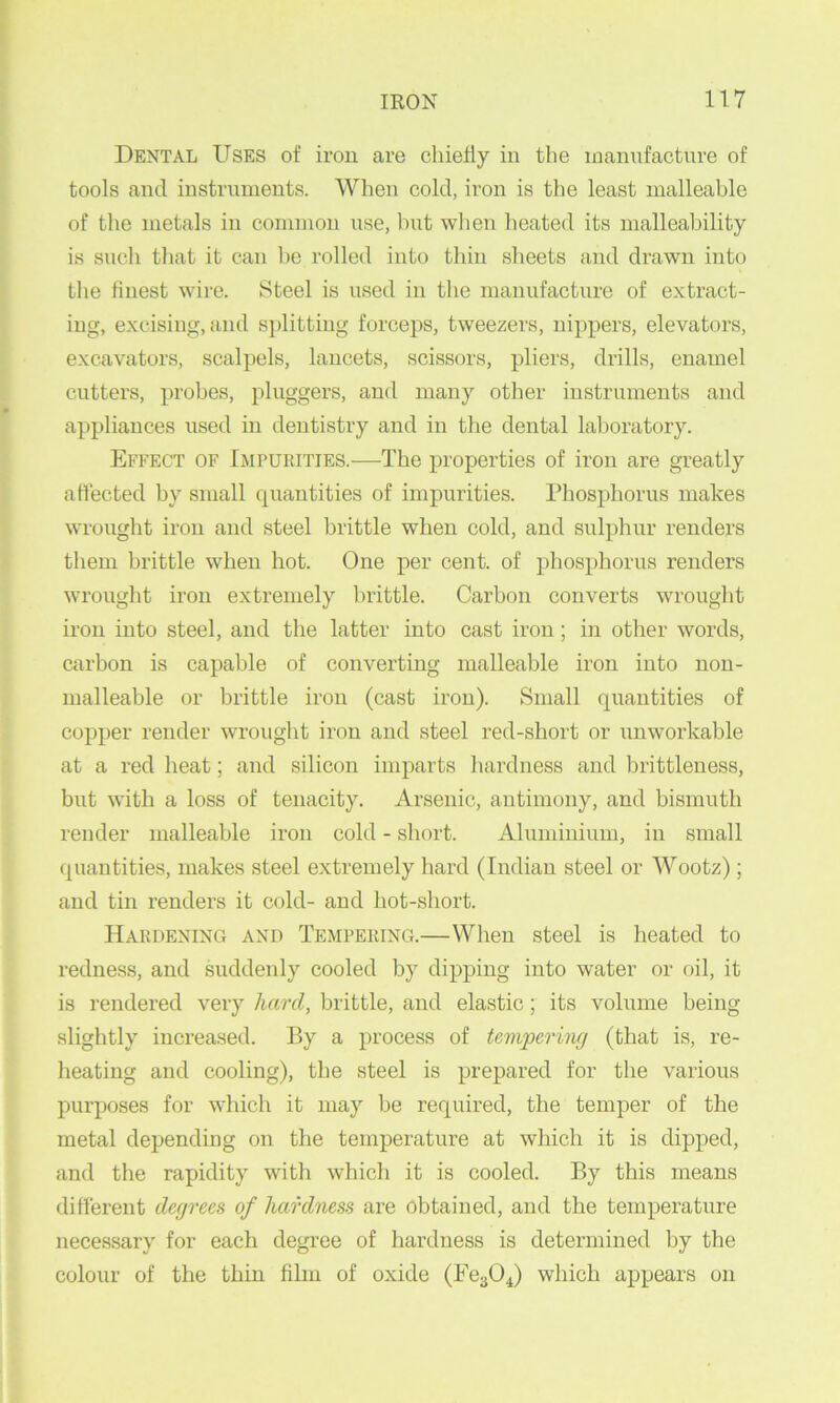 Dental Uses of iron are chiefly in the manufacture of tools and instruments. When cold, iron is the least malleable of the metals in common use, but when heated its malleability is such that it can be rolled into thin sheets and drawn into the flnest wire. Steel is used in the manufacture of extract- ing, excising, and splitting forceps, tweezers, nippers, elevators, excavators, scalpels, lancets, scissors, pliers, drills, enamel cutters, probes, pluggers, and many other instruments and appliances used in dentistry and in the dental laboratory. Effect of Impurities.—The properties of iron are greatly affected by small quantities of impurities. Phosphorus makes wrought iron and steel brittle when cold, and sulphur renders them brittle when hot. One per cent, of phosphorus renders wrought iron extremely brittle. Carbon converts wrought iron into steel, and the latter into cast iron; in other words, carbon is capable of converting malleable iron into non- malleable or brittle iron (cast iron). Small quantities of copper render wrought iron and steel red-short or unworkable at a red heat; and silicon imparts hardness and brittleness, but with a loss of tenacity. Arsenic, antimony, and bismuth render malleable iron cold - short. Ahiminium, in small quantities, makes steel extremely hard (Indian steel or Wootz); and tin renders it cold- and hot-short. Hardening and Tempering.—When steel is heated to redness, and suddenly cooled by dipping into water or oil, it is rendered very hard, brittle, and elastic; its volume being slightly increased. By a process of tempering (that is, re- heating and cooling), the steel is prepared for the various purposes for which it may be required, the temper of the metal depending on the temperature at which it is dipped, and the rapidity with which it is cooled. By this means different degrees of hardness are obtained, and the temperature necessary for each degree of hardness is determined by the colour of the thin film of oxide (Fe304) which appears on