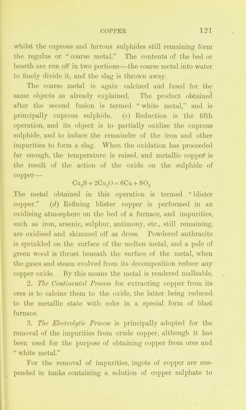 whilst the cuprous caiul ferrous sulphides still remaining form the regulus or “ coarse metal.” The contents of the bed or hearth are run off in two portions—the coarse metal into water to finely divide it, and the slag is thrown away. The coarse metal is again calcined and fused for the same objects as already explained. The product obtained after the second fusion is termed “ white metal,” and is principally cuprous sulphide. (c) Eeduction is the fifth operation, and its object is to partially oxidise the cuprous sulphide, and to induce the remainder of the iron and other impurities to form a slag. When the oxidation has proceeded far enough, the temperature is raised, and metallic coppei' is the result of the action of the oxide on the sulphide of copper— Cu,S + 2Cu/) = 6Cu + S02 The metal obtained in this operation is termed “ blister copper.” (d) Eefining blister copper is performed in an oxidising atmosphere on the bed of a furnace, and impurities, such as iron, arsenic, sulphur, antimony, etc., still remaining, ai’e oxidised and skimmed off as dross. Powdered anthracite is sprinkled on the surface of the molten metal, and a pole of green wood is tlirust beneath the surface of the metal, when the gases and steam evolved from its decomposition reduce any copper oxide. By this means the metal is rendered malleable. 2. The Continental Process for extracting copper from its ores is to calcine them to the oxide, the latter being reduced to the metallic state with coke in a special form of blast furnace. .3. The Electrolytic Process is principally adopted for the removal of the impurities from crude copper, although it has been used for the purpose of obtaining copper from ores and “ white metal.” For the removal of impurities, ingots of copper are sus- pended in tanks containing a solution of copper sulphate to