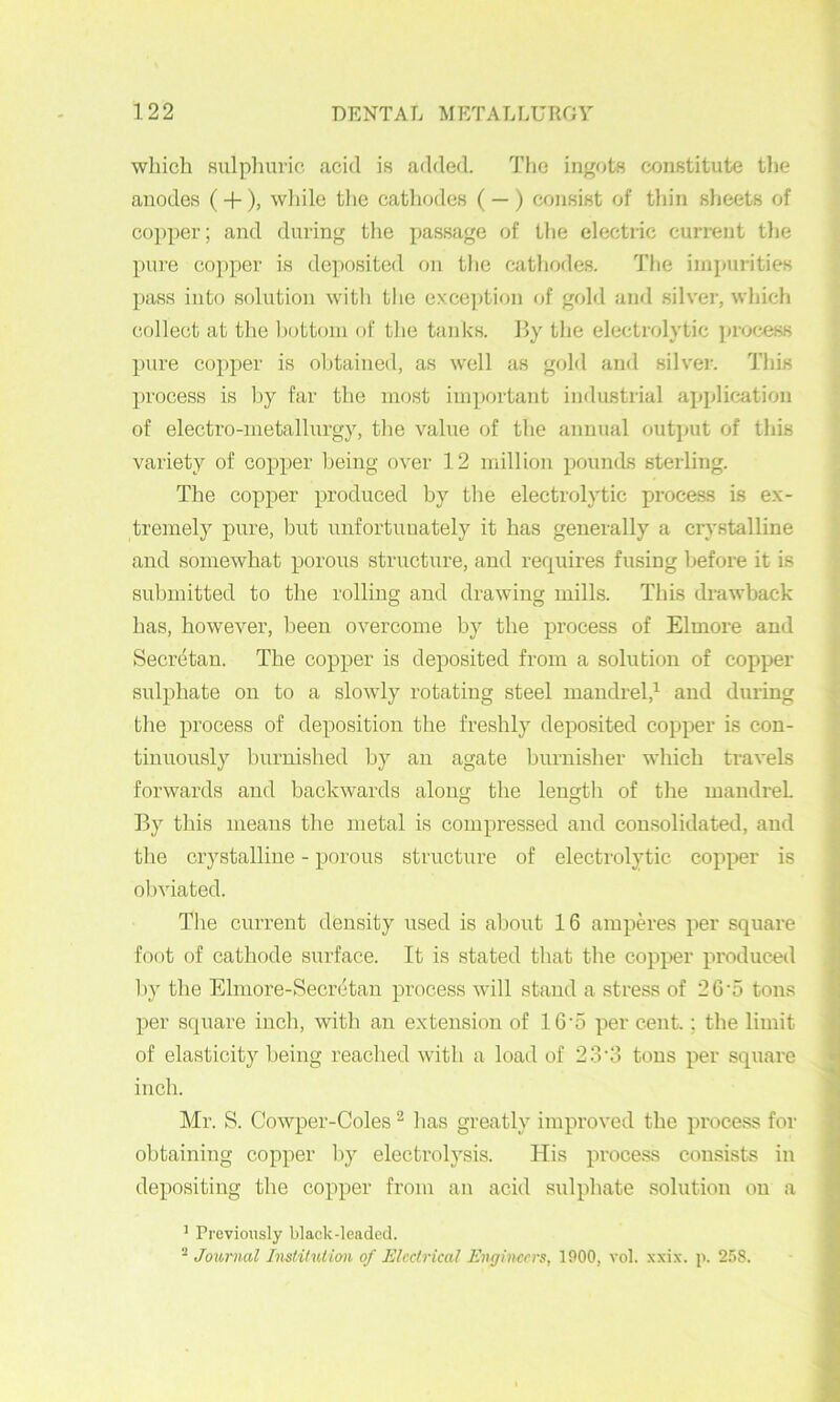 which sulpliuric acid is added. The ingots constitute the anodes (+), wliile the catliodes ( — ) consist of tliin slieets of co])per; and during the passage of the electric current the pure copper is deposited fjii the catliodes. I'lie iinpui-ities pass into solution with the excejition of gold and silver, which collect at the liottoni of the tanks. By the electrolytic ])ivx;;ess pure copper is obtained, as well as gold and silver. This process is by far the most important industrial ai>plication of electro-metallurgy, the value of the annual outjmt of this variety of copper being over 12 million pounds sterling. The copper produced by the electrolytic process is e.x- tremely pure, but unfortunately it has generally a crystalline and somewhat porous structure, and requires fusing before it is submitted to the rolling and drawing mills. This drawback has, however, been overcome by the process of Elmore and Secretau. The copper is deposited from a solution of copper sulphate on to a slowly rotating steel mandrel,’^ and during the process of deposition the freshly deposited copper is con- tinuously burnished bj^ an agate ljurnisher which travels forwards and backwards along the length of tlie mandrel By this means tlie metal is compressed and consolidated, and tlie crystalline - porous structure of electrolytic copper is obviated. Tlie current density used is about 16 ampm-es per square foot of cathode surface. It is stated tliat tlie copper produced by the Elmore-Secretau process will stand a stress of 20'5 tons per square inch, with an e.xtension of 16’5 per cent.; the limit of elasticity being reached with a load of 23‘d tons per square inch. Mr. S. Cowper-Coles “ has greatly improved the process for obtaining copper by electrolysis. His process consists in depositing the copper from an acid sulphate solution on a ’ Previously black-leaded. ^ Joimial Inslitutimi of Electrical Engineers, 1900, vol. xxix. p. 258.