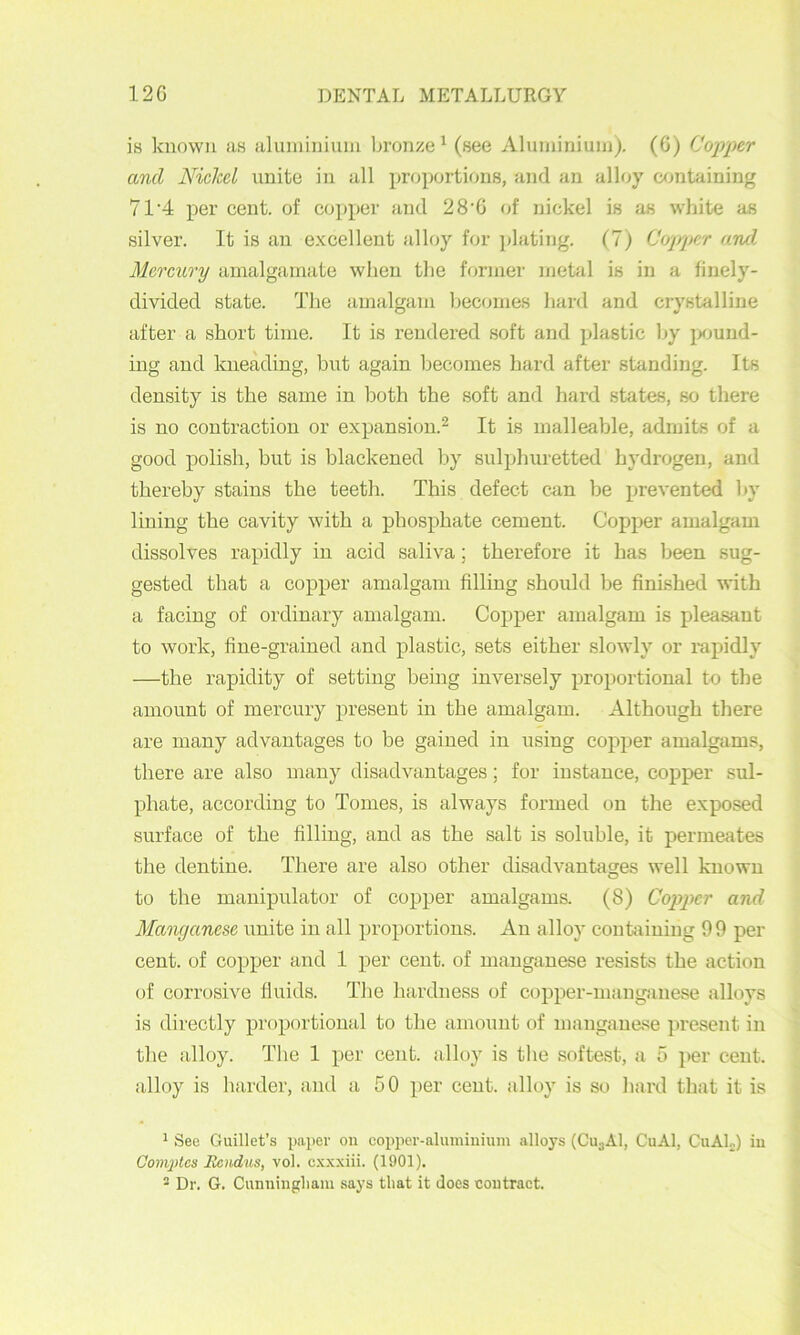 is known as aluininiuni In’onze ^ (see Aluminium). (G) Copper and Nickel unite in all proportions, and an alloy cxmtaining 71’4 per cent, of co]>per and 28'G of nickel is as white as silver. It is an excellent alloy for jilating. (7) Copper and Mercury amalgamate when the former mehil is in a finely- divided state. The amalgam becomes hard and crystalline after a short time. It is rendered soft and plastic hy jKJund- ing and kneading, but again becomes hard after standing. Its density is the same in both the soft and hard states, so there is no contraction or expansion.^ It is malleable, admits of a good polish, but is blackened by sulphuretted hydrogen, and thereby stains the teeth. This defect can be prevented by lining the cavity with a phosphate cement. Copper amalgam dissolves rapidly in acid saliva; therefore it has been sug- gested that a copper amalgam filling should be finished with a facing of ordinary amalgam. Copper amalgam is pleasant to work, fine-grained and plastic, sets either slowly or rapidly —the rapidity of setting being inversely proportional to the amount of mercury present in the amalgam. Although there are many advantages to be gained in using copper amalgams, there are also many disadvantages; for instance, copper sul- phate, according to Tomes, is always formed on the exposed surface of the filling, and as the salt is soluble, it permeates the dentine. There are also other disadvantages well known O to the manipulator of copper amalgams. (8) Copper and Manganese unite in all proportions. An alloy confining 99 per cent, of copper and 1 per cent, of manganese resists the action of corrosive fluids. The hardness of copper-manganese alloys is directly proportional to tlie amount of manganese present in the alloy. The 1 per cent alloy is the softest, a 5 ]>er cent, alloy is harder, and a 50 per cent, alloy is so hard that it is ^ See Guillet’s paper on copper-aluminium alloys (GujAl, CuAl, CuAL) in Complcs Rcndus, vol. c.\xxiii. (1901). 2 Dr. G. Cunningliam says that it does contract.