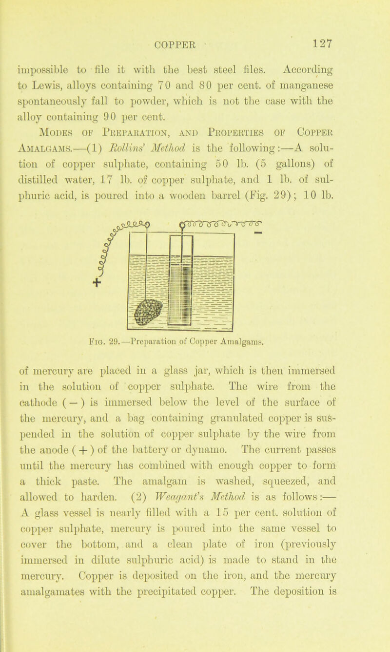 impossible to file it with the best steel files. According to Lewis, alloys containing 70 and 80 per cent, of manganese spontaneously fall to powder, which is not the case with the alloy containing 90 per cent. IMoDES of PliEPARATION, AND PROPERTIES OF COPPEK Amalgams.—(1) Rollins Method is the following:—A solu- tion of copper sulphate, containing 50 lb. (5 gallons) of distilled water, 17 lb. of copper sulphate, and 1 lb. of sul- phuric acid, is poured into a wooden barrel (Fig. 29); 10 lb. Fig. 29.—Preparation of Copper Amalgams. of mercury are placed in a glass jar, which is then immersed in the solution of copper sulphate. The wire from the cathode (—) is immersed below the lev^el of the surface of the mercury, and a bag containing granulated copper is sus- pended in the solution of copper sulphate by the wire from the anode (-f ) of the battery or dynamo. The current passes until the mercury has combined with enough copper to form a thick paste. The amalgam is washed, squeezed, and allowed to harden. (2) Wcagant’s Method is as follows:— A glass vessel is nearly filled witli a 15 per cent, solution of copper suliihate, mercury is poured into the same vessel to cover the bottom, and a clean plate of iron (previously immersed in dilute sulphuric acid) is made to stand in the mercury. Copper is deposited on the iron, and the mercury amalgamates with the precipitated copper. The deposition is