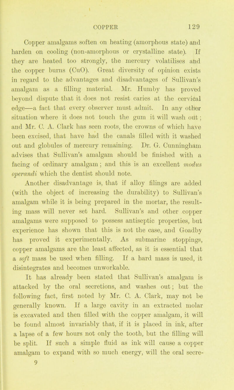 COPPER 129 Copper anicalgams soften on heating (amorphous state) and harden on cooling (non-amorphons or crystalline state). If they are heated too strongly, tlie mercury volatilises and the copper burns (CnO). Great diversity of opinion exists in regard to the advantages and disadvantages of Sullivan’s amalgam as a filling material. Mr. Hnmhy has proved beyond dispute that it does not resist caries at the cervical edge—a fact that every observer must admit. In any other situation where it does not touch the gum it will wash out; and Mr. C. A. Clark has seen roots, the crowns of which liave been excised, that have had the canals filled with it washed out and globules of mercury remaining. Dr. G. Cunningham advises that Sullivan’s amalgam should be finished with a facing of ordinary amalgam; and this is an excellent modus operandi which the dentist should note. Another disadvantage is, that if alloy filings are added (with the object of increasing the durability) to Sullivan’s amalgam while it is being prepared in the mortar, the result- ing mass will never set hard. Sullivan’s and other copper amalgams were supposed to possess antiseptic properties, but experience has shown that this is not the case, and Goadhy has proved it experimentally. As submarine stoppings, copper amalgams are the least affected, as it is essential that a soft mass he used when filling. If a hard mass is used, it disintegrates and becomes unworkable. It has already been stated that Sullivan’s amalgam is attacked by the oral secretions, and washes out; but the following fact, first noted by Mr. C. A. Clark, may not be generally known. If a large cavity in an extracted molar is excavated and then filled with the copper amalgam, it will be found almost invariably that, if it is placed in ink, after a lapse of a few hours not only the tooth, but the filling will be split. If such a simple fluid as ink will cause a copper amalgam to expand with so much energy, will the oral secre- 9