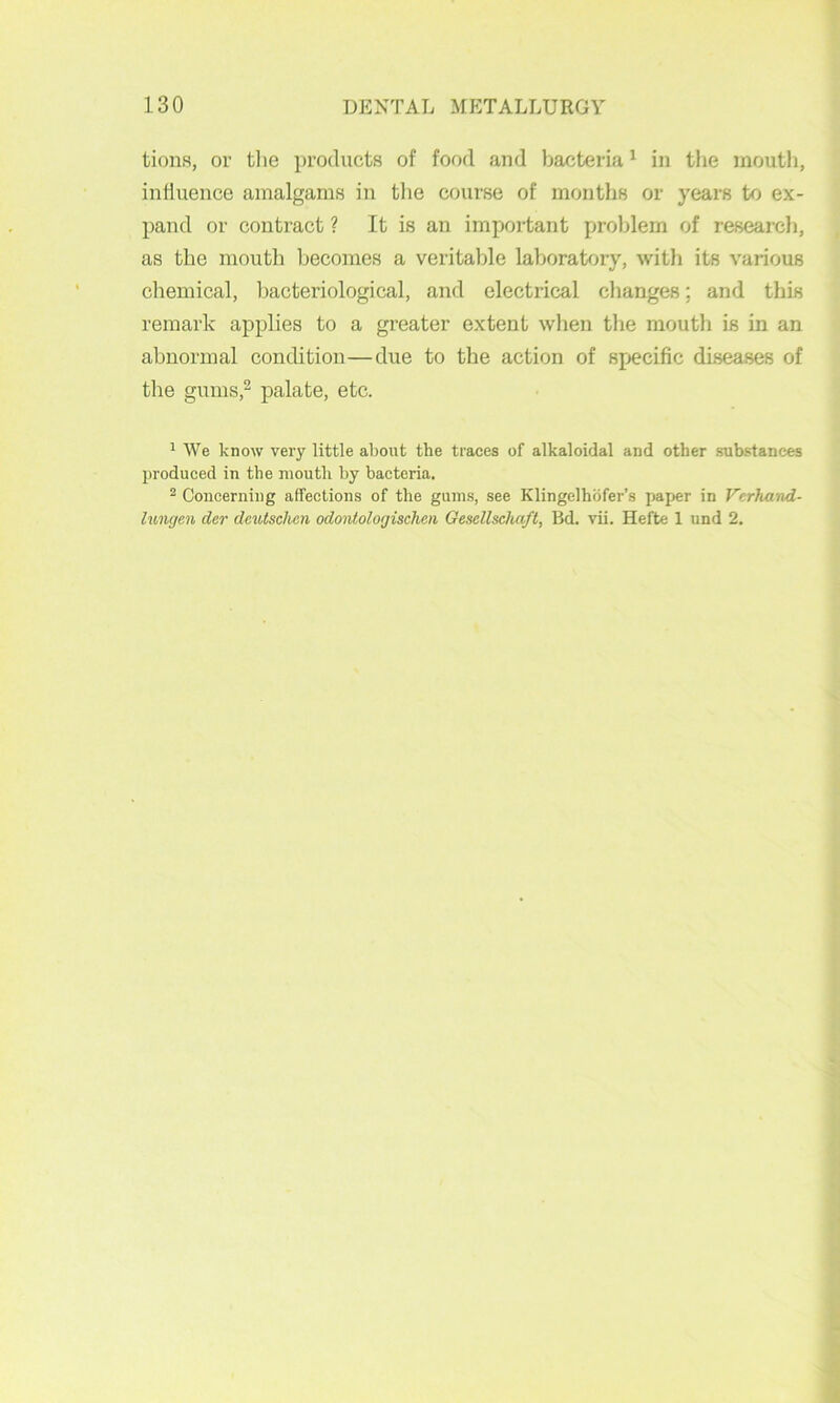 tiona, or tlie products of food and bacteria ^ in the mouth, influence amalgams in tlie course of months or years to ex- pand or contract ? It is an important problem of research, as the mouth becomes a veritable laboratory, with its various chemical, bacteriological, and electrical changes; and this remark applies to a greater extent when the mouth is in an abnormal condition—due to the action of specific diseases of the gums,2 palate, etc. 1 We know very little about the traces of alkaloidal and other substances produced in the mouth by bacteria. 2 Concerning affections of the gum.s, see Klingelhofer’s paper in Verhand- lungen der dcutschcn odontologischen Gesellscluift, Bd. vii. Hefte 1 und 2,