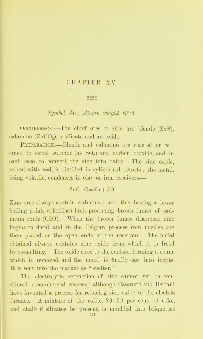 CHAPTEE XV ZINC Symbol, Zn ; Atomic weight, 6 5'4 Occurrence.—The cliief ores of zinc are blende (ZnS), calamine (ZnCOg), a silicate and an oxide. Preparation.—Blende and calamine are roasted or cal- cined to expel sulphur (as SOg) and' carbon dioxide, and in each case to convert the zinc into oxide. The zinc oxide, mixed with coal, is distilled in cylindrical retorts; the metal, being volatile, condenses in clay or iron receivers— ZnO+C = Zn + CO Zinc ores always contain cadmium; and this, having a lower boiling point, volatilises first, producing brown fumes of cad- mium oxide (CdO). When the brown fumes disappear, zinc begins to distil, and in the Belgian process iron nozzles are then placed on the open ends of the receivers. The metal obtained always contains zinc oxide, from which it is freed by re-meltiiig. The oxide rises to the surface, forming a scum, which is removed, and the metal is finally cast into ingots. It is sent into the market as “ spelter.” The electrolytic extraction of zinc cannot yet be con- sidered a commercial success; although Casaretti and Bertani have invented a process for reducing zinc oxide in the electric furnace. A mixture of the oxide, 20—30 per cent, of coke, and chalk if silicates be present, is moulded into briquettes