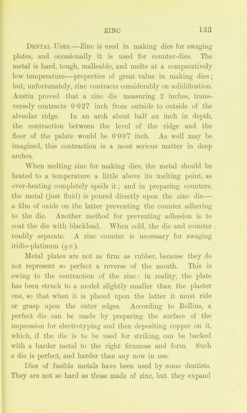 Dental Uses.—Zinc is used in making dies for swaging plates, and occasionally it is used for counter-dies. The metal is bard, tough, malleable, and melts at a compai-atively low temperature—properties of great value in making dies; but, unfortunately, zinc contracts considerably on solidification. Ai;stin proved that a zinc die measuring 2 inches, trans- versely contracts 0‘027 inch from outside to outside of the alveolar ridge. In an arch about half an inch in depth, the contraction between the level of the ridge and the floor of the palate would be 0‘007 inch. As well may be imagined, this contraction is a most serious matter in deep arches. When melting zinc for making dies, the metal should be heated to a temperature a little above its melting point, as over-heating completely spoils it; and in preparing counters, the metal (just tiuid) is poured directly upon the zinc die— a film of oxide on the latter preventing the counter adhering to the die. Another method for preventing adhesion is to coat the die with blacklead. When cold, the die and counter / readily separate. A zinc counter is necessary for swaging iridio-platinum {q.v.). Metal plates are not as firm as rubber, because they do not represent so perfect a reverse of the mouth. This is owing to the contraction of the zinc: in reality, the plate has been struck to a model slightly smaller than the plaster one, so that when it is placed upon the latter it must ride or grasp upon the outer edges. According to Eollins, a perfect die can be made by preparing the surface of the impression for electrotyping and then depositing copper on it, which, if the die is to be used for striking, can be hacked with a harder metal to the right firmness and form. Such a die is perfect, and harder than any now in use. Dies of fusible metals have been used by some dentists. They are not so hard as those made of zinc, but they expand
