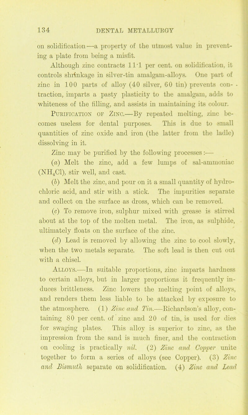 on solidification—a property of the utmost value in prevent- ing a plate from Ijeing a misfit. Although zinc contracts ll’l per cent, on solidification, it controls sluinkage in silver-tin amalgam-alloys. One part of zinc in 100 parts of alloy (40 silver, 60 tin) prevents con- • traction, imparts a pasty plasticity to the amalgam, adds to whiteness of the filling, and assists in maintaining its colour. Purification of Zinc.—By repeated melting, zinc be- comes useless for dental purposes. This is due to small quantities of zinc oxide and iron (the latter from the ladle) dissolving in it. Zinc may be purified by the following processes:— {a) Melt the zinc, add a few lumps of sal-ammoniac (NH4CI), stir well, and cast. (&) Melt the zinc, and pour on it a small quantity of hydro- chloric acid, and stir with a stick. The impimities separate and collect on the surface as dross, which can be removed. (c) To remove iron, sulphur mixed with grease is stirred about at the top of the molten metal. The iron, as sulphide, ultimately floats on the surface of the zinc. {cl) Lead is removed by allowing the zinc to cool slowly, when the two metals separate. The soft lead is then cut out with a chisel. Alloys.-—-In suitable proportions, zinc imparts hardness to certain alloys, but in larger proportions it frequently in- duces brittleness. Zinc lowers the melting point of alloys, and renders them less liable to be attacked by exposure to the atmosphere. (1) Zim and Tin.—Eichardsou’s alloy, con- taining 80 per cent, of zinc and 20 of tin, is used for dies for swaging plates. This alloy is superior to zinc, as the impression from the sand is much finer, and the contraction on cooling is practically nil. (2) Ziiw aiul Cojiper unite together to form a series of alloys (see Copper). (3) Zinc and Bismuth separate on solidification. (4) Zinc and Lead