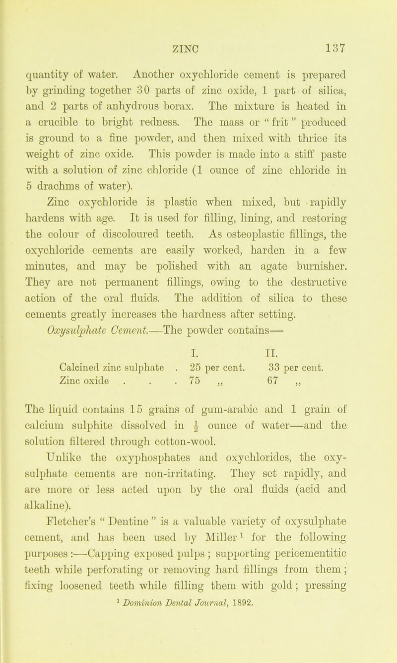 quantity of water. Another oxychloride cement is prepared by grinding together 3 0 parts of zinc oxide, 1 part of silica, and 2 parts of anhydrous borax. The mixture is heated in a crucible to bright redness. The mass or “ frit ” produced is ground to a fine powder, and then mixed with thrice its weight of zinc oxide. This powder is made into a stiff paste with a solution of zinc chloride (1 ounce of zinc chloride in 5 drachms of water). Zinc oxychloride is plastic when mixed, but rapidly hardens with age. It is used for filling, lining, and restoring the colour of discoloured teeth. As osteoplastic fillings, the oxychloride cements are easily worked, harden in a few minutes, and may be polished with an agate burnisher. They are not permanent fillings, owing to the destructive action of the oral fluids. The addition of silica to these cements greatly increases the hardness after setting. Oxysulpliate Cement.—The powder contains— I. II. Calcined zinc sulphate . 25 per cent. 33 per cent. Zinc oxide . . . 75 ,, 67 ,, The hquid contains 15 grains of gum-arabic and I grain of calcium sulphite dissolved in ^ ounce of water—and the solution filtered through cotton-wool. Unlike the oxyphosphates and oxychlorides, the oxy- sulphate cements are non-irritating. They set rapidly, and are more or less acted upon by the oral fluids (acid and alkaline). Fletcher’s “ Dentine ” is a valuable variety of oxysulpliate cement, and has been used by Miller ^ for the following purposes:—Capping exposed pulps ; supporting pericementitic teeth while perforating or removing hard fillings from them; fixing loosened teeth while filling them with gold; pressing ^ Dominion Dental Journal, 1892.