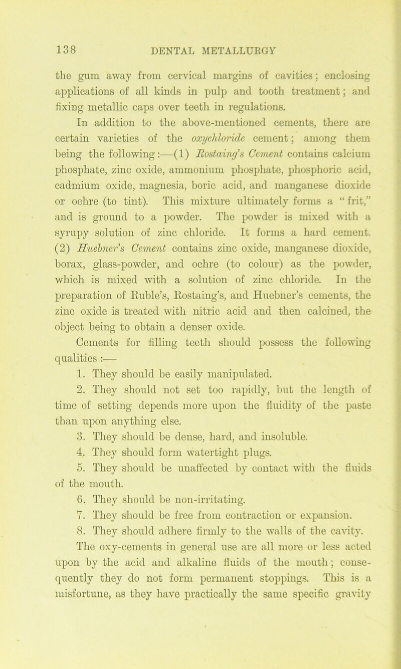 the gum away from cervical margins of cavities; enclosing applications of all kinds in pulp and tooth treatment; and fixing metallic caps over teeth in regulations. In addition to the above-mentioned cements, there are certain varieties of the oxychloride cement; among them being the following ;—(l) Rostainy's Cement contains calcium phosphate, zinc oxide, ammonium phosphate, phosphoric acid, cadmium oxide, magnesia, boric acid, and manganese dioxide or ochre (to tint). This mixture ultimately forms a “ frit,” and is ground to a powder. The powder is mLxed with a syrupy solution of zinc chloride. It forms a hard cement. (2) Huehner’s Cement contains zinc oxide, manganese dioxide, borax, glass-powder, and ochre (to colour) as the jx)wder, which is mixed with a solution of zinc chloride. In the preparation of Euble’s, Eostaing’s, and Hiiebner’s cements, the zinc oxide is treated with nitric acid and then calcined, the object being to obtain a denser oxide. Cements for filbng teeth should possess the following qualities :— 1. They should be easily manipulated. 2. They should not set too rapidly, but the length of time of setting depends more upon the Iluicbty of the pjiste than upon anything else. 3. They should be dense, hard, and insoluble. 4. They should form watertight plugs. 5. They should be unaffected by contact with the fluids of the mouth. 6. They should he non-irritating. 7. They should be free from contraction or expansion. 8. They should adhere firmly to the walls of the ca\dty. The oxy-cements in general use are all more or less acted upon by the acid and alkaline fluids of the mouth; conse- quently they do not form permanent stoppings. This is a misfortune, as they have practically the same specific gravity