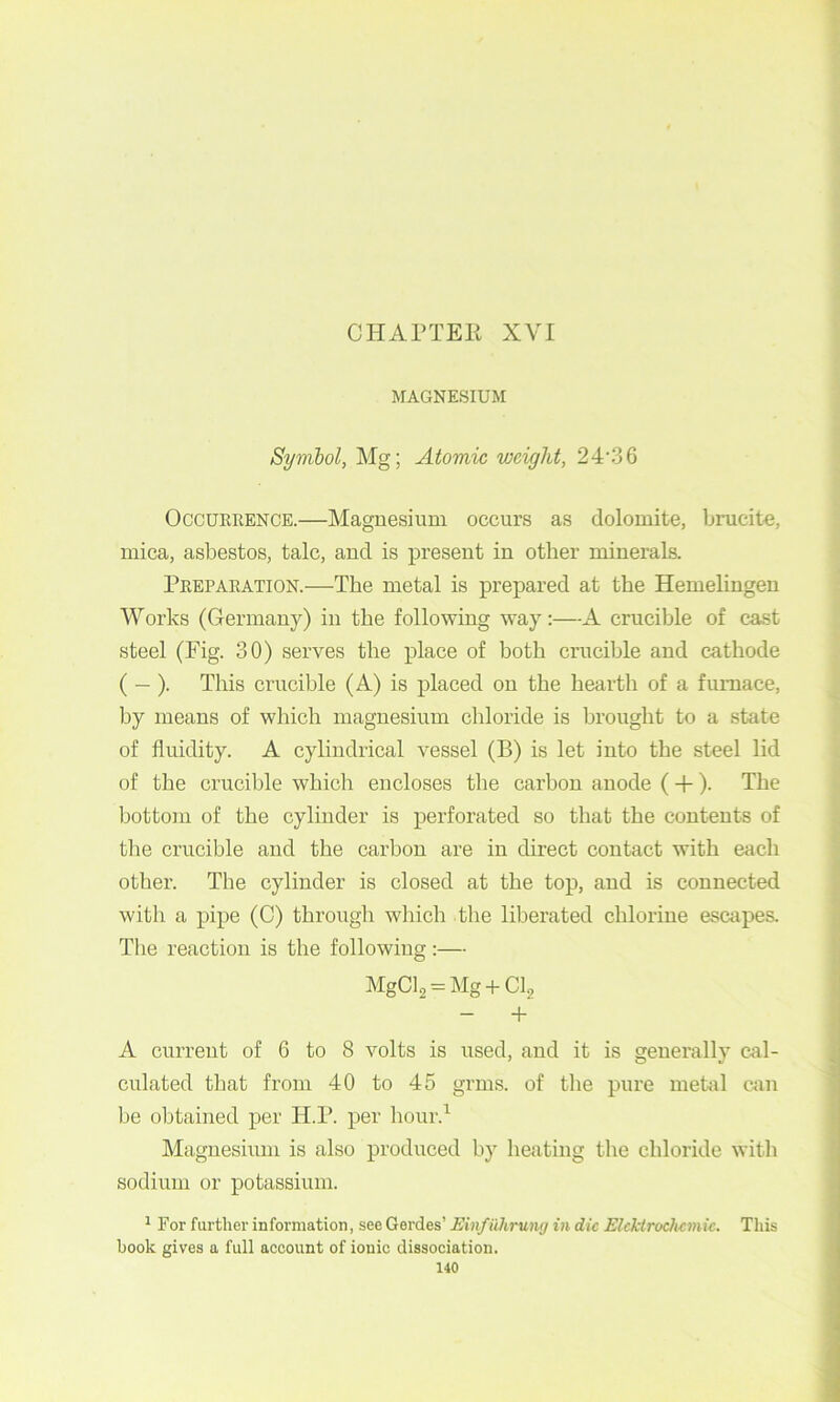 MAGNESIUM Syvibol, Mg; Atomic weight, 24‘36 Occurrence.—Magnesium occurs as dolomite, brucite, mica, asbestos, talc, and is present in other minerals. Preparation.—The metal is prepared at the Hemelingen Works (Germany) in the following way:—A crucible of cast steel (Fig. 30) serves the place of both crucible and cathode ( — ). This crucible (A) is placed on the hearth of a furnace, by means of which magnesium chloride is brought to a state of fluidity. A cylindrical vessel (B) is let into the steel lid of the crucible which encloses the carbon anode ( +). The bottom of the cylinder is perforated so that the contents of the crucible and the carbon are in direct contact with each other. The cylinder is closed at the top, and is connected with a pipe (C) through which the liberated chlorine escapes. Tlie reaction is the following:— MgCl2 = Mg + CI, - + A current of 6 to 8 volts is used, and it is generally cal- culated that from 40 to 45 grms. of the pure metal can be obtained per H.P. per liour.’^ Magnesium is also produced by heating the chloride with sodium or potassium. ^ For furtlier information, see Gerdes’ Einfiihruiuj in die Elcktrochemic. This book gives a full account of ionic dissociation.