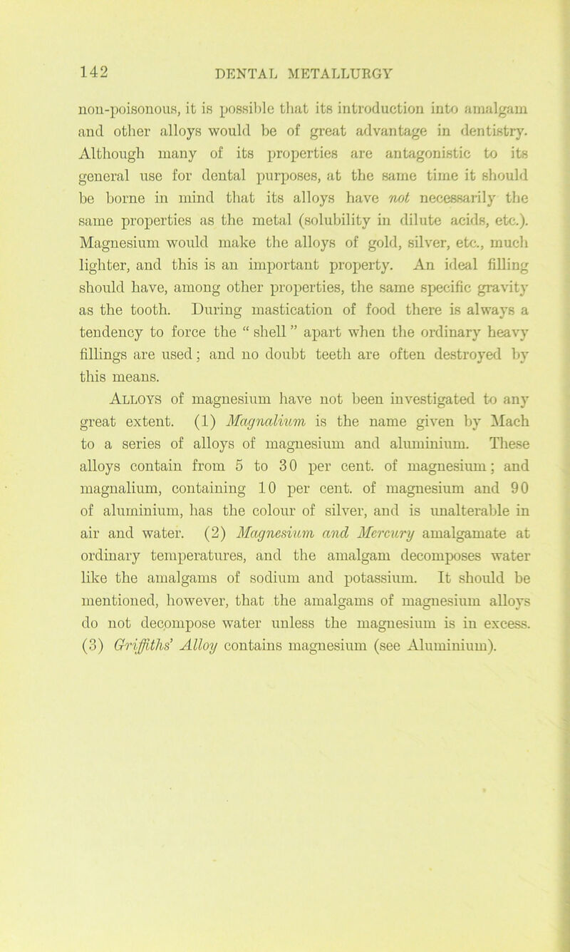 nou-poisonous, it is possible that its introduction into amalgam and other alloys would be of great advantage in dentistry. Althougli many of its properties are antagonistic to its general use for dental purposes, at the Sfime time it should be borne in mind that its alloys have not necessarily the same properties as the metal (solubility in dilute acids, etc.). Magnesium would make the alloys of gold, silver, etc., much lighter, and this is an important property. An ideal filling should have, among other properties, the same specific gravity as the tooth. During mastication of food there is always a tendency to force the “ shell ” apart when the ordinary heavy fillings are used; and no douht teeth are often destroyed by this means. Alloys of magnesium have not been investigated to any great extent. (1) Magnalmm is the name given by Mach to a series of alloys of magnesium and aluminium. These alloys contain from 5 to 3 0 per cent, of magnesium; and magnalium, containing 10 per cent, of magnesium and 90 of aluminium, has the colour of silver, and is unalterable in air and water. (2) Magnesium and Mercury amalgamate at ordinary temperatures, and the amalgam decomposes water like the amalgams of sodium and potassium. It shoidd he mentioned, however, that the amalgams of magnesium alloys do not decompose water unless the magnesium is in excess. (3) G^'iffiths’ Alloy contains magnesium (see Aluminium).