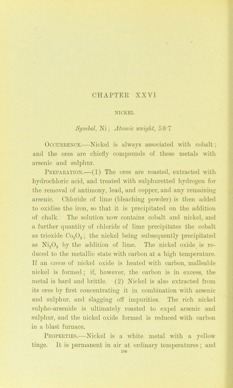 CHAPTEK XXVr NICKEL Syrnhol, Xi; Atomic weight, 58'7 OccuREENCE.—Nickel is always associated with cobalt; and the ores are chiefly compounds of these metals with arsenic and sulphur. Preparation.—(1) The ores are roasted, extracted with hydrochloric acid, and treated with sulphuretted hydi'ogen for the removal of antimony, lead, and copper, and any remaining arsenic. Chloride of lime (bleaching powder) is then added to oxidise the iron, so that it is precipitated on the addition of chalk. The solution now contains cohalt and nickel, and a further quantity of chloride of lime precipitates the cohalt as trioxide C02O3; the nickel being subsequently precipitated as Ni203 by the addition of lime. The nickel oxide is re- duced to the metallic state with carbon at a high temperature. If an excess of nickel oxide is heated with carhon, malleable nickel is formed; if, however, the carbon is in excess, the metal is hard and brittle. (2) Nickel is also extracted fi'om its ores by first concentrating it in combination with arsenic and sulphur, and slagging oft' impurities. The rich nickel sulpho-arsenide is ultimately roasted to expel arsenic and sulphur, and the nickel oxide formed is reduced with carbon in a blast furnace. Properties.—Nickel is a white metal with a yellow tinge. It is permanent in air at ordinary temperatures; and ISO