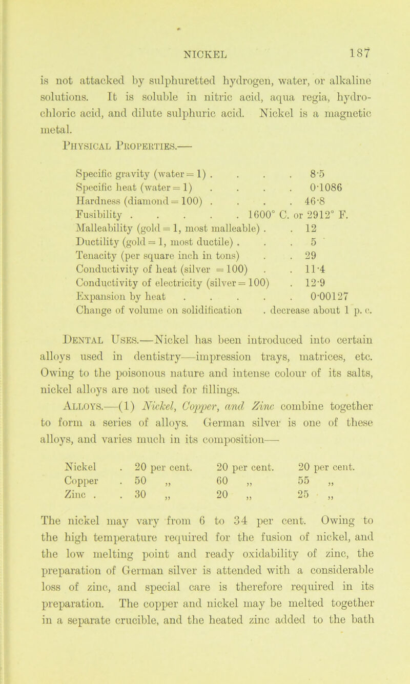is not attacked by sulphuretted hydrogen, water, or alkaline solutions. It is soluble in nitric acid, aqua regia, hydro- chloric acid, and dilute sulphuric acid. Nickel is a magnetic metal. I’lIYSICAL PkOPEKTIES. Specific gravity (water = 1) . . . . 8'5 Specific lieat (water = 1) .... 0’1086 Hardness (diamond = 100) .... 46'8 Fusibility 1600° C. or 2912° F. Malleability (gold = l, most malleable) . . 12 Ductility (gold = 1, most ductile) . . .5 Tenacity (per square inch in tons) . . 29 Conductivity of heat (silver =100) . . 11'4 Conductivity of electricity (silver = 100) . 12'9 E.\pansion by heat ..... 0‘00127 Change of volume on solidification . decrease about 1 p. c-. Dental Uses.—Nickel has been introduced into certain alloys used in dentistry—impression trays, matrices, etc. Owing to the poisonous nature and intense colour of its salts, nickel alloys are not used for fillings. Alloys.—(1) Nickel, Copper, and Zinc combine together to form a series of alloys. German silver is one of these alloys, and varies much in its composition— Nickel 20 per cent. 20 per cent. 20 per cent. Copper • 50 „ 60 „ 55 „ Zinc . . 30 „ 20 „ 25 „ nickel may vary from 6 to 34 per cent. Owing the high temperature recfuired for the fusion of nickel, and the low melting point and ready oxidability of zinc, the preparation of German silver is attended with a considerable loss of zinc, and special care is therefore required in its preparation. The copper and nickel may be melted together in a separate crucible, and the heated zinc added to the bath