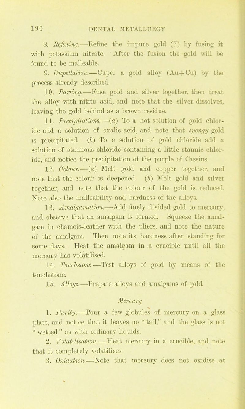 8. Refininj.—Refine the impure gold (7) by fusing it witli potassium nitrate. After tlie fusion the gold will be found to be malleable. 9. Cupellation.—Cupel a gold alloy (Au+Cu) by the process already desci’ibed. 10. Partincj.—Fuse gold and silver together, then treat the alloy with nitric acid, and note that the silver dissolves, leaving the gold behind as a brown residue. 11. Precipitations.—(a) To a hot solution of gold chlor- ide add a solution of oxalic acid, and note that spongy gold is precipitated. (&) To a solution of gold chloride add a solution of stannous chloride containing a little stannic chlor- ide, and notice the precipitation of the j)urple of Cassius. 12. Colour.—{a) Melt gold and copper together, and note that the colour is deepened, (h) i\Ielt gold and silver together, and note that the coloiu’ of the gold is reduced. Note also the malleability and hardness of the alloy.s. 13. Amalfjavuition.—Add finely divided gold to mercury, and observe that an amalgam is formed. Squeeze the amal- gam in chamois-leather with the pliers, and note the natiu'e of the amalgam. Then note its hardness after standing for some days. Heat the amalgam in a crucible until all the mercury has volatilised. 14. Touchstone.—Test alloys of gold by means of the touchstone. 15. Alloys.—Prepare alloys and amalgams of gold. Mercury 1. Purity.—Pour a few globules of mercury on a glass plate, and notice that it leaves no “ tail,” and the glass is not “ wetted ” as with ordinary liquids. 2. Volatilisation.—Heat mercury in a crucible, and note that it completely volatilises. 3. Oxidation.—Note that mercury does not oxidise at
