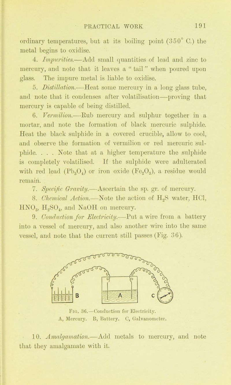 ordinary temperatures, but at its boiling point (350° G.) the metal begins to oxidise. 4. Impurities.—Add small (piantitles of lead and zinc to mercury, and note that it leaves a “ tail ” when poured upon glass. The impure metal is liable to oxidise. 5. Distillation.-—Heat some mercury in a long glass tube, and note that it condenses after volatilisation—proving that mercury is capable of being distilled. 6. Vermilion.—Eub mercury and sulphur together in a mortar, and note the formation of black mercuric sulphide. Heat the black sulphide in a covered crucible, allow to cool, and observe the formation of vermilion or red mercuric sul- phide. . . . Note that at a higher temperature the sulphide is completely volatilised. If the sulphide were adulterated with red lead (PbgO^) or iron oxide (FegOg), a residue would remain. 7. SiJCciJic Gravity.—Ascertain the sp. gr. of mercury. 8. Chemical Action.—Note the action of HgS water, HCl, HXOg, H2SO4, and NaOH on mercury. 9. Conduction for Electricity.—Put a wire from a battery into a vessel of mercury, and also another wire into the same vessel, and note that the current still passes (Pig. 36). Fkj. 36.—Conduction for Electricity. A, Mercury. B, Battery. C, Galvanometer. 10. Amalgamation.—Add metals to mercury, and note that they amalgamate with it.