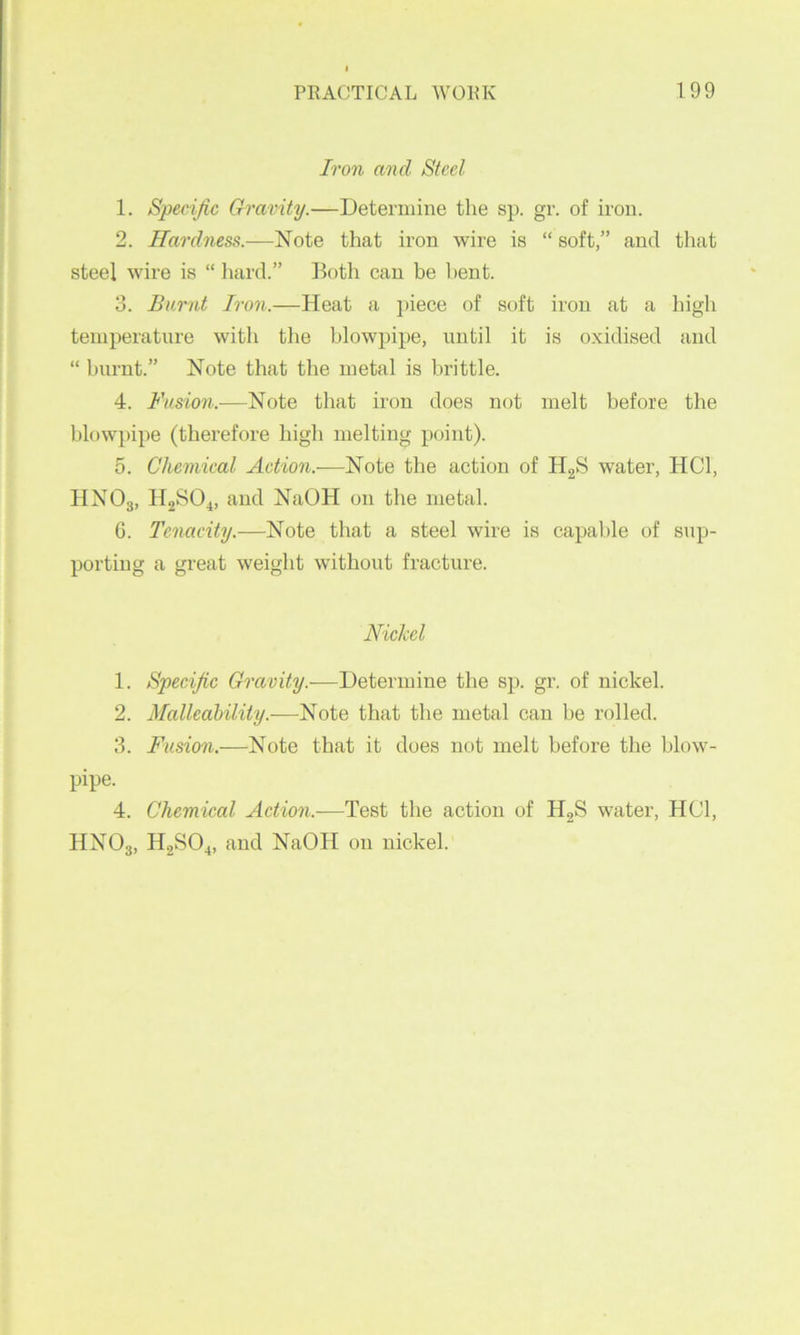 Iron and Steel 1. Specific Gravity.—Determine the sp. gr. of iron. 2. Hardness.—Hoio. that iron wire is “ soft,” and that steel wire is “ hard.” floth can be bent. 3. Burnt Iron.—Heat a i>iece of soft iron at a liigh temperature with the blowpipe, until it is oxidised and “ burnt.” Note that the metal is brittle. 4. Fusion.—Note that iron does not melt before the blowpipe (therefore high melting point). 5. Chemical Action.—Note the action of HgS water, HCl, HNOg, HgSO^, and NaOH on the metal. 6. Tenacity.—Note that a steel wire is capable of sup- porting a great weight without fracture. Nickel 1. Specific Gravity.—Determine the sp. gr. of nickel. 2. Malleability.-—Note that the metal can be rolled. 3. Frisian.—Note that it does not melt before the blow- pipe. 4. Chemical Action.—Test the action of HgS water, HCl, HNOg, H2SO4, and NaOH on nickel.