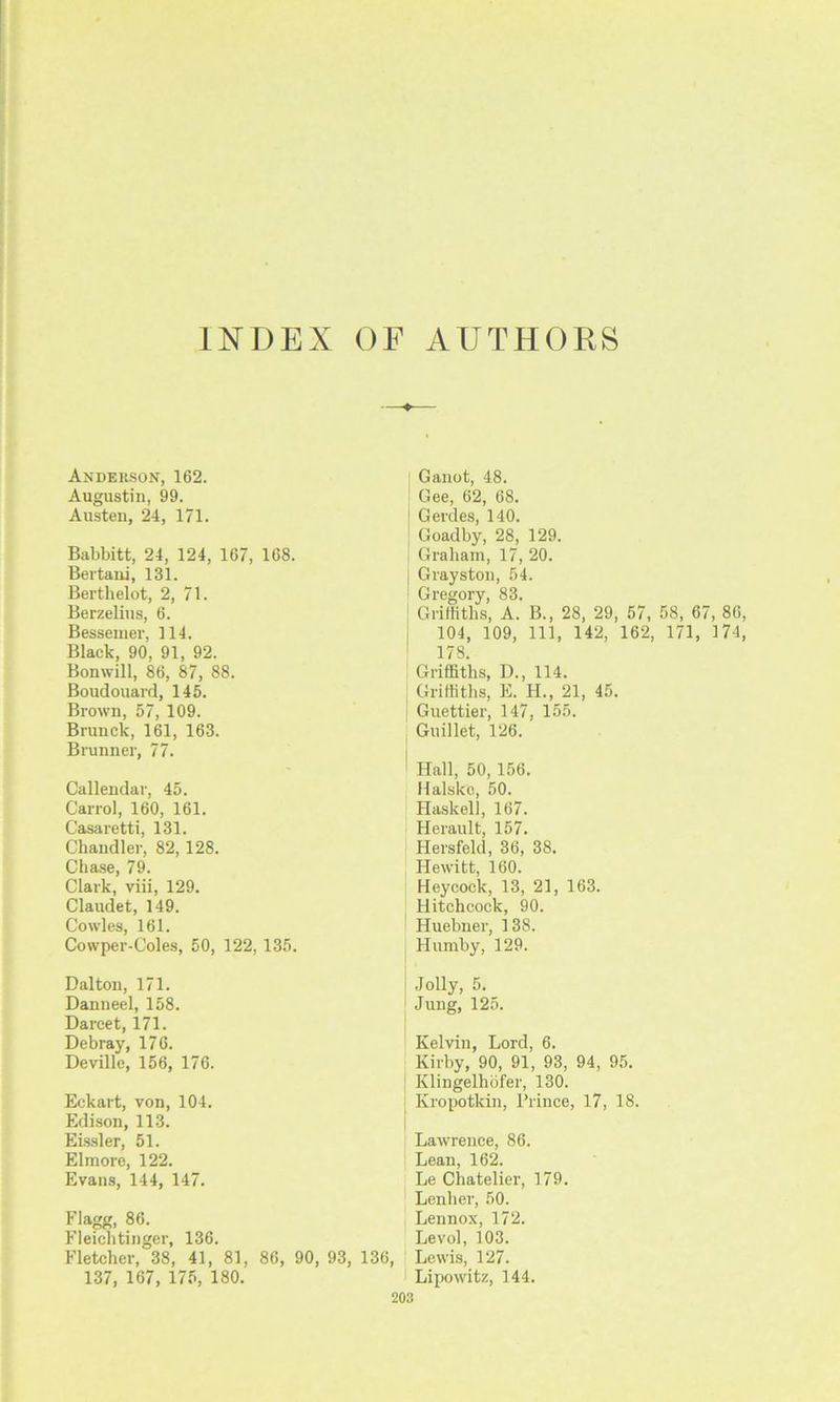 INDEX OF AUTHORS Anderson, 162. Augustin, 99. Austen, 24, 171. Babbitt, 24, 124, 167, 168. Bertani, 131. Berthelot, 2, 71. Berzelius, 6. Bessemer, 114. Black, 90, 91, 92. Bonwill, 86, 87, 88. Boudouard, 145. Brown, 57, 109. Brunck, 161, 163. Brunner, 77. Callendar, 45. Carrol, 160, 161. Casaretti, 131. Chandler, 82, 128. Chase, 79. Clark, viii, 129. Claudet, 149. Cowles, 161. Cowper-Coles, 50, 122, 135. Dalton, 171. Danneel, 158. Darcet, 171. Debray, 176. Devillc, 156, 176. Eekart, von, 104. Edison, 113. Eissler, 51. Elmore, 122. Evans, 144, 147. Flagg, 86. Fleichtinger, 136. Fletcher, 38, 41, 81, 86, 90, 93, 136, 137, 167, 175, 180. Ganot, 48. Gee, 62, 68. Gerdes, 140. Goadby, 28, 129. Graham, 17, 20. Grayston, 54. Gregory, 83. Griffiths, A. B., 28, 29, 57, 58, 67, 86, 104, 109, 111, 142, 162, 171, 174, 178. Griffiths, D., 114. Griffiths, E. H., 21, 45. Guettier, 147, 155. Guillet, 126. Hall, 50,156. Halskc, 50. Haskell, 167. Herault, 157. Hersfeld, 36, 38. Hewitt, 160. Heycock, 13, 21, 163. Hitchcock, 90. Huebner, 138. Humby, 129. Jolly, 5. Jung, 125. Kelvin, Lord, 6. Kirby, 90, 91, 93, 94, 95. Klingelhbfer, 130. Kropotkin, Prince, 17, 18. Lawrence, 86. Lean, 162. Le Chatelier, 179. Leuher, 50. Lennox, 172. Levol, 103. Lewis, 127. Lipowitz, 144.