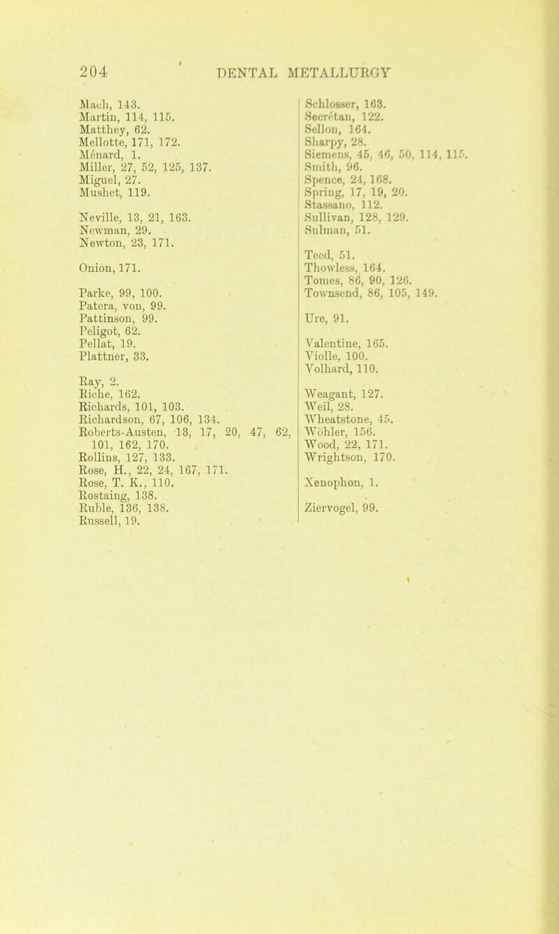 Mauli, 143. Martin, 114, 116. Mattliey, 62. Mellotte, 171, 172. Menard, 1. Miller, 27, 52, 125, 137. Miguel, 27. Musliet, 119. Neville, 13, 21, 163. Newman, 29. Newton, 23, 171. Onion, 171. Parke, 99, 100. Patera, von, 99. Pattinson, 99. Peligot, 62. Pellat, 19. Plattner, 33. Ray, 2. Riche, 162. Richards, 101, 103. Richardson, 67, 106, 134. Roberts-Austen, 13, 17, 20, 47, 101, 162, 170. Rollins, 127, 133. Rose, H., 22, 24, 167, 171. Rose, T. K., 110. Rostaing, 138. Ruble, 136, 138. Russell, 19. SchloBBcr, 163. Secri'-tan, 122. Sellon, 164. Sharpy, 28. Siemens, 45, 46, 50, 114, 115. Smith, 96. Spence, 24,168. Spring, 17, 19, 20. Stas.sano, 112. Sullivan, 128, 129. Sulman, 51. Teed, 51. Thowles.s, 164. Tomes, 86, 90, 126. Townsend, 86, 105, 149. lire, 91. Valentine, 165. Violle, 100. Volhard, 110. Weagant, 127. Weil, 28. Wheatstone, 45. !, Wohler, 156. Wood, 22, 171. Wrightson, 170. Xenophon, 1. Ziervogel, 99.