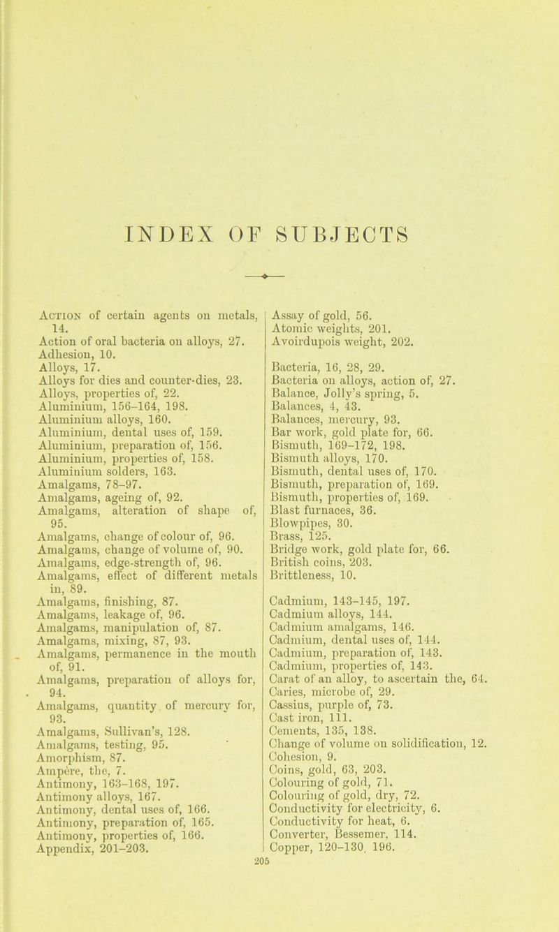 INDEX OF SUBJECTS Action of certain agents on metals, 14. Action of oral bacteria on alloys, 27. Adhesion, 10. Alloys, 17. Alloys for dies and counter-dies, 23. Alloys, pi’operties of, 22. Aluminium, 156-164, 198. Aluminium alloys, 160. Aluminium, dental uses of, 159. Aluminium, preparation of, 156. Aluminium, properties of, 158. Aluminium solders, 163. Amalgams, 78-97. Amalgams, ageing of, 92. Amalgams, alteration of shape of, 95. Amalgams, change of colour of, 96. Amalgams, change of volume of, 90. Amalgams, edge-strength of, 96. Amalgams, effect of different metals in, 89. Amalgams, finishing, 87. Amalgams, leakage of, 96. Amalgams, manipulation of, 87. Amalgams, mixing, 87, 93. Amalgams, permanence in the mouth of, 91. Amalgams, preparation of alloys for, 94. Amalgams, quantity of mercury for, 93. Amalgams, Sullivan's, 128. Amalgams, te.sting, 95. Amorphism, 87. Ampere, the, 7. Antimony, 163-168, 197. Antimony alloys, 167. Antimony, dental uses of, 166. Antimony, preparation of, 165. Antimony, properties of, 166. Appendix, 201-203. ■205 Assay of gold, 56. Atomic weights, 201. Avoirdupois weight, 202. Bacteria, 16, 28, 29. Bacteria on alloys, action of, 27. Balance, Jolly’s spring, 5. Balances, 4, 43. Balances, mei'cury, 93. Bar work, gold plate for, 66. Bismuth, 169-172, 198. Bismuth alloys, 170. Bismuth, dental uses of, 170. Bismuth, preparation of, 169. Bismuth, properties of, 169. Blast furnaces, 36. Blowpipes, 30. Brass, 125. Bridge work, gold plate for, 66. British coins, 203. Brittleness, 10. Cadmium, 143-145, 197. Cadmium alloys, 144. Cadmium amalgams, 146. Cadmium, dental uses of, 144. Cadmium, preparation of, 143. Cadmium, properties of, 143. Carat of an alloy, to ascertain the, 64. Caries, microbe of, 29. Cassius, purple of, 73. Cast iron. 111. Cements, 135, 138. Change of volume on solidification, 12. Cohesion, 9. Coins, gold, 63, 203. Colouring of gold, 71. Colouring of gold, dry, 72. Conductivity for electricity, 6. Conductivity for heat, 6. Converter, Bessemer, 114. Copper, 120-130, 196.