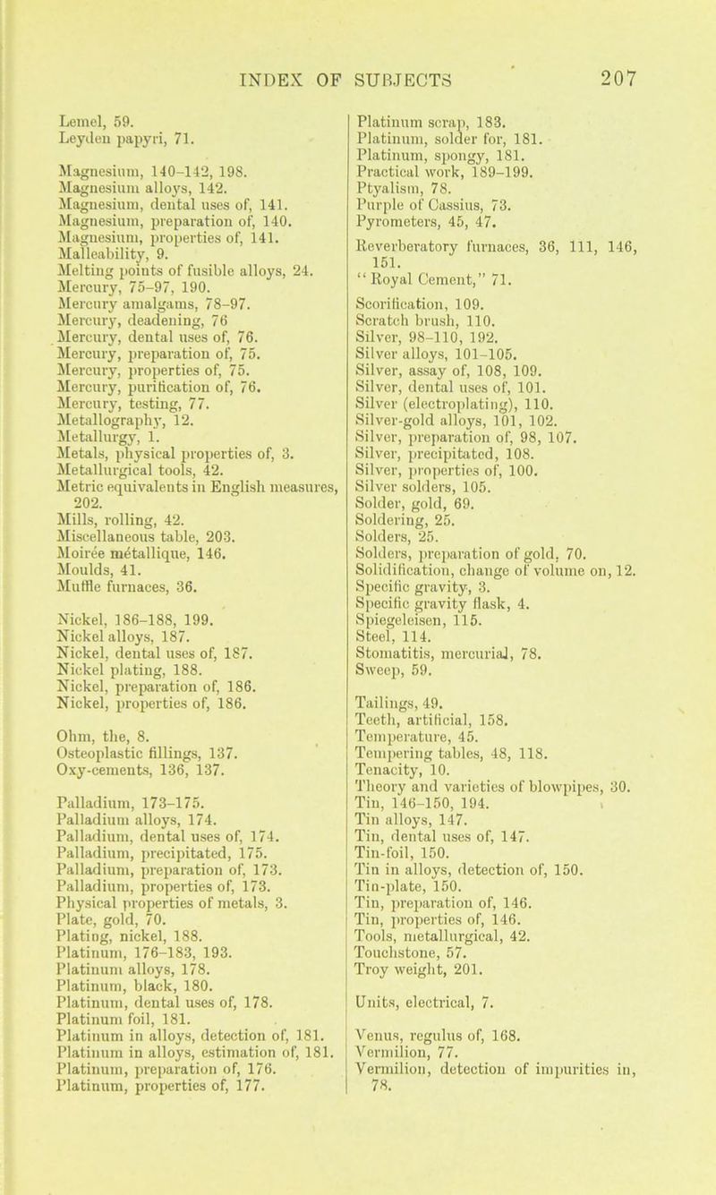 Leinel, 59. Leydeu papyri, 71. Magnesium, 140-142, 198. Magnesium alloys, 142. Magnesium, dental uses of, 141. Magnesium, preparation of, 140. Magnesium, properties of, 141. Malleability, 9. Melting points of fusible alloys, 24. Mercury, 75-97, 190. Mercury amalgams, 78-97. Mercury, deadening, 76 Mercury, dental uses of, 76. Mercury, pi-eparation of, 75. ISIercury, properties of, 75. Mercury, purification of, 76. Mercury, testing, 77. Metallograpb}, 12. Metallurgy, 1. Jletals, physical properties of, 3. Metallurgical tools, 42. Metric equivalents in English measures, 202. Mills, rolling, 42. Miscellaneous table, 203. Moiree metallique, 146. Moulds, 41. Muffle furnaces, 36. Nickel, 186-188, 199. Nickel alloys, 187. Nickel, dental uses of, 187. Nickel plating, 188. Nickel, prepai'ation of, 186. Nickel, properties of, 186. Ohm, the, 8. Osteoplastic fillings, 137. Oxy-cements, 136, 137. Palladium, 173-175. Palladium alloys, 174. Palladium, dental uses of, 174. Palladium, precipitated, 175. Palladium, preparation of, 173. Palladium, properties of, 173. Physical properties of metals, 3. Plate, gold, 70. Plating, nickel, 188. Platinum, 176-183, 193. Platinum alloys, 178. Platinum, black, 180. Platinum, dental u.ses of, 178. Platinum foil, 181. Platinum in alloys, detection of, 181. Platinum in alloys, estimation of, 181. Platinum, preparation of, 176. Platinum, properties of, 177. Platinum scrap, 183. Platinum, solder for, 181. Platinum, spongy, 181. Practical work, 189-199. Ptyalism, 78. Purple of Cassius, 73. Pyrometers, 45, 47. Reverberatory furnaces, 36, 111, 146, 151. “ Royal Cement,” 71. Scorification, 109. Scratch brush, 110. Silver, 98-110, 192. Silver alloys, 101-105. Silver, assay of, 108, 109. Silver, dental uses of, 101. Silver (electroplating), 110. Silver-gold alloys, 101, 102. Silver, preparation of, 98, 107. Silver, precipitiited, 108. Silver, properties of, 100. Silver solders, 105. Solder, gold, 69. Soldering, 25. Solders, 25. Solders, 2>i’eparntion of gold, 70. Solidification, change of volume on, 12. Specific gravity, 3. Specific gravity flask, 4. Sinegeleisen, 115. Steel, 114. Stomatitis, mercurial, 78. Sweep, 59. Tailings, 49. Teeth, artificial, 158. Temperature, 45. Temi)ering tables, 48, 118. Tenacity, 10. Theory and varieties of blowpipes, 30. Tin, 146-150, 194. > Tin alloys, 147. Tin, dental uses of, 147. Tin-foil, 150. Tin in alloys, detection of, 150. Tin-i)late, 150. Tin, iirei)aratiou of, 146. Tin, proi)erties of, 146. Tools, metallurgical, 42. Touchstone, 57. Troy weight, 201. Units, electrical, 7. Venus, regulus of, 168. Vermilion, 77. Veniiilion, detection of inqmrities in, 78.