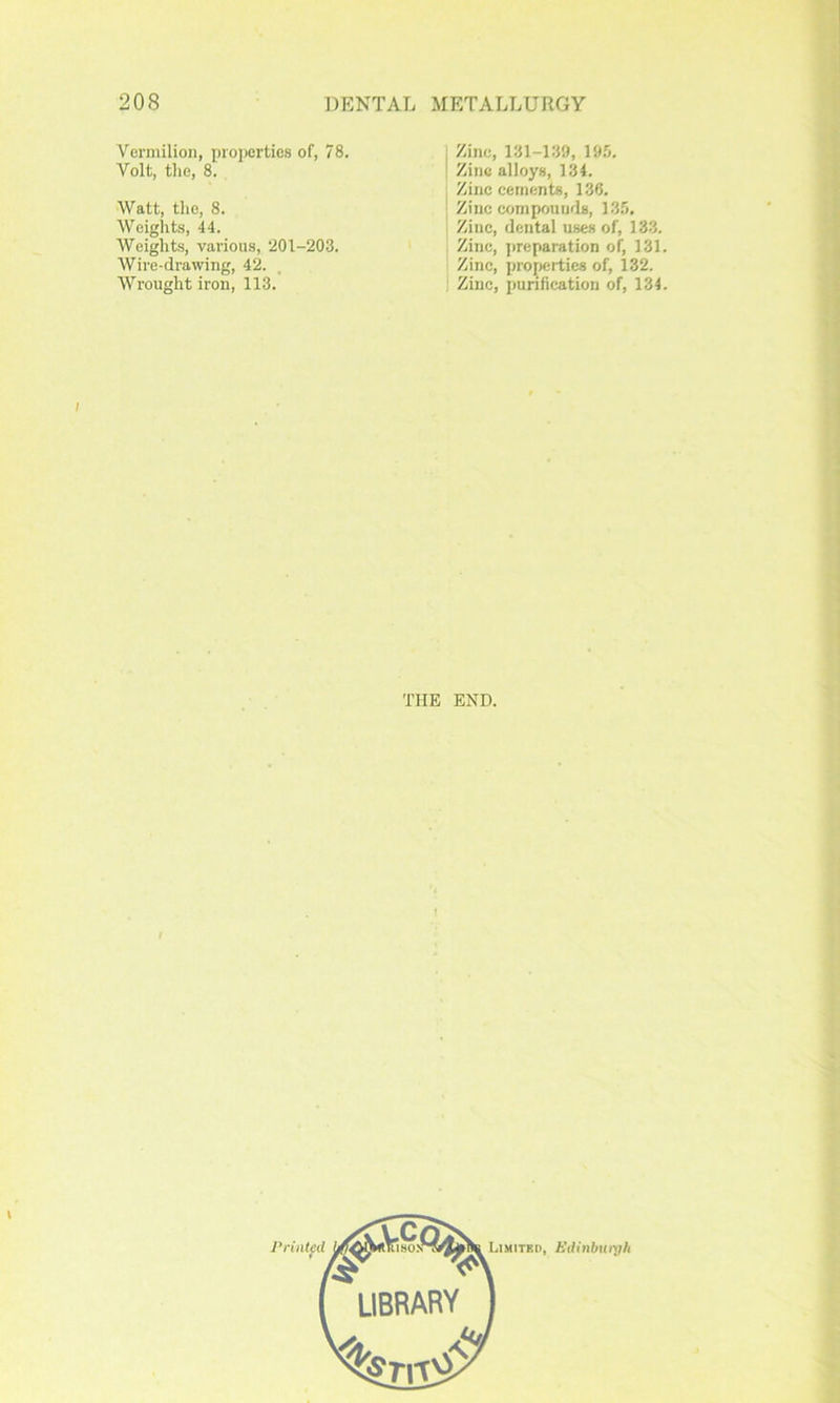 Vermilion, proixirties of, 78. Volt, the, 8. Watt, tlie, 8. Weiglits, 44. Weights, various, 201-203. Wii-e-drawing, 42. , Wrought iron, 113. Zinc, 131-139, 195. Zinc alloys, 134. Zinc cements, 136. Zinc compounds, 135. Zinc, dental uses of, 133. Zinc, preparation of, 131. Zinc, properties of, 132. Zinc, purification of, 134. THE END. Pnntfil Limited, Hifinbuiyh LIBRARY