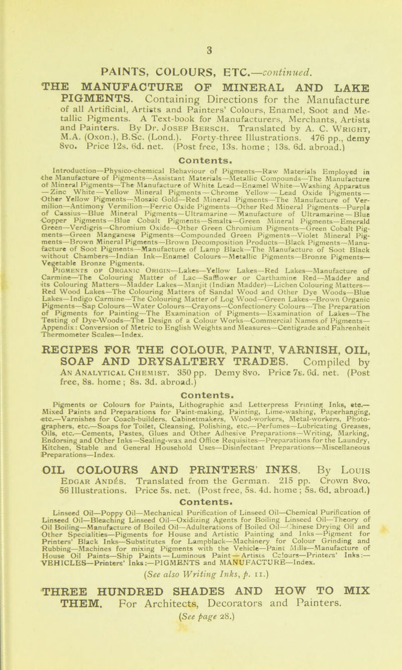PAINTS, COLOURS, BTC.—continued. THE MANUFACTURE OF MINERAL AND LAKE PIGMENTS. Containing Directions for the Manufacture of all Artificial, Artists and Painters’ Colours, Enamel, Soot and Me- tallic Pigments. A Text-book for Manufacturers, Merchants, Artists and Painters. By Dr. Josef Bersch. Translated by A. C. Wright, iM.A. (Oxon.), B.Sc. (Lond.). Forty-three Illustrations. 476 pp., demy Svo. Price 12s. 6d. net. (Post free, 13s. home ; 13s. 6d. abroad.) Contents. Introduction—Physico-chemical Behaviour of Pigments—Raw Materials Employed in the Manufacture of Pigments—Assistant Materials—Metallic Compounds—The Manufacture of Rlineral Pigments—The Manufacture of White Lead—Enamel White—Washing Apparatus — Zinc White — Yellow Mineral Pigments — Chrome Yellow — Lead Oxide Pigments — Other Yellow Pigments—.Mosaic Gold—Red Mineral Pigments—The Manufacture of Ver- milion—Antimony Vermilion—Ferric Oxide Pigments—Other Red Mineral Pigments—Purpli of Cassius—Blue Mineral Pigments—Ultramarine — Manufacture of Ultramarine — Blue Copper Pigments—Blue Cobalt Pigments—Smalts—Green Mineral Pigments—Emerald Green—Verdigris—Chromium Oxide—Other Green Chromium Pigments—Green Cobalt Pig- ments—Green Manganese Pigments—Compounded Green Pigments—Violet Mineral Pig- ments—Brown Mineral Pigments—Brown Decomposition Products—Black Pigments—Manu- facture of Soot Pigments—Manufacture of Lamp Black—The Manufacture of Soot Black •without Chambers—Indian Ink—Enamel Colours—Metallic Pigments—Bronze Pigments— Vegetable Bronze Pigments. PlGHENTS OF ORGANIC ORIGIN—Lakes—Yellow Lakes—Red Lakes—Manufacture of Carmine—The Colouring Matter of Lac—Safflower or Carthamine Red—Madder and its Colouring Matters—Madder Lakes—Manjit (Indian Madder)—Lichen Colouring Matters— Red Wood Lakes—The Colouring Matters of Sandal Wood and Other Dye Woods—Blue Lakes—Indigo Carmine—The Colouring Matter of Log Wood—Green Lakes—Brown Organic Pigments—Sap Colours—Water Colours—Crayons—Confectionery Colours—The Preparation of Pigments for Painting—The Examination of Pigments—Examination of Lakes—The Testing of Dye-Woods—The Design of a Colour Works—Commercial Names of Pigments— Appendix: Conversion of Metric to English Weights and Measures—Centigrade and Fahrenheit Thermometer Scales—Index. RECIPES FOR THE COLOUR, PAINT, VARNISH, OIL, SOAP AND DRYSALTERY TRADES. Compiled by An Analytical Che.mist. 350 pp. Demy 8vo. Price7s.Gd.net. (Post free, 8s. home ; 8s. 3d. abroad.) Contents. Pigments or Colours for Paints, Lithographic and Letterpress Printing Inks, etc.— Mixed Paints and Preparations for Paint-making, Painting, Lime-washing, Paperhanging, «tc.—Varnishes for Coach-builders. Cabinetmakers, W'ood-workers, Metal-workers, Photo- graphers, etc.—Soaps for Toilet, Cleansing, Polishing, etc.—Perfumes—Lubricating Greases, Oils, etc.—Cements, Pastes, Glues and Other Adhesive Preparations—Writing, Marking, Endorsing and Other Inks—Sealing-wax and Office Requisites—Preparations for the Laundry, Kitchen, Stable and General Household Uses—Disinfectant Preparations—Miscellaneous Preparations—Index. OIL COLOURS AND PRINTERS’ INKS. By Louis Edgar And6s. Translated from the German. 215 pp. Cbown 8vo. 56 Illustrations. Price 5s. net. (Post free, 5s. 4d. home ; 5s. 6d. abroad.) Contents. Linseed Oil—Poppy Oil—Mechanical Purification of Linseed Oil—Chemical Purification of Linseed Oil—Bleaching Linseed Oil—Oxidizing Agents for Boiling Linseed Oil—Theory of •Oil Boiling—Manufacture of Boiled Oil—Adulterations of Boiled Oil—Chinese Drying Oil and Other Specialities—Pigments for House and Artistic Painting and Inks—Pigment for Printers' Black Inks—Substitutes for Lampblack—Machinery for Colour Grinding and Rubbing—Machines for mixing Pigments with the Vehicle—Paint Mills—Manufacture of House Oil Paints—Ship Paints — Luminous Paint — Artists Cclours—Printers’ Inks:— VEHICLES—Printers' InksPIGMENTS and MANUFACTURE—Index. {See also Writing Inks, p. ii.) THREE HUNDRED SHADES AND HOW TO MIX THEM. For Architects, Decorators and Painters. {See page 28.)