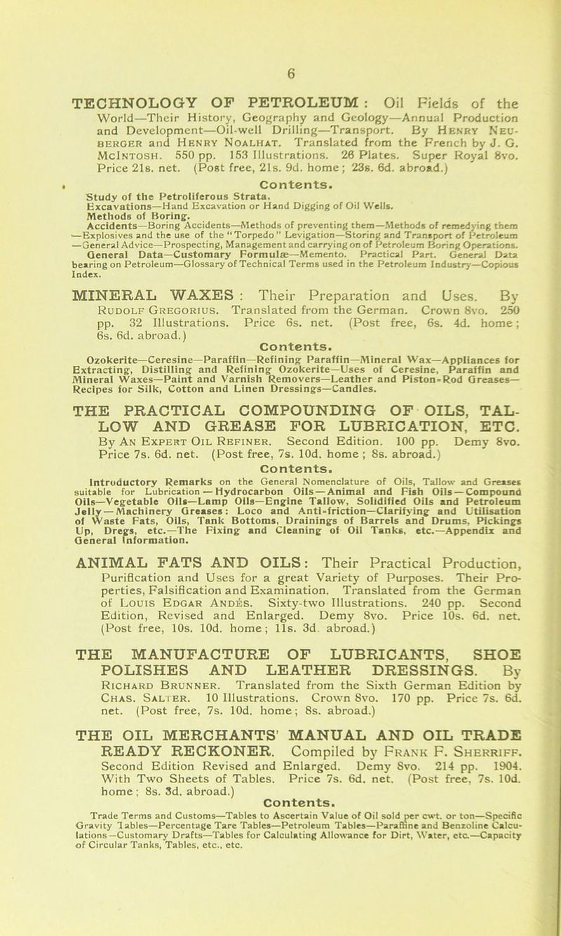 TECHNOLOGY OP PETROLEUM : Oil Fields of the World—Their History, Geography and Geology—Annual Production and Development—Oil-well Drilling—Transport. By He.s'rv Neu- BERGER and Henry Noalhat. Translated from the French by J. G. McIntosh. 550 pp. 153 Illustrations. 26 Plates. Super Royal 8vo. Price 21s. net. (Post free, 21s. 9d. home; 23s. 6d. abroad.) Contents. study of the Petroliferous Strata. Excavations—Hand Excavation or Hand Digging of Oii Wells. Methods of Boring. Accidents—Boring Accidents—Methods of preventing them—.Methods of remedying them —Explosives and the use of the “Torpedo Levigation—Storing and Transport of Petroleum —General Advice—Prospecting, Management and carrying on of Petroleum fjoring Operations. General Data—Customary FormuliE—Memento. Practical Part. General Data bearing on Petroleum—Glossary of Technical Terms used in the Petroleum Industry—Copious Index. MINERAL WAXES : Their Preparation and Uses. By Rudolf Gregorius. Translated from the German. Crown 8vo. 2M pp. 32 Illustrations. Price 6s. net. (Post free, 6s. 4d. home; 6s. 6d. abroad.) Contents. Ozokerite—Ceresine—Paraffin—Refining Paraffin—Mineral Wax—Appliances for Extracting, Distilling and Refining Ozokerite—Uses of Ceresine. Paraffin and Mineral Waxes—Paint and Varnish Removers—Leather and Piston-Rod Greases— Recipes for Silk, Cotton and Linen Dressings—Candles. THE PRACTICAL COMPOUNDING OF OILS, TAL- LOW AND GREASE FOR LUBRICATION, ETC. By An Expert Oil Refiner. Second Edition. 100 pp. Demy 8vo. Price 7s. 6d. net. (Post free, 7s. lOd. home ; 8s. abroad.) Contents. Introductory Remarks on the General Nomenclature of Oils, Tallow and Greases suitable for Lubrication — Hydrocarbon Oils — Animal and Fish Oils — Compound Oils—Vegetable Oils—Lamp Oils—Engine Tallow, Solidified Oils and Petroleum Jelly — Machinery Greases: Loco and Anti-friction—Clarifying and Utilisation of Waste Fats, Oils, Tank Bottoms, Drainings of Barrels and Drums, Pickings Up, Dregs, etc.—The Fixing and Cleaning of Oil Tanks, etc.—Appendix and General Information. ANIMAL FATS AND OILS: Their Practical Production, Purification and Uses for a great Variety of Purposes. Their Pro- perties, Falsification and Examination. Translated from the German of Louis Edgar Andes. Sixty-two Illustrations. 240 pp. Second Edition, Revised and Enlarged. Demy 8vo. Price 10s. 6d. net. (Post free, 10s. lOd. home; 11s. 3d. abroad.) THE MANUFACTURE OF LUBRICANTS, SHOE POLISHES AND LEATHER DRESSINGS. By Richard Brunner. Translated from the Sixth German Edition by Chas. Salier. 10 Illustrations. Crown 8vo. 170 pp. Price 7s. 6d. net. (Post free, 7s. lOd. home; 8s. abroad.) THE OIL MERCHANTS’ MANUAL AND OIL TRADE READY RECKONER. Compiled by Frank F. Sherriff. Second Edition Revised and Enlarged. Demy Svo. 214 pp. 1904. With Two Sheets of Tables. Price 7s. 6d. net. (Post free. 7s. lOd. home ; 8s. 3d. abroad.) Contents. Trade Terms and Customs—Tables to Ascertain Value of Oil sold per c\**t. or ton—Specific Gravity lables—Percentage Tare Tables—Petroleum Tables—Paramne and Benzoline Calcu* iations—Customary Drafts—Tables for Calculating Allow'ance for Dirt, Water, etc.—Capacity of Circular Tanks, Tables, etc., etc.