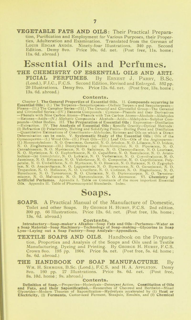 V£jG£jTABL!Ej fats AND OILS: Their Practical Prepara- tion, Purification and Employment for Various Purposes, their Proper- ties, Adulteration and Examination. Translated from the German of Louis Edgar Andes. Ninety-four Illustrations. 340 pp. Second Edition. Demy 8vo. Price 10s. 6d. net. (Post free, 11s. home; 11s. 6d. abroad.) Essential Oils and Perfumes. THE CHEMISTRY OF ESSENTIAL OILS AND ARTI- FICIAL PERFUMES. By Ernest J. Parry, B.Sc. (Lond.), F.I.C., F.C.S. Second Edition, Revised and Enlarged. 552 pp.. 20 Illustrations. Demy 8vo. Pricel2s.6d.net. (Post free, 13s. home 13s. 6d. abroad.) Contents. Chapter I. The General Properties of Essential Oils. II. Compounds occurring: in Essential Oils: (I.) The Terpenes—Sesquiterpenes—Olefinic Terpent s and Sesquiterpenes— Pinene—(II.) The Camphor Series—(III.) The Geraniol and Citronellol Group—The Geraniol and Citronellol Series—(IV.) Benzene Compounds : Cymene—Phenols and their Derivatives — Phenols with Nine Carbon Atoms—Phenols with Ten Carbon Atoms—Alcohols—Aldehydes —Ketones—Acids—(V.) Aliphatic Compounds : Alcohols—Acids—Aldehydes—Sulphur Com- pounds—Other Bodies. III. The Preparation of Essential Oils : Expression—Distillation —Extraction. IV. The Analysis of Essential Oils : Specific Gravity—Optical Methods; (1) Refraction (2) Polarimetry, Melting and Solidifying Points—Boiling Point and Distillation —Quantitative Eitimations of Constituents—Aldehydes, Ketones and Oils on which a Direct Determination can be made. V. Systematic Study of the Essential Oils ; Oils of the Gymnosperms—(I.) Wood Oils—(II.) Fruit Oils—(III.) Leaf Oils—Oils of the Angiosperms : (I.) iMonocotyledons : N. O. Gramineie, Geraniol, N. O. Ariodeas, N. O. Liliaceae, N.O. Irideae, N. O. Zingiberace:e—(II.) Dicotyledons: (a) Monochlamydece, N. O. Piperaceae, N. O. Cannabinacete, N. O. Myricaceae, N. O. Salicineae, N. O. Chenopodiaceae, N. O. Laurineae, N. O. .Myristiceae, N. O. Euphorbiaceae, N. O. Cupuliferae, N. O. Santalaceae, N. O. Aristo- lochieae—(a) Gamopetalce, N. O. Labiatae, N. O. Verbenaceae, N. O. Convolvalaceae, N. O. Jasmines, N. O. Ericaces, N. O. Valerianes, N. O. Composits, N. O. Caprifoliaces, Poly- petals, N. O. Umbellifers, N. O. Myrtaces, N. O. Rosaces, N. O. Rutaces, N. O. Zygophyl- ies, N. O. Anacardiaces, N. O. Leguminoss, N. O. Burseraces, N. O. Geraniaces, N. O. Tropsoles, N. O. Meliaces, N. O. Crucifers, N. O. Cistines, N. O. Magnoliaces, N. O. Resedaces, N. O. Turneraces, N. O. Clusiaces, N. O. Dipterocarpes, N. O. Ternstroe- miaces, N. O. Malvaces, N. O. Ranunculaces, N. O. Anonaces. VI. Chemistry of Artificial Perfumes. Appendix I. Table on Constants of the more important Essential Oils. Appendix II. Table of Pharmacopoeial Standards. Index. Soaps. SOAPS. A Practical Manual of the Manufacture of Domestic, Toilet and other Soaps. By George H. Hurst, F.C.S. 2nd edition. 390 pp. 66 Illustrations. Price 12s. 6d. net. (Post free, 13s. home; 13s. 6d. abroad.) Contents. Introductory—Soap-maker's Alkalies—Soap Fats and Oils—Perfumes—Water as a Soap Material—Soap Machinery—Technolog-y of Soap-making;—Glycerine in Soap Lyes—Laying out a Soap Factory—Soap Analysis—Appendices. TEXTILE SOAPS AND OILS. Handbook on the Prepara- tion, Properties and Analysis of the Soaps and Oils used in Textile Manufacturing, Dyeing and Printing. By George H. Hurst, F.C.S. Crown 8vo. 195 pp. 1904. Price 5s. net. (Post free, 5s. 4d. home ; 5s. 6d. abroad.) THE HANDBOOK OF SOAP MANUFACTURE. By Wm. H. Summons, B.Sc. (Lond.), F.C.S. and H. A. Appleton. Demy 8vo. 160 pp. 27 Illustrations. Price 8s. 6d. net. (Post free, 8s. lOd. home ; 9s. abroad.) Contents. Definition of Soap.—Properties—Hydrolysis—Detergent Action. Constitution of Oils and Fats, and their Saponification.—Researches of Chevreul and Berthelot—Mixed Glycerides—Modern Theories of Saponification—Hydrolysis accelerated by (I) Heat or Electricity, (2) Ferments, Castor-seed Ferment, Steapsin, Emulsin, and (3) Chemical