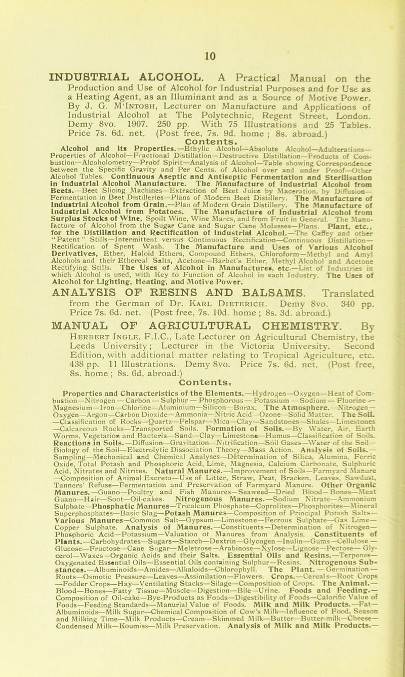 INDUSTRIAL ALCOHOL. A Practical Manual on the Production and Use of Alcohol for Industrial Purposes and for Use as a Heating Agent, as an Illuminant and as a Source of Motive Power. By J. G. M'Intosh, Lecturer on Manufacture and Applications of Industrial Alcohol at The Polytechnic, Regent Street, London. Demy 8vo. 1907. 250 pp. With 75 Illustrations and 25 Tables. Price 7s. 6d. net. (Post free, 7s. 9d. home ; 8s. abroad.) Contents. Alcohol and It* Properties.—Bthylic Alcohol—Absolute Alcohol—Adulterations— Properties of Alcohol—Fractional Distillation—Destructive Distillation—Products of Com- bustion—Alcoholonietry—Probf Spirit—Analysis of Alcohol—Table showing Correspondence between the Specific Gravity and Per Cents, of Alcohol over and under Proof—Other Alcohol Tables. Continuous Aseptic and Antiseptic Fermentation and Sterilisation in Industrial Alcohol Manufacture. The Manufacture of Industrial Alcohol from Beets.—Beet Slicing Machines—Extraction of Beet Juice by .Maceration, by Diffusion- Fermentation in Beet Distilleries—Plans of Modern Beet Distillery. The Manufacture of Industrial Alcohol from Grain.—Plan of Modern Grain Distillery. The Manufacture of Industrial Alcohol from Potetoes. The Manufacture of Industrial Alcohol from Surplus Stocks of Wine, Spoilt Wine, Wine Marcs, and from Fruit in Genersil. The Manu- facture of Alcohol from the Sugar Cane and Sugar Cane .Molasses—Plans. Plant, etc., for the Distillation and Rectification of Industrial Alcohol.—The Caffey and other “Patent” Stills—Intermittent versus Continuous Rectification—Continuous Distillation— Rectification of Spent Wash. The Manufacture and Uses of Various Alcohol Derivatives, Ether, Haloid Ethers, Compound Ethers, Chloroform—.Methyl and Amyl Alcohols and their Ethereal Salts, Acetone—Barbet's Ether. .Methyl Alcohol and Acetone Rectifying Stills. The Uses of Alcohol in Manufactures, etc.—List of Industries in which Alcohol is used, with Key to Function of Alcohol in each Industry. The Uses of Alcohol for Lighting, Heating, and Motive Power. ANALYSIS OP RESINS AND BALSAMS. Translated from the German of Dr. Karl Dieterich. Demy 8vo. 340 pp. Price 7s. 6d. net. (Post free, 7s. lOd. home ; 8s. 3d. abroad.) MANUAL OF AGRICULTURAL CHEMISTRY. By Herbert Ingle, F.I.C., Late Lecturer on Agricultural Chemistry’, the Leeds University; Lecturer in the Victoria University. Second Edition, with additional matter relating to Tropical Agriculture, etc. 438 pp. 11 Illustrations. Dem}'^ 8vo. Price 7s. 6d. net. (Post free, 8s. home ; 8s. 6d. abroad.) Contents. Properties and Characteristics of the Elements.—Hydrogen—Oxygen—Heat of Com- bustion—Nitrogen — Carbon — Sulphur — Phosphorous— Potassium — Sodium — Fluorine — Magnesium—Iron—Chlorine—Aluminium—Silicon—Borax. The Atmosphere.—Nitrogen— Oxygen—Argon—Carbon Dioxide—Ammonia—Nitric Acid—Ozone—Solid Matter. The Soil. —Classification of Rocks—Quartz—Felspar—Mica—Clay—Sandstones—Shales—Limestones —Calcareous Rocks—Transported Soils, Formation of Soils.—By Water, Air, Earth Worms, Vegetation and Bacteria—Sand—Clay—Limestone—Humus—Classification of Soils. Reactions In Soils.—Diffusion—Gravitation—Nitrification—Soil Gases—Water of the Soil— Biology of the Soil—Electrolytic Dissociation Theory—Mass Action. Analysis ot Soils.— Sampling—Mechanical and Chemical Analyses—Determination of Silica, Alumina. Ferric Oxide, Total Potash and Phosphoric Acid, Lime, Magnesia, Calcium Carbonate, Sulphuric Acid, Nitrates and Nitrites. Natural Manures.—Improvement of Soils—Farmyard .Manure —Composition of Animal Excreta—Use of Litter, Straw, Peat, Bracken, Leaves, Sawdust, Tanners’ Refuse—Fermentation and Preservation of Farmyard Manure. Other Organic Manures.—Guano—Poultry and Fish Manures—Seaweed—Dried Blood— Bones—.Meat Guano—Hair—Soot—Oil-cakes. Nitrogenous Manures.—Sodium Nitrate—Ammonium Sulphate—Phosphatic Manures—Tricalcum Phosphate—Coprolites—Phosphorites—Mineral Superphosphates—Basic Slag—Potash Manures—Composition of Principal PoLish Salts— Various Manures—Common Salt—Gypsum—Limestone—Ferrous Sulphate—Gas Lime— Copper Sulphate. Analysis of Manures.—Constituents—Determination of Nitrogen— Phosphoric Acid—Potassium—Valuation ot Manures from Analysis. Constituents of Plants.—Carbohydrates—Sugars—Starch—Dextrin—Glycogen—Inulin—Gums—Cellulose — Glucose—Fructose—Cane Sugar—Meletrose—Arabinose—Xylose—Lignose—Pcctose— Gly- cerol—Waxes—Organic Acids and their Salts. Essential Oils and Resins.—Tcrpcncs— Oxygenated Essential Oils—Essential Oils containing Sulphur—Resins. Nitrogenous Sub- stances.—Albuminoids—Amides—Alkaloids—Chlorophyll. The Plant. — Germination — Roots—Osmotic Pressure—Leaves—Assimilation—Flowers. Crops.—Cereals—Root Crops —Fodder Crops—Hay—Ventilating Stacks—Silage—Composition of Crops. The Animal.— Blood—Bones—Fatty Tissue—Muscle—Digestion—Bile—Urine. Foods and Feeding.— Composition of Oil-cake—Bye-Products as Foods—Digestibility of Foods—Calorific Value of Foods—Feeding Standards—Manurial Value of Foods. Milk and Alilk Products.—Fat— Albuminoids—Milk Sugar—Chemical Composition of Cow's Milk—Influence of Food, Season and Milking Time—Milk Products—Cream—Skimmed .Milk—Butter—Butter-milk—Cheese— Condensed Milk—Koumiss—Milk Preservation. Analysis of Milk and Milk Products.—