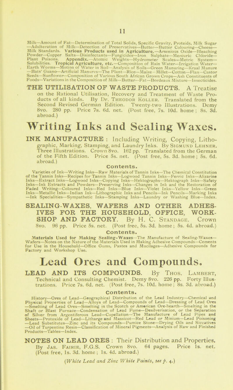 Milk—Amount of Fat—Determination of Total Solids, Specific Gravity, Proteids, Milk Sugar —Adulteration of Milk—Detection of Preservatives—Butter—Butter Colouring—Cheese— Milk Standards. Various Products used In Agriculture.—Arsenious Oxide—Bleaching Powder—Copper Salts—Disinfectants—Fungicides—Iron Sulphate—-Mercuric Chloride— Plant Poisons. Appendix.—Atomic Weights—Hydrometer Scales—Aletric System- Solubilities. Tropical Agriculture, etc.—Composition of Rain Water—Irrigation Water- Earth Worms—.Motion of Water in Soil—Analysis of Soils—Green Manuring—Kraal Manure —Bats' Guano—Artificial Manures—The Plant—Rice—Maize —Millet—Cotton—Flax—Castor Seeds—Sunflower—Composition of Various South African Grown Crops—Ash Constituents of Foods—Variations in the Composition of Milk—Butter—Fat—Bordeaux Mixture—Insecticides. THE UTILISATION OF WASTE PRODUCTS. A Treatise on the Rational Utilisation, Recovery and Treatment of Waste Pro- ducts of all kinds. By Dr. Theodor Roller. Translated from the Second Revised German Edition. Twenty-two Illustrations. Demy 8vo. 280 pp. Price 7s. 6d. net. (Post free, 7s. lOd. home ; 8s. 3d. abroad.) Writing Inks and Sealing Waxes. INK MANUFACTURE : Including Writing, Copying, Litho- graphic, iMarking, Stamping, and Laundry Inks. By Sigmund Lehner. Three Illustrations. Crown 8vo. 162 pp. Translated from the German of the Fifth Edition. Price 5s. net. (Post free, 5s. 3d. home; 5s. 6d. abroad.) Contents. Varieties of Ink—Writing Inks—Raw Materials of Tannin Inks—The Chemical Constitution of the Tannin Inks—Recipes for Tannin Inks—Logwood Tannin Inks—Ferric Inks—Alizarine Inks—Extract Inks—Logwood Inks—Copying Inks—Hektographs—Hektograph Inks—Safety Inks—Ink Extracts and Powders—Preserving Inks—Changes in Ink and the Restoration of Faded Writing—Coloured Inks—Red Inks—Blue Inks—Violet Inks—Yellow Inks—Green Inks—Metallic Inks—Indian Ink—Lithographic Inks and Pencils—Ink Pencils—Marking Inks —Ink Specialities—Sympathetic Inks—Stamping Inks—Laundry or Washing Blue—Index. SEALING-WAXES, WAFERS AND OTHER ADHES- IVES FOR THE HOUSEHOLD, OFFICE, WORK- SHOP AND FACTORY. By H. C. Standage. Crown Svo. 96 pp. Price 5s. net. (Post free, 5s. 3d. home; 5s. 4d. abroad.) Contents. .Materials Used for Making Sealing-Waxes—The Manufacture of Sealing-Waxes— Wafers—Notes on the Nature of the Materials Used in Making Adhesive Compounds—Cements for Use in the Household—Office Gums, Pastes and Mucilages—Adhesive Compounds for Factory and Workshop Use. Lead Ores and Compounds. LEAD AND ITS COMPOUNDS. By Thos. Lambert, Technical and Consulting Chemist. Demy 8vo. 226 pp. Forty Illus- trations. Price 7s. 6d. net. (Post free, 7s. lOd. home; 8s. 3d. abroad.) Contents. History—Ores of Lead—Geographical Distribution of the Lead Industry—Chemical and Physical Properties of Lead—Alloys of Lead—Compounds of Lead—Dressing of Lead Ores —Smelting of Lead Ores—Smelting in the Scotch or American Ore-hearth—Smelting in the Shaft or Blast Furnace—Condensation of Lead Fume—Desilverisalion, or the Separation of Silver from Argentiferous Lead—Cupellation—The Manufacture of Lead Pipes and Sheets—Protoxide of Lead—Litharge and Massicot—Red Lead or Minium—Lead Poisoning —Lead Substitutes—Zinc and its Compounds—Pumice Stone—Drying Oils and Siccatives —Oil of Turpentine Resin—Classification of Mineral Pigments—Analysis of Raw and Finished Products—Tables—Index. NOTES ON LEAD ORES : Their Distribution and Properties. By Jas. Fairie, F.G.S. Crown Svo. 64 pages. Price Is. net. (Post free, Is. 3d. home; Is. 4d. abroad.) {White Lead and Zinc White Paints, see p. 4.)