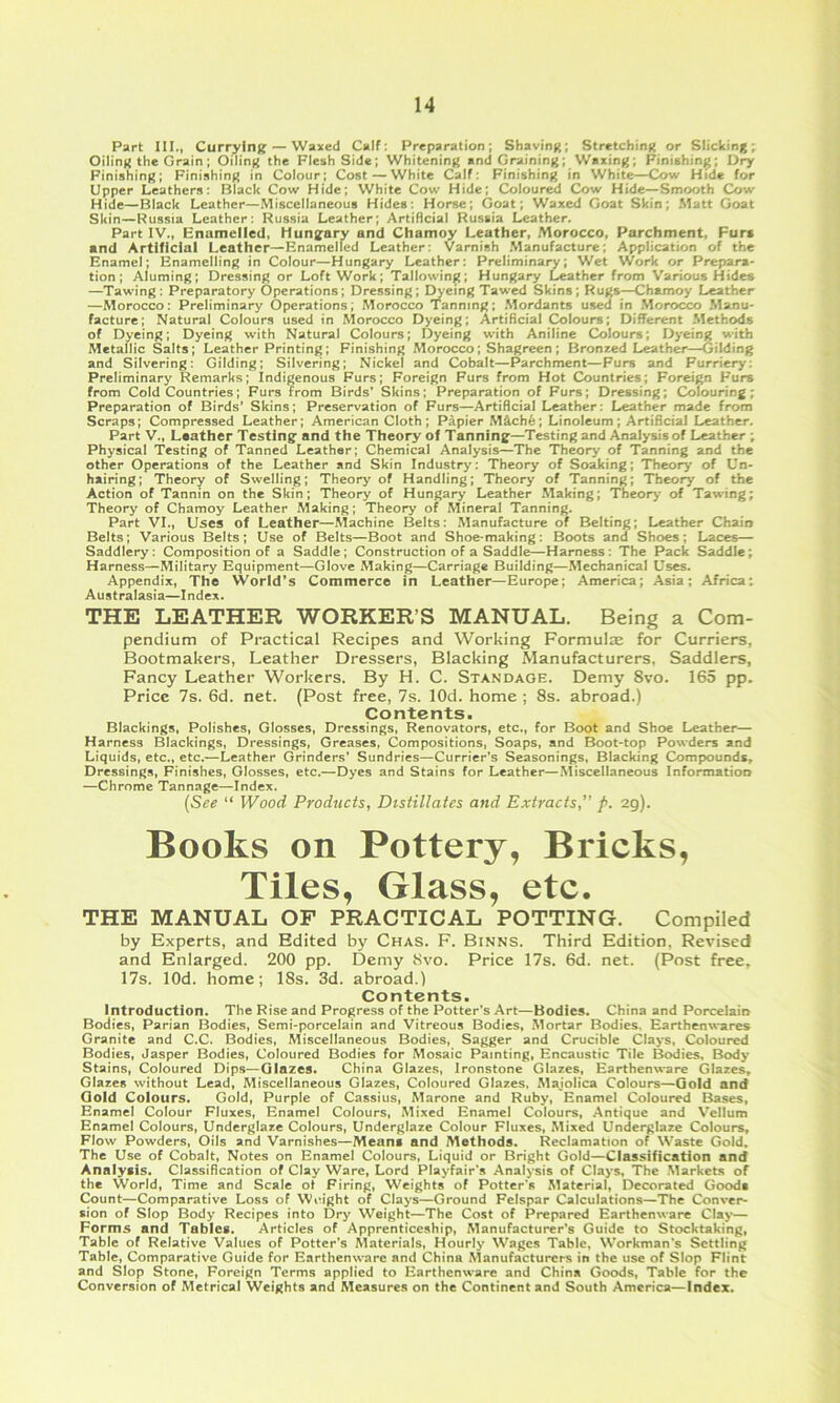 Part III., Currylnff — Waxed Calf: Preparation; Shaving; Stretching or Slicking; Oiling the Grain; Oiling the Flesh Side; Whitening and Graining; Waxing; Finishinj^; Dry Finishing; Finishing in Colour; Cost — White Calf; Finishing in White—Cow Hide for Upper Leathers: Black Cow Hide; White Cow Hide; Colour^ Cow Hide—Smooth Cow Hide—Black Leather—Miscellaneous Hides: Horse; Goat; Waxed Goat Skin; Matt Goat Russia Leather: Russia Leather; Artificial Russia Leather. Part IV., Bnamelled, Hungary and Chamoy Leather, Morocco, Parchment, Fur* and Artificial Leather^Enamelfed Leather: Varnish .Manufacture; Application of the Enamel; Enamelling in Colour—Hungary Leather: Preliminary; Wet Work or Prepara- tion; Aluming; Dressing or Loft Work; Tallowing; Hungary Leather from Various Hides —Tawing: Preparatory Operations; Dressing; I^eing Tawed Skins; Rugs—Chamoy Leather —Morocco: Preliminary Operations; Morocco Tanning; .Mordants used in .Morocco Manu- facture; Natural Colours used in Morocco Dyeing; Artificial Colours; Different .Methods of Dyeing; Dyeing with Natural Colours; Dyeing with Aniline Colours; Dyeing with Metallic Salts; Leather Printing; Finishing Morocco; Shagreen; Bronzed Leather—Gilding and Silvering: Gilding; Silvering; Nickel and Cobalt—Parchment—Furs and Furriery: Preliminary Remarks; indigenous Furs; Foreign Furs from Hot Countries; Foreign Furs from Cold Countries; Furs from Birds’ Skins; Preparation of Furs; Dressing; Colouring; Preparation of Birds' Skins; Preservation of Furs—Artificial Leather: Leather made from Scraps; Compressed Leather; American Cloth; Papier M4ch6; Linoleum; Artificial Leather. Part V., Leather Testing and the Theory of Tanning—Testing and Analysis of Leather ; Physical Testing of Tanned Leather; Chemical Analysis—The Theory of Tanning and the other Operations of the Leather and Skin Industry: Theory of Soaking; Theory of Un- hairing; Theory of Swelling; Theory' of Handling; Theory of Tanning; Theory of the Action of Tannin on the Skin; Theory of Hungary Leather Making; Theory of Tawing; Theory of Chamoy Leather Making; Theory of Mineral Tanning. Part VI., Uses of Leather—Machine Belts: Manufacture of Belting; Leather Chain Belts; Various Belts; Use of Belts—Boot and Shoe-making: Boots and Shoes; Laces— Saddlery: Composition of a Saddle; Construction of a Saddle—Harness: The Pack Saddle; Harness—Military Equipment—Glove Making—Carriage Building—Mechanical Uses. Appendix, The World’s Commerce in Leather—Europe; America; Asia; Africa; Australasia—Index. THE LEATHER WORKER’S MANUAL. Being a Com- pendium of Practical Recipes and Working Formulze for Curriers, Bootmakers, Leather Dressers, Blacking Manufacturers, Saddlers, Fancy Leather Workers. By H. C. Standaoe. Demy 8vo. 165 pp. Price 7s. 6d. net. (Post free, 7s. lOd. home ; 8s. abroad.) Contents. Blackings, Polishes, Glosses, Dressings, Renovators, etc., for Boot and Shoe Leather— Harness Blackings, Dressings, Greases, Compositions, Soaps, and Boot-top Powders and Liquids, etc., etc.—Leather Grinders’ Sundries—Currier’s Seasonings, Blacking Compounds, Dressings, Finishes, Glosses, etc.—Dyes and Stains for Leather—Miscellaneous Information —Chrome Tannage—Index. {See “ Wood Products, Distillates and Extracts,” />. ag). Books on Pottery, Bricks, Tiles, Glass, etc. THE MANUAL OF PRACTICAL POTTING. Compiled by Experts, and Edited by Chas. F. Binns. Third Edition, Revised and Enlarged. 200 pp. Demy Svo. Price 17s. 6d. net. (Post free, 17s. lOd. home; 18s. 3d. abroad.) Contents. Introduction. The Rise and Progress of the Potter’s Art—Bodies. China and Porcelain Bodies, Parian Bodies, Semi-porcelain and Vitreous Bodies, Mortar Bodies. Earthenwares Granite and C.C. Bodies, Miscellaneous Bodies, Sagger and Crucible Clays, Coloured Bodies, Jasper Bodies, Coloured Bodies for Mosaic Painting, Encaustic Tile Bodies, Body Stains, Coloured Dips—Glazes. China Glazes, Ironstone Glazes, EarthenwTire Glazes^ Glazes without Lead, Miscellaneous Glazes, Coloured Glazes, Majolica Colours—Gold and Gold Colours. Gold, Purple of Cassius, Marone and Ruby, Enamel Coloured Bases, Enamel Colour Fluxes, Enamel Colours, Mixed Enamel Colours, Antique and Vellum Enamel Colours, Underglazc Colours, Underglaze Colour Fluxes, Mixed Underglaze Colours, Flow Powders, Oils and Varnishes—Means and Methods. Reclamation of Waste Gold. The Use of Cobalt, Notes on Enamel Colours, Liquid or Bright Gold—Classification and Analysis. Classification of Clay Ware, Lord Playfair’s Analysis of Clays, The .Markets of the World, Time and Scale oi Firing, Weights of Potter’s Material, Decorated Goods Count—Comparative Loss of Woight of Clays—Ground Felspar Calculations—The Conver- sion of Slop Body Recipes into Dry Weight—The Cost of Prepared Earthenware Clay— Forms and Tables. Articles of Apprenticeship, Manufacturer’s Guide to Stocktaking, Table of Relative Values of Potter’s Materials, Hourly Wages Table, Workman’s Settling Table, Comparative Guide for Earthenware and China Manufacturers in the use of Slop Flint and Slop Stone, Foreign Terms applied to Earthenware and China Goods, Table for the Conversion of Metrical Weights and Measures on the Continent and South America—Index.