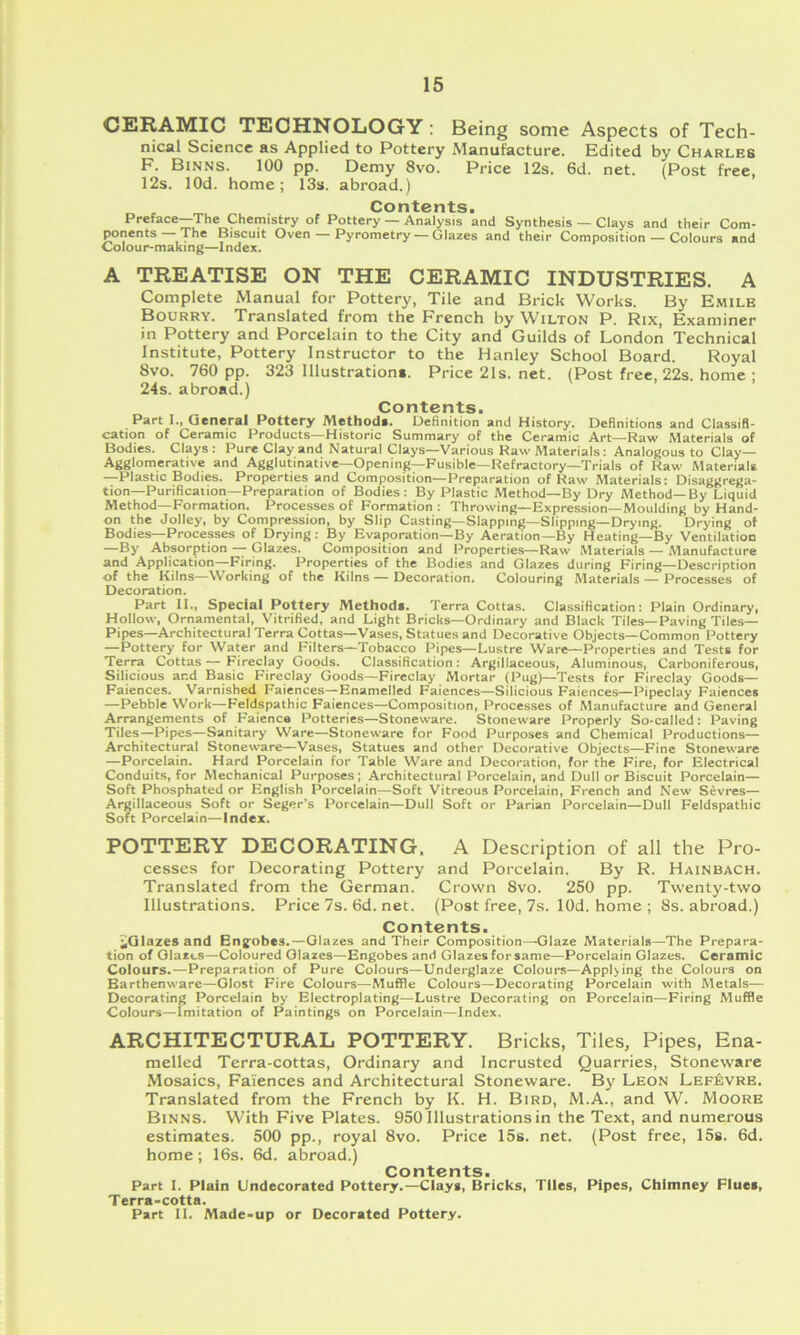 CERAMIC TECHNOLOGY: Being some Aspects of Tech- nical Science as Applied to Pottery Manufacture. Edited by Charles F. Binns. 100 pp. Demy 8vo. Price 12s. 6d. net. (Post free, 12s. lOd. home; 13s. abroad.) Contents. Preface—The Chemistry of Pottery — Analysis and Synthesis — Clays and their Com- ^nents —The Biscuit Oven — Pyrometry — Glazes and their Composition — Colours and Colour-making—Index. A TREATISE ON THE CERAMIC INDUSTRIES. A Complete Manual for Pottery, Tile and Brick Works. By Emile Bourry. Translated from the French by Wilton P. Rix, Examiner in Pottery and Porcelain to the City and Guilds of London Technical Institute, Pottery Instructor to the Hanley School Board. Royal 8vo. 760 pp. 323 Illustrations. Price 21s. net. (Post free, 22s. home : 24s. abroad.) Contents. Part I., General Pottery Method*. Definition and History. Definitions and Classifi- cation of Ceramic Products—Historic Summary of the Ceramic Art—Raw Materials of Bodies. Clays: Pure Clay and Natural Clays—Various Raw Materials: Analogous to Clay— Agglomerative and Agglutinative—Opening—Fusible—Refractory—Trials of Raw Materials —Plastic Bodies. Properties and Composition—Preparation of Raw Materials: Disaggrega- tion—Purification—Preparation of Bodies: By Plastic Method—By Dry Method—By Liquid Method—Formation. Processes of Formation : Throwing—Expression—Moulding by Hand- on the Jolley, by Compression, by Slip Casting—Slapping—Slipping—Drying. Drying of Bodies—Processes of Drying : By Evaporation—By Aeration—By Heating—By Ventilation —By Absorption — Glazes. Composition and Properties—Raw Materials — Alanufacture and Application—Firing. Properties of the Bodies and Glazes during Firing—Description of the Kilns—Working of the Kilns — Decoration. Colouring Materials — Processes of Decoration. Part II., Special Pottery Methods. Terra Cottas. Classification: Plain Ordinary, Hollow, Ornamental, Vitrified, and Light Bricks—Ordinary and Black Tiles—Paving Tiles— Pipes—Architectural Terra Cottas—Vases, Statues and Decorative Objects—Common Pottery —Pottery for Water and Filters—Tobacco Pipes—Lustre Ware—Properties and Tests for Terra Cottas — Fireclay Goods. Classification: Argillaceous, Aluminous, Carboniferous, Silicious and Basic Fireclay Goods—Fireclay Mortar (Pug)—Tests for Fireclay Goods— Faiences. Varnished Faiences—Enamelled Faiences—Silicious Faiences—Pipeclay Faiences —Pebble Work—Feldspathic Faiences—Composition, Processes of Manufacture and General Arrangements of Faience Potteries—Stoneware. Stoneware Properly So-called: Paving Tiles—Pipes—Sanitary Ware—Stoneware for Food Purposes and Chemical Productions— Architectural Stoneware—Vases, Statues and other Decorative Objects—Fine Stoneware —Porcelain. Hard Porcelain for Table Ware and Decoration, for the Fire, for Electrical Conduits, for Mechanical Purposes; Architectural Porcelain, and Dull or Biscuit Porcelain— Soft Phosphated or English Porcelain—Soft Vitreous Porcelain, French and New Sevres— Argillaceous Soft or Seger’s Porcelain—Dull Soft or Parian Porcelain—Dull Feldspathic Soft Porcelain—Index. POTTERY DECORATING. A Description of all the Pro- cesses for Decorating Pottery and Porcelain. By R. Hainbach. Translated from the German. Crown 8vo. 250 pp. Twenty-two Illustrations. Price 7s. 6d. net. (Post free, 7s. lOd. home ; 8s. abroad.) Contents. ^Glazes and Bngobcs.—Glazes and Their Composition—Glaze Materials—The Prepara- tion of Glazes—Coloured Glazes—Engobes and Glazes for same—Porcelain Glazes. Ceramic Colours.—Preparation of Pure Colours—Underglaze Colours—Appl>ing the Colours on Earthenware—Glost Fire Colours—Muffle Colours—Decorating Porcelain with Metals— Decorating Porcelain by Electroplating—Lustre Decorating on Porcelain—Firing Muffle Colours—imitation of Paintings on Porcelain—Index. ARCHITECTURAL POTTERY. Bricks, Tiles, Pipes, Ena- melled Terra-cottas, Ordinary and Incrusted Quarries, Stoneware Mosaics, Faiences and Architectural Stoneware. By Leon Lef^vre. Translated from the French by K. H. Bird, M.A., and W. Moore Binns. With Five Plates. 950 Illustrations in the Text, and numerous estimates. 500 pp., royal 8vo. Price 15s. net. (Post free, 15s. 6d. home; 16s. 6d. abroad.) Contents. Part I. Plain Undecorated Pottery.—Clays, Bricks, Tiles, Pipes, Chimney Flues, Terra-cotta. Part II. Made-up or Decorated Pottery.
