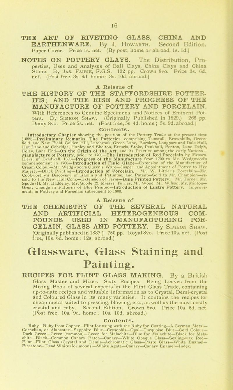 THE ART OF RIVETING GLASS, CHINA AND EARTHENWARE. By <J. Howarth. Second Edition. Paper Cover. Price Is. net. (By post, home or abroad, Is. Id.) NOTES ON POTTERY CLAYS. The Distribution, Pro- perties, Uses and Analyses of Ball Clays, China Clays and China Stone. By Jas. Fairie, F.G.S. 132 pp. Crown 8vo. Price 3s. 6d. net. (Post free, 3s. 9d. home ; 3s. lOd. abroad.) A Reissue of THE HISTORY OF THE STAFFORDSHIRE POTTER- lES; AND THE RISE AND PROGRESS OF THE MANUFACTURE OF POTTERY AND PORCELAIN. With References to Genuine Specimens, and Notices of Eminent Pot- ters. By Simeon Shaw. (Originally Published in 1829.) 265 pp. Demy 8vo. Price5s.net. (Post free, 5s. 4d. home ; 5s. 9d. abroad.; Contents. Introductory Chapter showing the position of the Pottery Trade at the present time (1899)—Preliminary Remarks—The Potteries, comprising Tunstall, Brownhills, Green- Held and New Field, Golden Hill, Latebrook, Green Lane, Burslem, Longport and Dale Hall, Hot Lane and Cohridge, Hanley and Shelton, Etruria, Stoke, Penkhull, Fenton, Lane Delph, Foley, Lane End—On the Origin of the Art, and its Practice among the early Nations— Manufacture of Pottery, prior to 1700—The Introduction of Red Porcelain by .Messrs. Elers, of Bradwell, 1690—Progress of the Manufacture from 1700 to .Mr. Wedgwood’s commencement in 1760—Introduction of Fluid Glaze—Extension of the Manufacture of Cream Colour—Mr. Wedgwood’s Queen's Ware—Jasper, and Appointment of Potter to Her Majesty—Black Printing—Introduction of Porcelain. Mr. W. Littler’s Porcelain—.Mr. Cookworthy's Discovery of Kaolin and Petuntse, and Patent—Sold to Mr. Champion—re- sold to the New Hall Com.—Extension of Term—Blue Printed Pottery. .Mr. Turner, .Mr. Spode (1), Mr. Baddeley, Mr. Spode (2), Messrs. Turner, Mr. Wood, .Mr. Wilson, .Mr. .Minton— Great Change in Patterns of Blue Printed—Introduction of Lustre Pottery. Improve- ments in Pottery and Porcelain subsequent to 1800. A Reissue of THE CHEMISTRY OF THE SEVERAL NATURAL AND ARTIFICIAL HETEROGENEOUS COM- POUNDS USED IN MANUFACTURING POR- CELAIN, GLASS AND POTTERY. By Simeon Shaw. (Originally published in 1837.) 750 pp. Royal 8vo. Pricel0s.net. (Post free, 10s. 6d. home; 12s. abroad.) Glassware, Glass Staining and Painting. RECIPES FOR FLINT GLASS MAKING. By a British Glass Master and Mixer. Sixty Recipes. Being Leaves from the Mi.xing Book of several experts in the Flint Glass Trade, containing up-to-date recipes and valuable information as to Crystal, Demi-crystal and Coloured Glass in its many varieties. It contains the recipes tor cheap metal suited to pressing, blowing, etc., as well as the most costly crystal and ruby. Second Edition. Crown 8vo. Price 10s. 6d. net. (Post free, 10s. 9d. home ; 10s. lOd. abroad.) Contents. Ruby—Ruby from Copper—Flint for using with the Ruby for Coating—A German .Metal— Cornelian, or Alabaster—Sapphire Blue—Crysophis—Opal—Turquoise Blue—Gold Colour— Dark Green—Green (common)—Green for Alalachite—Blue for Malachite—Black for .Mela- chite—Black—Common Canary Batch—Canary—White Opaque Glass—Sealing-wax Red— Flint—Flint Glass (Crystal and Demi)—Achromatic Glass—Paste Glass—White Enamel— Firestone—Dead White (for moons)—White Agate—Canary—Canary Enamel—Index.