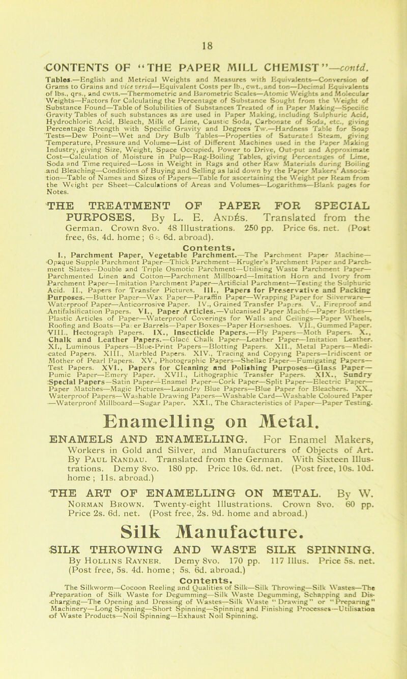 CONTENTS OF “THE PAPEl^ MILL CHEMIST Tablof-—English and Metrical Weights and Measures with Equivalents-'Conversion of Grams to Grains and vice versa—Equivalent Costs per lb., cwt., and ton—I>ecimal Equivalents of lbs., qrs., and cwts.—Thermomctric and Barometric Scales—Atomic Weights and Molecular Weights—Factors for Calculating the Percentage of Substance Sought from the Weight of Substance Found—Table of Solubilities of Substances Treated of in Paper Making—Specific Gravity Tables of such substances as are used in Paper Making, including Sulphuric Acid, Hydrochloric Acid, Bleach, Milk of Lime, Caustic Soda, Carbonate of Soda, etc., giving Percentage Strength with Specific Gravity and Degrees Tw.—Hardness Table for Soap Tests—Dew Point—Wet and Dry Bulb Tables—Properties of Saturated Steam, giving Temperature, Pressure and Volume—List of Different Machines used in the Paper Making Industry, giving Size, Weight, Space Occupied, Power to Drive, Out-put and Approximate Cost—Calculation of Moisture in Pulp—Rag-Boiling Tables, giving Percentages of Lime, Soda and Time required—Loss in Weight in Rags and other Raw Materials during Boiling and Bleaching—Conditions of Buying and Selling as laid down by the Paper Makers' Associa- tion—Table of Names and Sizes of Papers—Table for ascertaining the Weight per Ream from the Weight per Sheet—Calculations of Areas and Volumes—logarithms—Blank pages for Notes. THE TREATMENT OF PAPER FOR SPECIAL PURPOSES, By L. E. Andes. Translated from the German. Crown 8vo. 48 Illustrations. 250 pp. Price 6s. net. (Post free, 6s. 4d. home; 6d. abroad). Contents- l«. Parchment Paper, Vegetable Parchment.—The Parchment Paper Machine— •Opaque Supple Parchment Paper—Thick Parchment—Krugler’s Parchment Paper and Parch- ment Slates—Double and Triple Osmotic Parchment—Utilising Waste Parchment Paper— Parchmented Linen and Cotton—Parchment Millboard—Imitation Horn and lvor>’ from Parchment Paper—Imitation Parchment Paper—Artificial Parchment—Testing the Sulphuric Acid. II., Papers for Transfer Pictures. III., Papers for Preservative and Packing Purposes.—Butter Paper—Wax Paper—Paraffin Paper—Wrapping Paper for Silverware— Waterproof Paper—Anticorrosive Paper. IGrained Transfer Papers. V., Fireproof and Antifalsification Papers, VI., Paper Articles.—Vulcanised Paper Mach6—Paper Bottles— Plastic Articles of Paper—Waterproof Coverings for Walls and Ceilings—Paper Wheels, Roofing and Boats—Pa er Barrels—Paper Boxes—Paper Horseshoes. VII., Gummed Paper. VIII., Hectograph Papers. IX., Insecticide Papers.—Fly Papers—Moth Papers. X., Chalk and Leather Papers.—Glacd Chalk Paper—Leather Paper—Imitation Leather. XI., Luminous Papers—Blue-Print Papers—Blotting Papers. XII., Metal Papers—Medi- cated Papers. XIII., Marbled Papers. XIV., Tracing and Copying Papers—Iridiscent or Mother of Pearl Papers. XV., Photographic Papers—Shellac Paper—Fumigating Papers— Test Papers. XVI., Papers for Cleaning and Polishing Purposes—Glass Paper— Pumic Paper—Emery Paper. XVII., Lithographic Transfer Papers. XIX., Sundry Special Papers—Satin Paper—Enamel Paper—Cork Paper—Split Paper—Electric Paper— Paper Matches—Magic Pictures—Laundry Blue Papers—Blue Paper for Bleachers. XX., Waterproof Papers—Washable Drawing Papers—Washable Card—Washable Coloured Paper —Waterproof Millboard—Sugar Paper. XXL, The Characteristics of Paper—Paper Testing. Enamelling on Metal. ENAMELS AND ENAMELLING. For Enamel Makers, Workers in Gold and Silver, and Manufacturers of Objects of Art. By Paul Randau. Translated from the German. With Sixteen Illus- trations. Demy 8vo. 180 pp. Price 10s. 6d. net. (Post free, 10s. lOd. home ; 11s. abroad.) THE ART OF ENAMELLING ON METAL. By W. Norman Brown. Twenty-eight Illustrations. Crown Svo. 60 pp. Price 2s. 6d. net. (Post free, 2s. 9d. home and abroad.) Silk Manufacture. SILK THROWING AND WASTE SILK SPINNING. By Hollins Rayner. Demy Svo. 170 pp. 117 Illus. Price 5s. net. (Post free, 5s. 4d. home; 5s. 6d. abroad.) Contents- The Silkworm—Cocoon Reeling and Qualities of Silk—Silk Throwing—Silk Wastes—The .Preparation of Silk Waste for Degumming—Silk Waste Degumming, Schapping and Dis- •charging—The Opening and Dressing of Wastes—Silk Waste “Drawing or “Preparing Machinery—Long Spinning—Short Spinning—Spinning and Finishing Processes—Utilisation of Waste Products—Noil Spinning—Exhaust Noil Spinning.