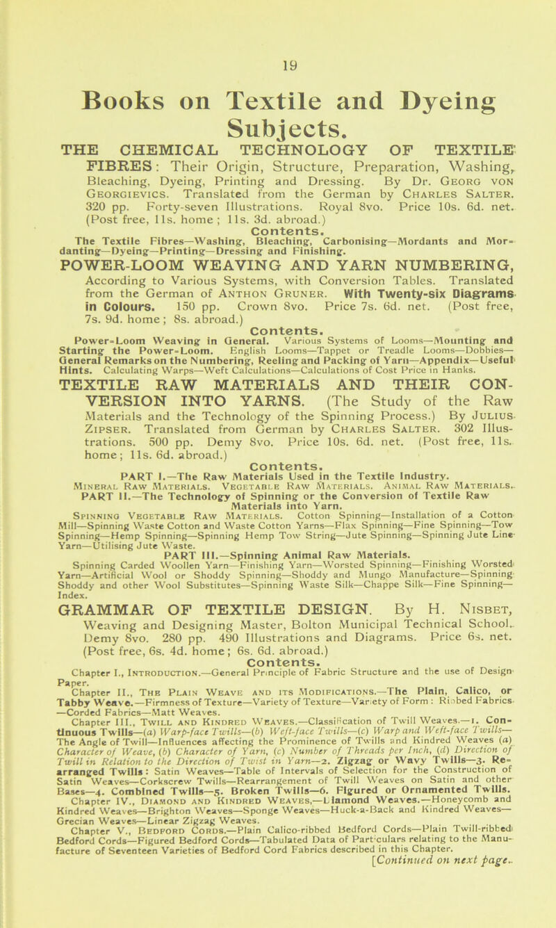 Books on Textile and Dyeing Subjects. THE CHEMICAL TECHNOLOGY OF TEXTILE- FIBRES: Their Origin, Structure, Preparation, Washing, Bleaching, Dyeing, Printing and Dressing. By Dr. Georg von Georgievics. Translated from the German by Charles Salter. 320 pp. Forty-seven Illustrations. Royal 8vo. Price 10s. 6d. net. (Post free, 11s. home; 11s. 3d. abroad.) Contents. The Textile Fibres—Washing, Bleaching, Carbonising—Mordants and Mor- danting—Dyeing—Printing—Dressing and Finishing. POWER-LOOM WEAVING AND YARN NUMBERING, According to Various Systems, with Conversion Tables. Translated from the German of Anthon Gruner. With Twenty-Six Diag:ram8 in Colours. 150 pp. Crown 8vo. Price 7s. 6d. net. (Post free, 7s. 9d. home ; 8s. abroad.) Contents. Power-Loom Weaving in General. Various Systems of Looms—Mounting and Starting the Power-Loom. English Looms—Tappet or Treadle Looms—Dobbies— General Remarks on the Numbering, Reeling and Packing of Yarn-Appendix-Useful' Hints. Calculating Warps—Weft Calculations—Calculations of Cost Price in Hanks. TEXTILE RAW MATERIALS AND THEIR CON- VERSION INTO YARNS. (The Study of the Raw Materials and the Technology of the Spinning Process.) By Julius- ZiPSER. Translated from German by Charles Salter. 302 Illus- trations. 500 pp. Demy 8vo. Price 10s. 6d. net. (Post free, 11s. home; 11s. 6d. abroad.) Contents. PART I.—The Raw Materials Used in the Textile Industry. Mineral Raw Materials. Vegetable Raw Materials. Animal Raw Materials.. PART II.—The Technology of Spinning or the Conversion of Textile Raw Materials into Yarn. Spinning Vegetable Raw Materials. Cotton Spinning—Installation of a Cotton Mill—Spinning Waste Cotton and Waste Cotton Yarns—Flax Spinning—Fine Spinning—Tow Spinning—Hemp Spinning—Spinning Hemp Tow String—Jute Spinning—Spinning Jute Line- Yarn—Utilising Jute VV'aste. PART III.—Spinning Animal Raw Materials. Spinning Carded Woollen Yarn—Finishing Yarn—Worsted Spinning—Finishing Worsted Yarn—ArtiKcial Wool or Shoddy Spinning—Shoddy and Mungo .Manufacture—Spinning- Shoddy and other Wool Substitutes—Spinning Waste Silk—Chappe Silk—Fine Spinning— Index. GRAMMAR OF TEXTILE DESIGN. By H. Nisbet, Weaving and Designing Master, Bolton Municipal Technical School.. Demy 8vo. 280 pp. 490 Illustrations and Diagrams. Price 6s. net. (Post free, 6s. 4d. home; 6s. 6d. abroad.) Contents. Chapter I., Introduction.—General Principle of Fabric Structure and the use of Design Paper. Chapter II., The Plain Weave and its Modifications.—The Plain, Calico, or Tabby Weave,—Firmness of Texture—Variety of Texture—Variety of Form : Rinbed Fabrics- —Corded Fabrics—Matt Weaves. Chapter ill.. Twill and Kindred Weaves.—Classification of Twill Weaves.— i. Con- tinuous Twills—(a) Warp-face Twills—{b) Weft-face Twills—(c) Warp and Weft-face Twills— The Angle of Twill—InRuenccs affecting the Prominence of Twills and Kindred Weaves (a) Character of Weave, (b) Character of Yarn, (c) Number of Threads per Inch, (d) Direction of Twill in Relation to the Direction of Twist in Yarn—2. Zigzag or Wavy Twills—3. Re- arranged Twills I Satin Weaves—Table of Intervals of Selection for the Construction of Satin Weaves—Corkscrew Twills—Rearrangement of Twill W'eaves on Satin and other Bases—4. Combined Twills—5. Broken Twills—6. Figured or Ornamented Twills. Chapter IV., Diamond and Kindred Weaves,—Diamond Weaves.—Honeycomb and Kindred Weaves—Brighton Weaves—Sponge Weaves—Huck-a-Back and Kindred Weaves— Grecian Weaves—Linear Zigzag Weaves. Chapter V., Bedford Cords.—Plain Calico-ribbed Bedford Cords—Plain Twill-ribbedi Bedford Cords—Figured Bedford Cords—Tabulated Data of Part'culars relating to the Manu- facture of Seventeen Varieties of Bedford Cord Fabrics described in this Chapter. [Continued on next page-