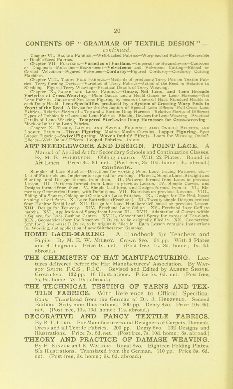 CONTENTS OF “GRAMMAR OF TEXTILE DESIGN’’ — continued. Chapter VI., Backed Fabrics.—Weft-backed Fabrics—Warp-backed Fabrics—Reversible or Double-faced Fabrics. Chapter Vll., Fustians.—Varieties of Fustians.—Imperials or Swansdowns—Cantoons or Diagonals—Moleskins—Beaverteens—Velveteens and Velveteen Cutting—Ribbed or CordeJ Velveteen—Figured Velveteen—Corduroy—Figured Corduroy—Corduroy Cutting Machines. Chapter VIII., Terry File Fabrics.—Meth ds of producing Terry Pile on Textile Fab- rics—Terry-forming Devices—Varieties of Terry Fabrics—Action of the Heed in Relation to Shedding—Figured Terry Weaving—Practical Details of Terry Weaving. Chapter IX., Gauze and Lend Fabrics.—Gauze, Net Leno, and Leno Brocade Varieties of Cross-Weaving.—Plain Gauze, and a Heald Gauze or Leno Harness—Net Leno Fabrics—Gauze and Net Leno Figuring by means of several Back Standard Healds to each Doup Heald—Leno Specialities produced by a System of Crossing Warp Ends in front of the Reed—A Device for the Production of Special Leno Effects—Full Cross Leno Fabrics—Relative Merits of a Top and a Bottom Doup Harness—Relative .Merits of Different Types of Dobbies for Gauze and Leno Fabrics— Shaking Devices for Leno Weaving—Practical Details of Leno Weaving—Tempered Steel-wire Doup Harnesses for Cross-weaving— Mock or Imitation Leno Fabrics. Chapter X., TissuE, Lafpet, and Swivel Figuring; also Ondulk Effects, and Looped Fabrics.—Tissue Figuring—Madras Muslin Curtains—Lappet Figuring—Spot Lappet Figuring—Swivel Figuring—Woven Ondule Effects—Loom for Weaving Ondul^ Effects—Weft Ondule Effects—Looped Fabrics.—Index. ART NEEDLEWORK AND DESIGN. POINT LACE. A Manual of Applied Art for Secondary Schools and Continuation Classes. By M. E. Wilkinson. Oblong quarto. With 22 Plates. Bound in Art Linen. Price 3s. 6d. net. (Post free, 3s. lOd. home; 4s. abroad.) Contents. Sampler of Lace Stitches—Directions for working Point Lace, tracing Patterns, etc.— List of Materials and Implements required for working. Plates 1., Simple Lines, Straight and Slanting, and Designs formed from them. II., Patterns formed from Lines in previous Lesson. III., Patterns formed from Lines in previous Lesson. IV., Simple Curves, and Designs formed from them. V., Simple Leaf form, and Designs formed from it. VI., Ele- mentary Geometrical forms, with Definitions. VII., Exercises on previous Lessons. VUI.. Filling of a Square, Oblong and Circle with Lace Stitches. IX., Design for Tie End, based on simple Leaf form. X., Lace Butterflies (Freehand). XI.. Twenty simple De-^igns evolved from Honiton Braid Leaf. XII., Design for Lace Handkerchief, based on previous Lesson. XIII., Design for Tea-cosy. XIV., Freehand Lace Cobar. XV., Freehand Lace Cuff (to match). XVI., Application of Spray from Lesson XI. XVII., Adaptation of Cur\*es within a Square, for Lace Cushion Centre. XVIII., Conventional Spray for corner of Tea-cloth. XIX., Geometrical form for Roscbowl D’Oyley, to be originally filled in. XX., Geometrical form for Flower-vase D’Oyley, to be originally filled in. Each Lesson contains Instructions for Working, and application of new Stitches from Sampler, HOME LACE-MAKING. A Handbook for Teachers and Pupils. By M. E. W. Milroy. Crown 8vo. 64 pp. With 3 Plates and 9 Diagrams. Price Is. net. (Post free, Is. 3d. home; Is. 4d. abroad.) THE CHEMISTRY OF HAT MANUFACTURING. Lec- tures delivered before the Hat Manufacturers’ Association. By Wat- son Smith, F.C.S., F.I.C. Revised and Edited by Albert Shonk. Crown Svo. 132 pp. 16 Illustrations. Price 7s. 6d. net. (Post free, 7s. 9d. home; 7s. lOd. abroad.) THE TECHNICAL TESTING OF YARNS AND TEX- TILE FABRICS. With Reference to Official Specifica- tions. Translated from the German of Dr. J. Herzfeld. Second Edition. Sixty-nine Illustrations. 200 pp. Demy Svo. Price 10s. 6d. net. (Post free, 10s. lOd. home ; 11s. abroad.) DECORATIVE AND FANCY TEXTILE FABRICS. By R. T. Lord. For Manufacturers and Designers of Carpets, Damask, Dress and all Textile Fabrics. 200 pp. Demy Svo. 132 Designs and Illustrations. Price7s.6d.net. (Post free, 7s. lOd.homc; Ss. abroad.) THEORY AND PRACTICE OF DAMASK WEAVING. By H. Kinzer and K. Walter. Royal Svo. Eighteen Folding Plates. Six Illustrations. Translated from the German. 110 pp. Price Ss. 6d. net. (Post free, 9s. home ; 9s. 6d. abroad.)