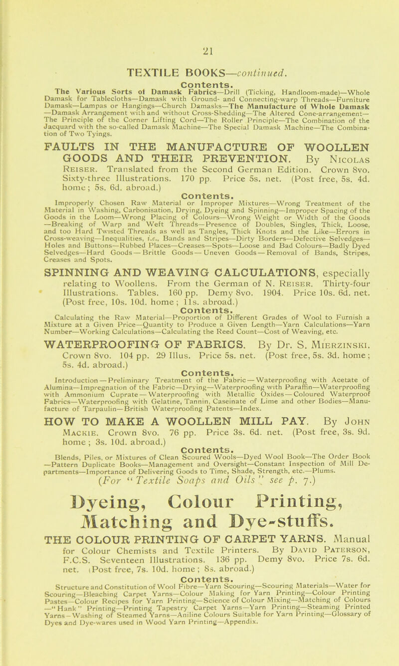 TEXTILE BOOKS —continued. Contents. The Various Sorts of Damask Fabrics—Drill (Ticking, Handloom-made)—Whole Damask for Tablecloths—Damask with Ground- and Connecting-warp Threads—Furniture Damask—Lampas or Hangings—Church Damasks—The Manufacture of Whole Damask —Damask Arrangement with and without Cross-Shedding—The Altered Cone-arrangement— The Principle of the Corner Lifting Cord—The Roller Principle—The Combination of the Jacquard with the so-called Damask Machine—The Special Damask Machine—The Combina- tion of Two Tyings, FAULTS IN THE MANUFACTURE OF WOOLLEN GOODS AND THEIR PREVENTION. By Nicolas Reiser. Translated from the Second German Edition. Crown 8vo. Sixty-three Illustrations. 170 pp. Price 5s. net. (Post free, 5s. 4d. home; 5s. 6d. abroad.) Contents. Improperly Chosen Raw Material or Improper Mixtures—Wrong Treatment of the Material in Washing, Carbonisation, Drying, Dyeing and Spinning—Improper Spacing of the Goods in the Loom—Wrong Placing of Colours—Wrong Weight or Width of the Goods —Breaking of Warp and Weft Threads—Presence of Doubles, Singles, Thick, Loose, and too Hard Twisted Threads as well as Tangles, Thick Knots and the Like—Errors in Cross-weaving—Inequalities, i.e.. Bands and Stripes—Dirty Borders—Defective Selvedges— Holes and Buttons—Rubbed Places—Creases—Spots—Loose and Bad Colours—Badly Dyed Selvedges—Hard Goods—Brittle Goods—Uneven Goods—Removal of Bands, Stripes, Creases and Spots. SPINNING AND WEAVING CALCULATIONS, especially relating to Woollens. From the German of N. Reiser. Thirty-four Illustrations. Tables. 160 pp. Demy 8vo. 1904. Price 10s. 6d. net. (Post free, 10s. lOd. home; 11s. abroad.) Contents. Calculating the Raw Material—Proportion of Different Grades of Wool to Furnish a Mixture at a Given Price—Quantity to Produce a Given Length—Yarn Calculations—Yarn Number—Working Calculations—Calculating the Reed Count—Cost of Weaving, etc. WATERPROOFING OF FABRICS. By Dr. S. Mierzinski. Crown 8vo. 104 pp. 29 Ulus. Price 5s. net. (Post free, 5s. 3d. home; 5s. 4d. abroad.) Contents. Introduction — Preliminary Treatment of the Fabric — Waterproofing with Acetate of Alumina—Impregnation of the Fabric—Drying—Waterproofing with Paraffin—Waterproofing with Ammonium Cuprate — Waterproofing with Metallic Oxides — Coloured Waterproof Fabrics—Waterproofing with Gelatine, Tannin, Caseinate of Lime and other Bodies—Manu- facture of Tarpaulin—British Waterproofing Patents—Index. HOW TO MAKE A WOOLLEN MILL PAY. By John Mackie. Crown 8vo. 76 pp. Price 3s. 6d. net. (Post free, 3s. 9d. home; 3s. lOd. abroad.) Contents. Blends, Piles, or Mixtures of Clean Scoured Wools—Dyed Wool Book—The Order Book —Pattern Duplicate Books—Management and Oversight—Constant Inspection of Mill De- partments—Importance of Delivering Goods to Time, Shade, Strength, etc.—Plums. {For “ Textile Soaps and Oils ’’ see p. 7.) Dyeing, Colour Printing, Matching and Dye-stiift's. THE COLOUR PRINTING OF CARPET YARNS. Manual for Colour Chemists and Textile Printers. By David Paterson, F.C.S. Seventeen Illustrations. 136 pp. Demy 8vo. Price 7s. 6d. net. (Post free, 7s. lOd. home; 8s. abroad.) Contents. Structure and Constitution of Wool Fibre—Yarn Scouring—Scouring Materials—Water for Scouring—Bleaching Carpet Yarns—Colour Making for Yarn Printing—Colour Printing Pastes—Colour Recipes for Yarn Printing—Science of Colour Mixing—Matching of Colours —“Hank” Printing—Printing Tapestry Carpet Yarns—Yarn Printing—Steaming Printed Yarns-Washing of Steamed Yarns—Aniline Colours Suitable for Yarn Printing—Glossary of Dyes and Dye-wares used in Wood Yarn Printing—Appendix.