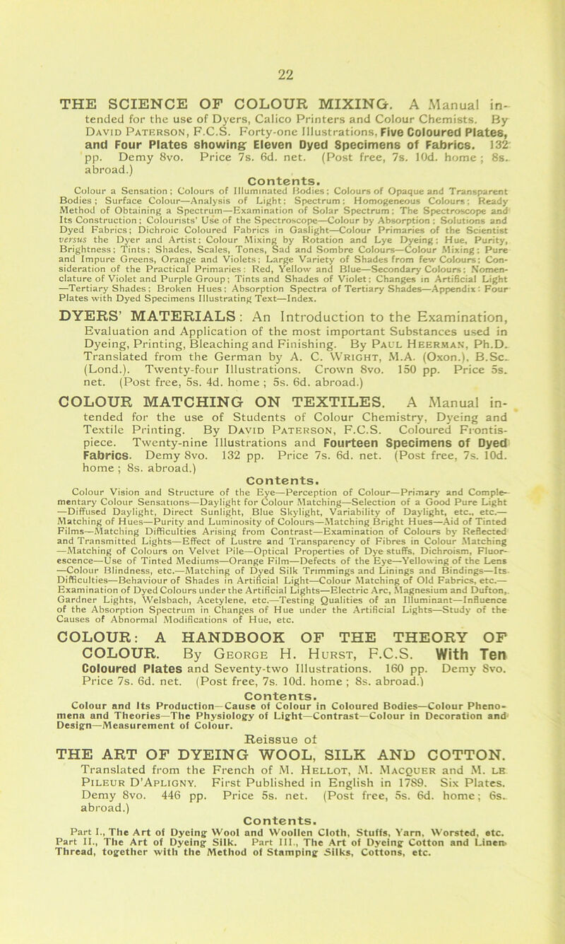 THE SCIENCE OF COLOUR MIXING, A .Manual in- tended for the use of Dyers, Calico Printers and Colour Chemists. By David Paterson, F.C.S. Forty-one Illustrations, Five Coloured Plates, and Four Plates showing^ Eleven Dyed Specimens of Fabrics. 132 pp. Demy 8vo. Price 7s. 6d. net. (Post free, 7s. lOd. home ; 8s. abroad.) Contents. Colour a Sensation; Colours of Illuminated I^odies; Colours oF Opaque and Transparent Bodies; Surface Colour—Analysis of Light; Spectrum: Homogeneous Colours: Ready Method of Obtaining a Spectrum—Examination of Solar Spectrum: The Spectroscope and Its Construction : Colourists’ Use of the Spectroscope—Colour by Absorption : Solutions and Dyed Fabrics; Dichroic Coloured Fabrics in Gaslight—Colour Primaries of the Scientist versus the Dyer and Artist: Colour Mixing by Rotation and Lye Dyeing: Hue, Purity, Brightness; Tints: Shades, Scales, Tones, Sad and Sombre Colours—Colour Mixing: Pure and Impure Greens, Orange and Violets: Large Variety of Shades from few Colours; Con- sideration of the Practical Primaries; Red, Yellow and Blue—Secondary Colours: Nomen- clature of Violet and Purple Group; Tints and Shades of Violet: Changes m Artificial Light —Tertiary Shades; Broken Hues: Absorption Spectra of Tertiary Shades—Appendix: Four Plates with Dyed Specimens Illustrating Text—Index. DYERS’ MATERIALS : An Introduction to the Examination, Evaluation and Application of the most important Substances used in Dyeing, Printing, Bleaching and Finishing. By Pall Heerman, Ph.D. Translated from the German by A. C. Wright, M.A. (Oxon.), B.Sc^ (Lond.). Twenty-four Illustrations. Crown 8vo. 150 pp. Price 5s. net. (Post free, 5s. 4d. home ; 5s. 6d. abroad.) COLOUR MATCHING ON TEXTILES. A Manual in- tended for the use of Students of Colour Chemistry, Dyeing and Textile Printing. By David Paterson, F.C.S. Coloured Frontis- piece, Twenty-nine Illustrations and Fourteen Specimens of Dyed Fabrics. Demy 8vo. 132 pp. Price 7s. 6d. net. (Post free, 7s. lOd. home ; 8s. abroad.) Contents. Colour Vision and Structure of the Eye—Perception of Colour—Primary and Comple- mentary Colour Sensations—Daylight for Colour Matching—Selection of a Good Pure Light —Diffused Daylight, Direct Sunlight, Blue Skylight, Variability of Daylight, etc., etc.— Matching of Hues—Purity and Luminosity of Colours—Matching Bright Hues—Aid of Tinted Films—Matching Difficulties Arising from Contrast—Examination of Colours by Reflected and Transmitted Lights—Effect of Lustre and Transparency of Fibres in Colour Matching —Matching of Colours on Velvet Pile—Optical Properties of Dye stuffs, Dichroism, Fluor- escence—Use of Tinted Mediums—Orange Film—Defects of the Eye—Yellowing of the Lens —Colour Blindness, etc.—Matching of Dyed Silk Trimmings and Lnings and Bindings—Its Difficulties—Behaviour of Shades in Artificial Light—Colour Matching of Old Fabrics, etc.— Examination of Dyed Colours under the Artificial Lights—Electric Arc, Magnesium and Dufton,, Gardner Lights, Welsbach, Acetylene, etc.—Testing Qualities of an Illuminant—Influence of the Absorption Spectrum in Changes of Hue under the Artificial Lights—Study of the Causes of Abnormal Modifications of Hue, etc. COLOUR: A HANDBOOK OF THE THEORY OF COLOUR. By George H. Hurst, F.C.S. With Ten Coloured Plates and Seventy-two Illustrations. 160 pp. Demy Svo. Price 7s. 6d. net. (Post free, 7s. lOd. home ; 8s. abroad.1 Contents. Colour Bud Its Production—Cause of Colour in Coloured Bodies—Colour Pheno- mena and Theories—The Physiology of Light—Contrast—Colour in Decoration and Design—Measurement of Colour. Reissue ot THE ART OF DYEING WOOL, SILK AND COTTON. Translated from the French of M. Hellot, M. Macquer and M. lb PiLEUR D’Apligny. First Published in English in 1789. Six Plates. Demy 8vo. 446 pp. Price 5s. net. (Post free, 5s. 6d. home; 6s> abroad.) Contents. Part I., The Art of Dyeing Wool and Woollen Cloth, Stuffs, Yam, Worsted, etc. Part II., The Art of Dyeing Silk. Part III., The Art of Dyeing Cotton and Linen- Thread, together with the Method of Stamping Silks, Cottons, etc.