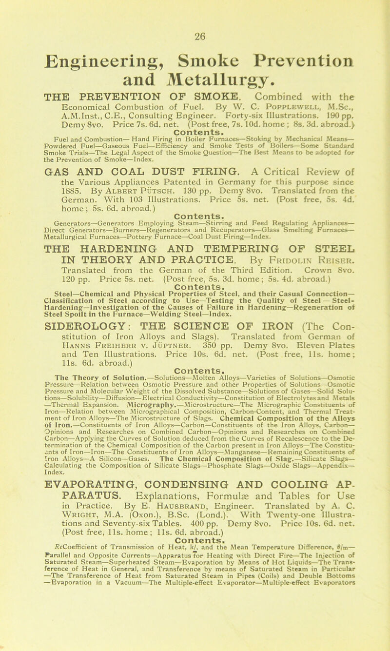 Engineering, Smoke Prevention and Metallurgy. THE PREVENTION OF SMOKE. Combined with the Economical Combustion of Fuel. By W. C. Popplewell, .M.Sc., A.M.Inst., C.E., Consulting Engineer. Forty-six Illustrations. 190 pp. Demy 8vo. Price 7s. 6d. net. (Post free, 7s. lOd. home ; 8s. 3d. abroad.) Contents. Fuel and Combustion—Hand Firing in Boiler Furnaces—Stoking by .Mechanical .Means— Powdered Fuel—Gaseous Fuel—Efficiency and Smoke Tests of Boilers—Some Standard Smoke Trials—The Legal Aspect of the Smoke Question—The Best .Means to be adopted for the Prevention of Smoke—Index. GAS AND COAL DUST FIRING. A Critical Review of the Various Appliances Patented in Germany for this purpose since 1885. By Albert Putsch. 130 pp. Demy 8vo. Translated from the German. With 103 Illustrations. Price 5s. net. (Post free, 5s. 4d. home; 5s. 6d. abroad.) Contents. Generators—Generators Employing Steam—Stirring and Feed Regulating Appliances— Direct Generators—Burners—Regenerators and Recuperators—Glass Smelting Furnaces— Metallurgical Furnaces—Pottery Furnace—Coal Dust Firing—Index. THE HARDENING AND TEMPERING OF STEEL IN THEORY AND PRACTICE. By Fridolin Reiser. Translated from the German of the Third Edition. Crown 8vo. 120 pp. Price 5s. net. (Post free, 5s. 3d. home; 5s. 4d. abroad.) Contents. steel—Chemical and Physical Properties of Steel, and their Casual Connection— Classification of Steel according to Use—Testing the Quality of Steel — Steel- Hardening—Investigation of the Causes of Failure in Hardening—Regeneration of Steel Spoilt in the Furnace—Welding Steei—Index. SIDEROLOGY: THE SCIENCE OF IRON (The Con- stitution of Iron Alloys and Slags). Translated from German of Hanns Freiherr v. Juptner. 350 pp. Demy 8vo. Eleven Plates and Ten Illustrations. Price 10s. 6d. net. (Post free, 11s. home; 11s. 6d. abroad.) Contents. The Theory of Solution.—Solutions—Molten Alloys—Varieties of Solutions—Osmotic Pressure—Relation between Osmotic Pressure and other Properties of Solutions—Osmotic Pressure and Molecular Weight of the Dissolved Substance—Solutions of Gases—Solid Solu- tions—Solubility—Diffusion—Electrical Conductivity—Constitution of Electrolytes and Metals —Thermal Expansion. Micrography.—Microstructure—The Micrographic Constituents of Iron—Relation between Micrographical Composition, Carbon-Content, and Thermal Treat- ment of Iron Alloys—The Microstructure of Slags. Chemical Composition of the Alloys of Iron.—Constituents of Iron Alloys—Carbon—Constituents of the Iron AIlo>*s, Carbon— Opinions and Researches on Combined Carbon—Opinions and Researches on Combined Carbon—Applying the Curves of Solution deduced from the Curves of Recalescence to the De- termination of the Chemical Composition of the Carbon present in Iron Alloys—The Constitu- ents of Iron—Iron—The Constituents of Iron Alloys—Manganese—Remaining Constituents of Iron Alloys—A Silicon—Gases. The Chemical Composition of Slag.—Silicate Slags— Calculating the Composition of Silicate Slags—Phosphate Slags—Oxide Slags—Appendix— Index. EVAPORATING, CONDENSING AND COOLING AP- PARATUS. Explanations, Formulas and Tables for Use in Practice. By E. Hausbrand, Engineer. Translated by A. C. Wright, M.A. (Oxon.), B.Sc. (Lond.). With Twenty-one Illustra- tions and Seventy-six Tables. 400 pp. Demy 8vo. Price 10s. 6d. net. (Post free, 11s. home; 11s. 6d. abroad.) Contents. i?«Coefficient of Transmission of Heat, k/. and the Mean Temperature Difference, d/m— Parallel and Opposite Currents—Apparatus for Heating with Direct Fire—The Injection of Saturated Steam—Superheated Steam—Evaporation by Means of Hot Liquids—The Trans- ference of Heat in General, and Transference by means of Saturated Steam in Particular —The Transference of Heat from Saturated Steam in Pipes (Coils) and Double Bottoms —Evaporation in a Vacuum—The Multiple-effect Evaporator—Multiple-effect Evaporators