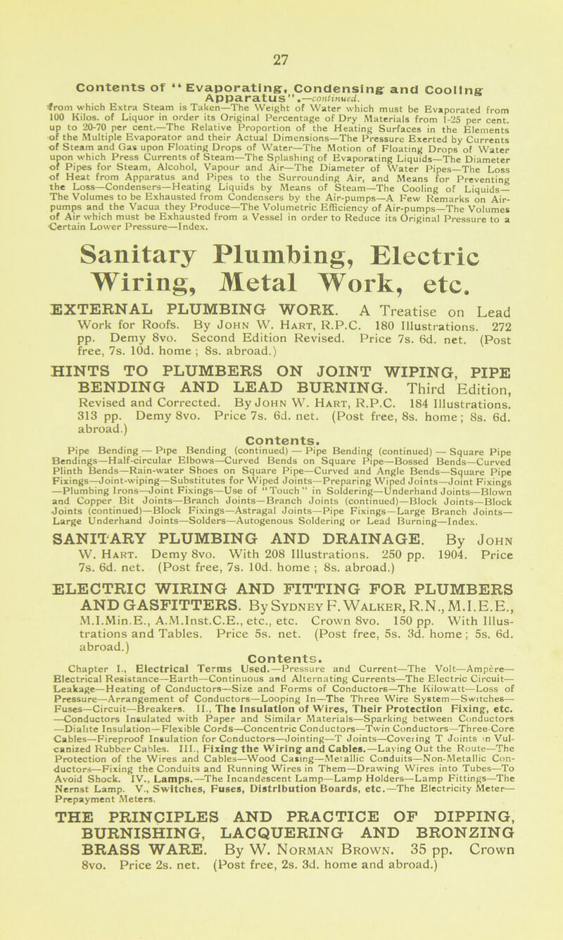 Contents of “ Evaporating:, Condensing: and Cooilna Apparatus”.—coji^iHwed. ■from -which Extra Steam is Taken—The Weight of Water which must be Evaporated from 100 Kilos, of Liquor in order its Original Percentage of Dry Materials from 1-25 per cent, up to 20-70 per cent.—The Relative Proportion of the Heating Surfaces in the Elements of the Multiple Evaporator and their Actual Dimensions—The Pressure Exerted by Currents of Steam and Gas upon Floating Drops of Water—The Motion of Floating Drops of Water upon which Press Currents of Steam—The Splashing of Evaporating Liquids—The Diameter of Pipes for Steam, Alcohol, Vapour and Air—The Diameter of Water Pipes The Loss of Heat from Apparatus and Pipes to the Surrounding Air, and Means for Preventing the Loss—Condensers—Heating Liquids by Means of Steam—The Cooling of Liquids— The Volumes to be Exhausted from Condensers by the Air-pumps—A Few Remarks on Air- pumps and the Vacua they Produce—The Volumetric Efficiency of Air-pumps—The Volumes of Air which must be Exhausted from a Vessel in order to Reduce its Original Pressure to a Certain Lower Pressure—Index. Sanitary Plumbing, Electric Wiring, Metal Work, etc. EXTERNAL PLUMBING WORK. A Treatise on Lead Work for Roofs. By John W. Hart, R.P.C. 180 Illustrations. 272 pp. Demy 8vo. Second Edition Revised. Price 7s. 6d. net. (Post free, 7s. lOd. home ; 8s. abroad.) HINTS TO PLUMBERS ON JOINT WIPING, PIPE BENDING AND LEAD BURNING. Third Edition, Revised and Corrected. By John W. Hart, R.P.C. 184 Illustrations. 313 pp. Demy 8vo. Price 7s. 6d. net. (Post free, 8s. home; 8s. 6d. abroad.) Contents. Pipe Bending — Pipe Bending (continued) — Pipe Bending (continued) — Square Pipe Bendings—Half-circular Elbows—Curved Bends on Square Pipe—Bossed Bends—Curved Plinth Bends—Rain-water Shoes on Square Pipe—Curved and Angle Bends—Square Pipe Fixings—Joint-wiping—Substitutes for Wiped Joints—Preparing Wiped Joints—Joint Fixings —Plumbing Irons—Joint Fixings—Use of “Touch” in Soldering—Underhand Joints—Blown and Copper Bit Joints—Branch Joints—Branch Joints (continued)—Block Joints—Block Joints (continued)—Block Fixings—Astragal Joints—Pipe Fixings—Large Branch Joints— Large Underhand Joints—Solders—Autogenous Soldering or Lead Burning—Index. SANITARY PLUMBING AND DRAINAGE. By John W. Hart. Demy 8vo. With 208 Illustrations. 250 pp. 1904. Price 7s. 6d. net. (Post free, 7s. lOd. home ; 8s. abroad.) ELECTRIC WIRING AND FITTING FOR PLUMBERS AND GASFITTERS. By Sydney F. Walker, R.N., M.I.E.E., M.I.Min.E., A.M.Inst.C.E., etc., etc. Crown 8vo. 150 pp. With Illus- trations and Tables. Price 5s. net. (Post free, 5s. 3d. home; 5s. 6d. abroad.) Contents. Chapter I., Electrical Terras Used.—Pressure and Current—The Volt—Ampere— Electrical Resistance—Earth—Continuous and Alternating Currents—The Electric Circuit- Leakage—Heating of Conductors—Size and Forms of Conductors—The Kilowatt—Loss of Pressure—Arrangement of Conductors—Looping In—The Three Wire System—Switches— Fuses-Circuit—Breakers. II., The Insulation of Wires, Their Protection Fixing-, etc. —Conductors Insulated with Paper and Similar Materials—Sparking between Conductors —Dialite Insulation—Flexible Cords—Concentric Conductors—Twin Conductors—Three-Core Cables—Fireproof Insulation for Conductors—Jointing—T Joints—Coveting T Joints m Vul- canized Rubber Cables. III., Fixing the Wiring and Cables.—Laying Out the Route—The Protection of the Wires and Cables—Wood Casing—Metallic Conduits—Non-Metallic Con- ductors—Fixing the Conduits and Running Wires in Them—Drawing Wires into Tubes—To Avoid Shock. IV., Lamps.—The Incandescent Lamp—Lamp Holders—Lamp Fittings—The Nernst Lamp. V., Switches, Fuses, Distribution Boards, etc.—The Electricity Meter- Prepayment .Meters. THE PRINCIPLES AND PRACTICE OF DIPPING, BURNISHING, LACQUERING AND BRONZING BRASS WARE. By W. Norman Brown. 35 pp. Crown 8vo. Price 2s. net. (Post free, 2s. 3d. home and abroad.)