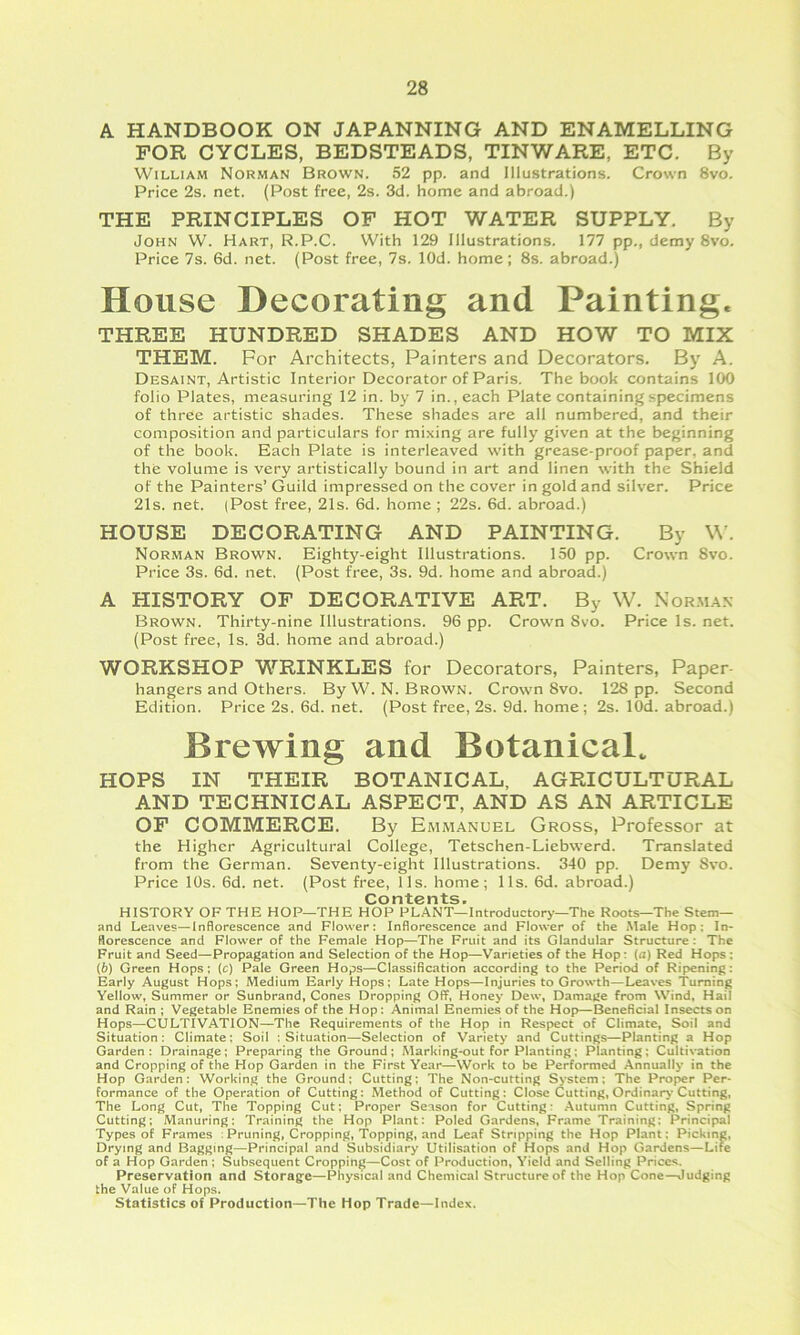 A HANDBOOK ON JAPANNING AND ENAMELLING FOR CYCLES, BEDSTEADS, TINWARE, ETC. By William Norman Brown. 52 pp. and Illustrations. Crown 8vo. Price 2s. net. (Post free, 2s. 3d. home and abroad.) THE PRINCIPLES OF HOT WATER SUPPLY. By John W. Hart, R.P.C. With 129 Illustrations. 177 pp., demy 8vo. Price 7s. 6d. net. (Post free, 7s. lOd. home; 8s. abroad.) House Decorating and Painting. THREE HUNDRED SHADES AND HOW TO MIX THEM. For Architects, Painters and Decorators. By A. Desaint, Artistic Interior Decorator of Paris. The book contains 100 folio Plates, measuring 12 in. by 7 in., each Plate containing specimens of three artistic shades. These shades are all numbered, and their composition and particulars for mixing are fully given at the beginning of the book. Each Plate is interleaved with grease-proof paper, and the volume is very artistically bound in art and linen with the Shield of the Painters’ Guild impressed on the cover in gold and silver. Price 21s. net. (Post free, 21s. 6d. home ; 22s. 6d. abroad.) HOUSE DECORATING AND PAINTING. By W’. Norman Brown. Eighty-eight Illustrations. 150 pp. Crown 8vo. Price 3s. 6d. net. (Post free, 3s. 9d. home and abroad.) A HISTORY OF DECORATIVE ART. By W. Xor.ma.s Brown. Thirty-nine Illustrations. 96 pp. Crown 8vo. Price Is. net. (Post free. Is. 3d. home and abroad.) WORKSHOP WRINKLES for Decorators, Painters, Paper- hangers and Others. ByW.N. Brown. Crown Svo. 128 pp. Second Edition. Price 2s. 6d. net. (Post free, 2s. 9d. home; 2s. lOd. abroad.) Brewing and Botanical. HOPS IN THEIR BOTANICAL, AGRICULTURAL AND TECHNICAL ASPECT, AND AS AN ARTICLE OF COMMERCE. By Emmanuel Gross, Professor at the Higher Agricultural College, Tetschen-Liebwerd. Translated from the German. Seventy-eight Illustrations, 340 pp. Demy Svo. Price 10s. 6d. net. (Post free, 11s. home; 11s. 6d. abroad.) Contents. HISTORY OF THE HOP—THE HOP PLANT—Introductory’—The Roots—The Stem— and Leaves—Inflorescence and Flower: Inflorescence and Flower of the Male Hop: In- florescence and Flower of the Female Hop—The Fruit and its Glandular Structure; The Fruit and Seed—Propagation and Selection of the Hop—Varieties of the Hop: (a) Red Hops: (6) Green Hops: (c) Pale Green Hops—Classification according to the Period of Ripening: Early August Hops; Medium Early Hops; Late Hops—Injuries to Growth—Leaves Turning Yellow, Summer or Sunbrand, Cones Dropping Off, Honey' Dew, Damage from Wind, Hail and Rain ; Vegetable Enemies of the Hop: Animal Enemies of the Hop—^neficial Insects on Hops—CULTIVATION—The Requirements of the Hop in Respect of Climate, Soil and Situation: Climate: Soil : Situation—Selection of Variety and Cuttings—Planting a Hop Garden: Drainage; Preparing the Ground; Marking-out for Planting; Planting; Cultivation and Cropping of the Hop Garden in the First Year—Work to be Performed Annually in the Hop Garden: Working the Ground; Cutting; The Non-cutting Sy'stem; The Proper Per- formance of the Operation of Cutting: Method of Cutting: Close Cutting, Ordinary Cutting, The Long Cut, The Topping Cut; Proper Season for Cutting: .Autumn Cutting, Spring Cutting; Manuring: Training the Hop Plant: Poled Gardens, Frame Training: Principal Types of Frames ;Pruning, Cropping, Topping, and Leaf Stripping the Hop Plant: Picking, Drying and Bagging—Principal and Subsidiary Utilisation of Hops and Hop Gardens—Lite of a Hop Garden ; Subsequent Cropping—Cost of Production, Yield and Selling Prices. Preservation and Storage—Physical and Chemical Structure of the Hop Cone—Judging the Value of Hops. Statistics of Production—The Hop Trade—Index.