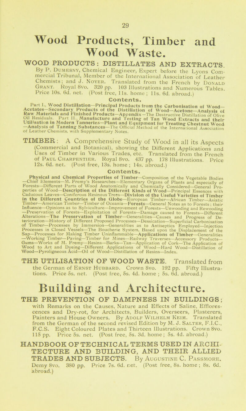 Wood Products, Timber and Wood Waste. WOOD PRODUCTS : DISTILLATES AND EXTRACTS. By P. Dumesny, Chemical Engineer, Expert before the Lyons Com- mercial Tribunal, Member of the International Association of Leather Chemists; and J. Noyer. Translated from the French by Donald Grant. Royal 8vo. 320 pp. 103 Illustrations and Numerous Tables Price 10s. 6d. net. (Post free, 11s. home ; 11s. 6d. abroad.) Contents. Part I., Wood Distillation—Principal Products from the Carbonisation of Wood- Acetates—Secondary Products of the Distillation of Wood—Acetone—Analysis of Raw Materials and Finished Products—Appendix-The Destructive Distillation of Olive Oil Residuals. Part II., Manufacture and Testing of Tan Wood Extracts and their Utilisation in Modern Tanneries—Plant and Equipment for Treating Chestnut Wood —Anaiysis of Tanning Substances—The Official Method of the International Association of Leather Chemists, with Supplementary Notes. TIMBER : A Comprehensive Study of Wood in all its Aspects (Commercial and Botanical), showing the Different Applications and Uses of Timber in Various Trades, etc. Translated from the French of Paul Charpentier. Royal 8vo. 437 pp. 178 Illustrations. Price 12s. 6d. net. (Post free, 13s. home ; 14s. abroad.) Contents. Physical and Chemical Properties of Timber—Composition of the Vegetable Bodies —Chief Elements-iVl. Fremy's Researches—Elementary Organs of Plants and especially of Forests—Different Parts of Wood Anatomically and Chemically Considered—General Pro- perties of Wood—Description of the Different Kinds of Wood—Principal Essences with Caducous Leaves—Coniferous Resinous Trees—Division of the Useful Varieties of Timber in the Different Countries of the Globe-European Timber—African Timber—Asiatic Timber—American Timber—Timber of Oceania—Forests—General Notes as to Forests ; their Influence—Opinions as to Sylviculture—Improvement of Forests—Unwooding and Rewooding —Preservation of Forests—Exploitation of Forests—Damage caused to Forests—Different Alterations—The Preservation of Timber—Generalities—Causes and Progress of De- terioration-History of Different Proposed Processes—Dessication—Superficial Carbonisation of Timber—Processes by Immersion—Generalities as to Antiseptics Employed—Injection Processes in Closed Vessels—The Boucherie System, Based upon the Displacement of the Sap—Processes for Making Timber Uninflammable—Applications of Timber—Generalities —Working Timber—Paving—Timber for Mines—Railway Traverses—Accessory Products Gums—Works of M. Fremy—Resins—Barks—Tan—Application of Cork—The Application of Wood to Art and Dyeing—Different Applications of Wood—Hard Wood—Distillation of Wood—Pyroligneous Acid—Oil of Wood—Distillation of Resins—Index. THE UTILISATION OF WOOD WASTE. Translated from the German of Ernst Hubbard. Crown Svo. 192 pp. Fifty Illustra- tions. Price 5s. net. (Post tree, 5s. 4d. home ; 5s. 6d. abroad.) Building and Architecture. THE PREVENTION OF DAMPNESS IN BUILDINGS; with Remarks on the Causes, Nature and Effects of Saline, Efflores- cences and Dry-rot, for Architects, Builders, Overseers, Plasterers, Painters and House Owners. By Adolf Wilhelm Keim. Translated from the German of the second revised Edition by M. J. Salter, F.I.C., F.C.S. Eight Coloured Plates and Thirteen Illustrations. Crown Svo. 115 pp. Price 5s. net. (Post free, 5s. 3d. home; 5s. 4d. abroad.) HANDBOOK OF TECHNICAL TERMS USED IN ARCHI- TECTURE AND BUILDING, AND THEIR ALLIED TRADES AND SUBJECTS. By Augustine C. Passmore. Demy Svo. 380 pp. Price 7s. 6d. net. (Post free, 8s. home ; 8s. 6d. abroad.)