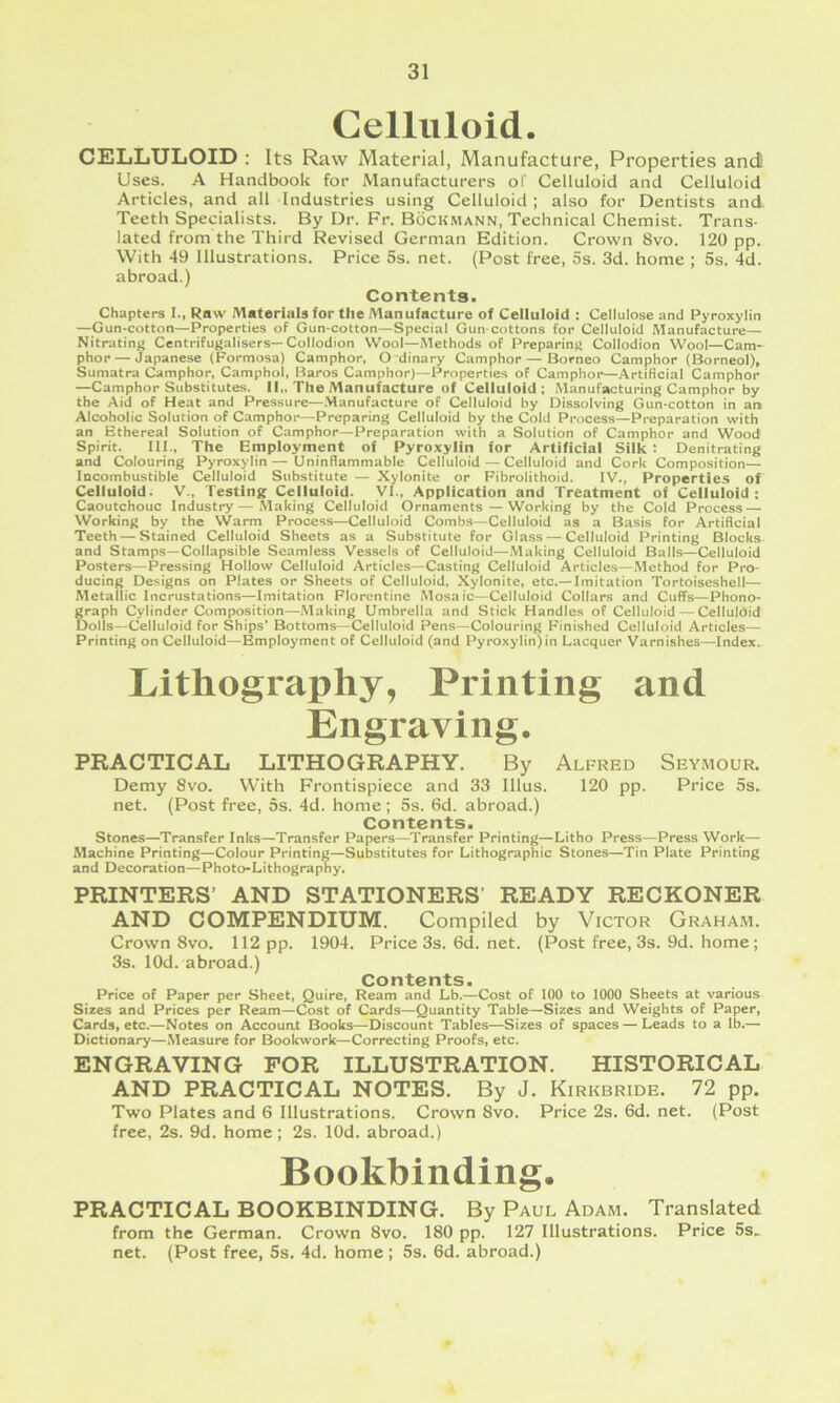 Celluloid. CELLULOID : Its Raw Material, Manufacture, Properties and Uses. A Handbook for Manufacturers of Celluloid and Celluloid Articles, and all Industries using Celluloid ; also for Dentists and Teeth Specialists. By Dr. Fr. Bockhann, Technical Chemist. Trans- lated from the Third Revised German Edition. Crown 8vo. 120 pp. With 49 Illustrations. Price 5s. net. (Post free, 5s. 3d. home ; 5s. 4d. abroad.) Contents. Chapters I., Row Materials for the Manufacture of Celluloid : Cellulose and Pyroxylin —Gun-cotton—Properties of Gun-cotton—Special Gun-cottons for Celluloid Manufacture— Nitrating Centrifugalisers—Collodion Wool—Methods of Preparing Collodion Wool—Cam- phor— Japanese (Formosa) Camphor, O dinary Camphor — Borneo Camphor (Borneol), Sumatra Camphor, Camphol, Baros Camphor)—Properties of Camphor—Artificial Camphor —Camphor Substitutes. II,. The Manufacture of Celluloid; Manufacturing Camphor by the Aid of Heat and Pressure—.Manufacture of Celluloid by Dissolving Gun-cotton in an Alcoholic Solution of Camphoi—Preparing Celluloid by the Cold Process—Preparation with an Ethereal Solution of Camphor—Preparation with a Solution of Camphor and Wood Spirit. III., The Employment of Pyroxylin for Artificial Silk : Denitrating and Colouring Pyroxylin— Uninflammable Celluloid — Celluloid and Cork Composition— Incombustible Celluloid Substitute — Xylonite or Fibrolithoid. IV., Properties of Celluloid. V., Testing Celluloid. VI.. Application and Treatment of Celluloid; Caoutchouc Industry — Making Celluloid Ornaments—Working by the Cold Process — Working by the Warm Process—Celluloid Combs—Celluloid as a Basis for Artificial Teeth — Stained Celluloid Sheets as a Substitute for Glass — Celluloid Printing Blocks and Stamps—Collapsible Seamless Vessels of Celluloid—Making Celluloid Balls—Celluloid Posters—Pressing Hollow Celluloid Articles—Casting Celluloid Articles—Method for Pro- ducing Designs on Plates or Sheets of Celluloid, Xylonite, etc.— Imitation Tortoiseshell— Metallic Incrustations—Imitation Florentine Mosaic—Celluloid Collars and Cuff's—Phono- graph Cylinder Composition—Making Umbrella and Stick Handles of Celluloid — Celluloid Dolls—Celluloid for Ships’ Bottoms—Celluloid Pens—Colouring Finished Celluloid Articles— Printing on Celluloid—Employment of Celluloid (and Pyroxylin)in Lacquer Varnishes—Index. Lithography, Printing and Engraving. PRACTICAL LITHOGRAPHY. By Alfred Seymour. Demy 8vo. With Frontispiece and 33 Illus. 120 pp. Price 5s. net. (Post free, 5s. 4d. home; 5s. 6d. abroad.) Contents. Stones—Transfer Inks—Transfer Papers—Transfer Printing—Litho Press—Press Work— Machine Printing—Colour Printing—Substitutes for Lithographic Stones—Tin Plate Printing and Decoration—Photo-Lithography. PRINTERS’ AND STATIONERS’ READY RECKONER AND COMPENDIUM. Compiled by Victor Graham. Crown 8vo. 112 pp. 1904. Price 3s. 6d. net. (Post free, 3s. 9d. home; 3s. lOd. abroad.) Contents. Price of Paper per Sheet, Quire, Ream and Lb.—Cost of 100 to 1000 Sheets at various Sizes and Prices per Ream—Cost of Cards—Quantity Table—Sizes and Weights of Paper, Cards, etc.—Notes on Accouat Books—Discount Tables—Sizes of spaces — Leads to a lb.— Dictionary—Measure for Bookwork—Correcting Proofs, etc. ENGRAVING FOR ILLUSTRATION. HISTORICAL AND PRACTICAL NOTES. By J. Kirkbride. 72 pp. Two Plates and 6 Illustrations. Crown 8vo. Price 2s. 6d. net. (Post free, 2s. 9d. home; 2s. lOd. abroad.) Bookbinding. PRACTICAL BOOKBINDING. By Paul Adam. Translated from the German. Crown 8vo. 180 pp. 127 Illustrations. Price 5s^ net. (Post free, 5s. 4d. home ; 5s. 6d. abroad.)