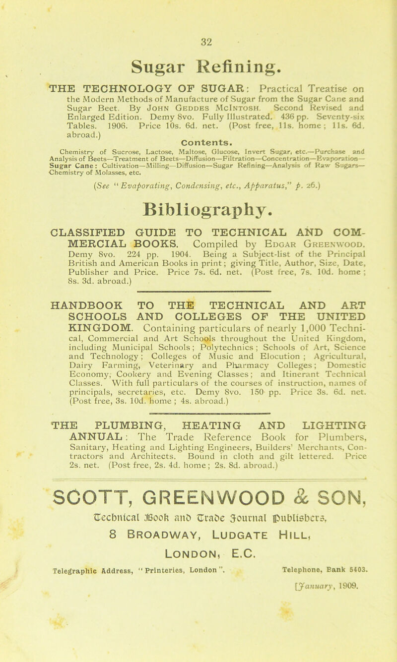 Sugar Refining. THE TECHNOLOGY OF SUGAR: Practical Treatise on the Modern Methods of Manufacture of Sugar from the Sugar Cane and Sugar Beet. By John Geddes McIntosh. Second Revised and Enlarged Edition. Demy 8vo. Fully Illustrated. 436 pp. Seventy-six Tables. 1906. Price 10s. 6d. net. (Post free, 11s. home; Ils. 6d. abroad.) Contents. Chemistry of Sucrose, Lactose, Maltose, Glucose, Invert Sugar, etc.—Purchase and Analysis of Beets—Treatment of Beets—Diffusion—Filtration—Concentration—Evaporation— Sugar Cane : Cultivation—Milling—Diffusion—Sugar Refining—Analysis of Raw Sugars— Chemistry of Molasses, etc. {See “ Evaporating, Condensing, etc.. Apparatus,” p. 26.) Bibliography. CLASSIFIED GUIDE TO TECHNICAL AND COM- MERCIAL BOOKS, Compiled by Edgar Gree.wvood. Demy 8vo. 224 pp. 1904. Being a Subject-list of the Principal British and American Books in print; giving Title, Author, Size, Date, Publisher and Price. Price 7s. 6d. net. (Post free, 7s. lOd. home ; 8s. 3d. abroad.) HANDBOOK TO THE TECHNICAL AND ART SCHOOLS AND COLLEGES OF THE UNITED KINGDOM. Containing particulars of nearly 1,000 Techni- cal, Commercial and Art SchoQls throughout the United Kingdom, including Municipal Schools; Polytechnics ; Schools of Art, Science and Technology; Colleges of Music and Elocution ; Agricultural, Dairy Farming, Veterinary and Pliarmacy Colleges; Domestic Economy,- Cookery and Evening Classes; and Itinerant Technical Classes. With full particulars of the courses of instruction, names of principals, secretaries, etc. Demy 8vo. ISO- pp. Price 3s. 6d. net. (Post free, 3s. lOd. home ; 4s. abroad.) THE PLUMBING, HEATING AND LIGHTING ANNUAL ; The Trade Reference Book for Plumbers, Sanitary, Heating and Lighting Engineers, Builders’ .Merchants, Con- tractors and Architects. Bound in cloth and gilt lettered. Price 2s. net. (Post free, 2s. 4d. home; 2s. 8d. abroad.) SCOTT, GREENWOOD & SON, OccbiUcal JBook aiiD Orabe Journal ipublisbcrs, 8 Broadway, Ludgate Hill, London, E.C. Telegraphic Address, “ Prlnteries, London . Telephone, Bank 5403. [yani/arr, 1909.