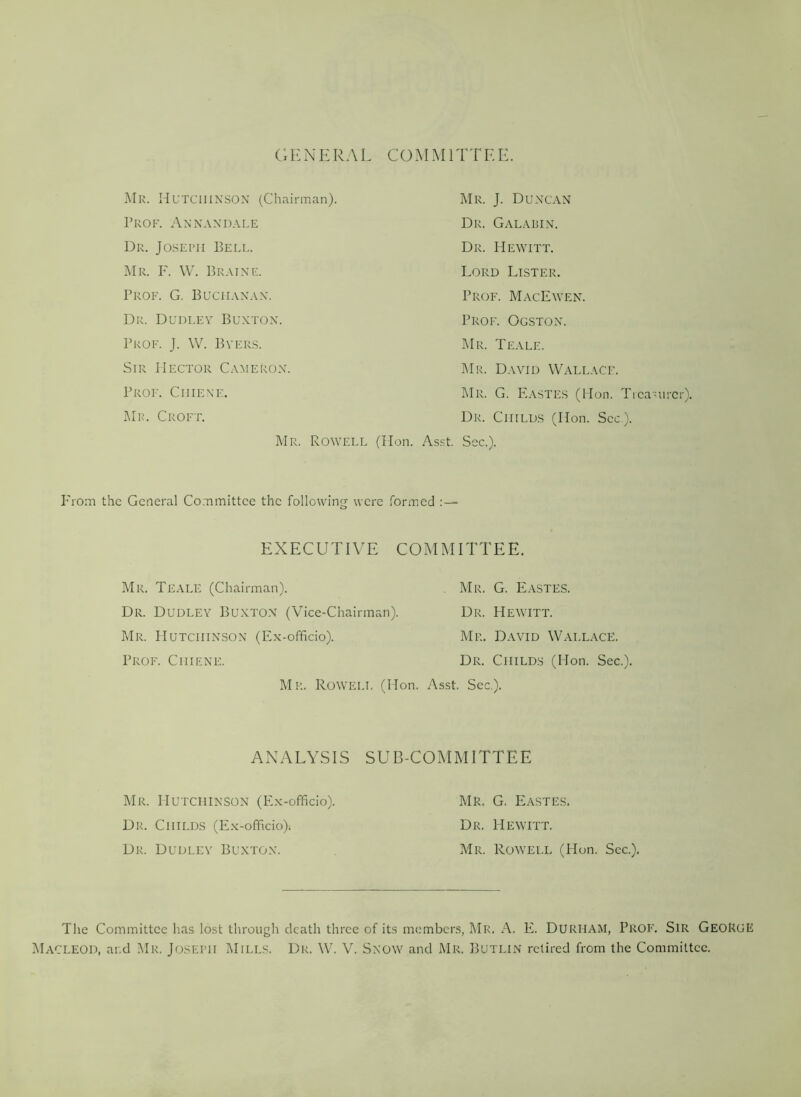 GENERAL COMMITTEE. Mr. Hutchinson (Chairman). Prof. Annandale Dr. Joseph Bell. Mr. F. W. Braine. Prof. G. Buchanan. Dr. Dudley Buxton. Prof. J. W. Byers. Sir Hector Cameron. Prof. Ciiiene. Mr. Croft. Mr. J. Duncan Dr. Galabin. Dr. Hewitt. Lord Lister. Prof. MacEwen. Prof. Ogston. Mr. Teale. Mr. David Wallace. F.ASTES (lion. Treasurer). Mr. G. Dr. Childs (Hon. See.). Mr. Rowell (Hon. Asst. Sec.). P'rom the General Committee the following were formed : — EXECUTIVE COMMITTEE. Mr. Teale (Chairman). . Mr. G. Eastes. Dr. Dudley Buxton (Vice-Chairman). Dr. Hewitt. Mr. Hutchinson (Ex-officio). Mr. David Wallace. Prof. Ci-iiene. Dr. Childs (I-Ion. Sec.). Mr. Rowell (Hon. Asst. See.). ANALYSIS SUB-COMMITTEE Mr. Hutchinson (Ex-officio). Mr. G. Eastes. Dr. Childs (Ex-officio). Dr. Hewitt. Dr. Dudley Buxton. Mr. Rowell (Hon. See.), The Committee has lost through death three of its members, Mr. A. E. DURHAM, Prof. Sir George Macleod, and Mr. Joseph Mills. Dr. W. V. Snow and Mr. Butlin retired from the Committee.