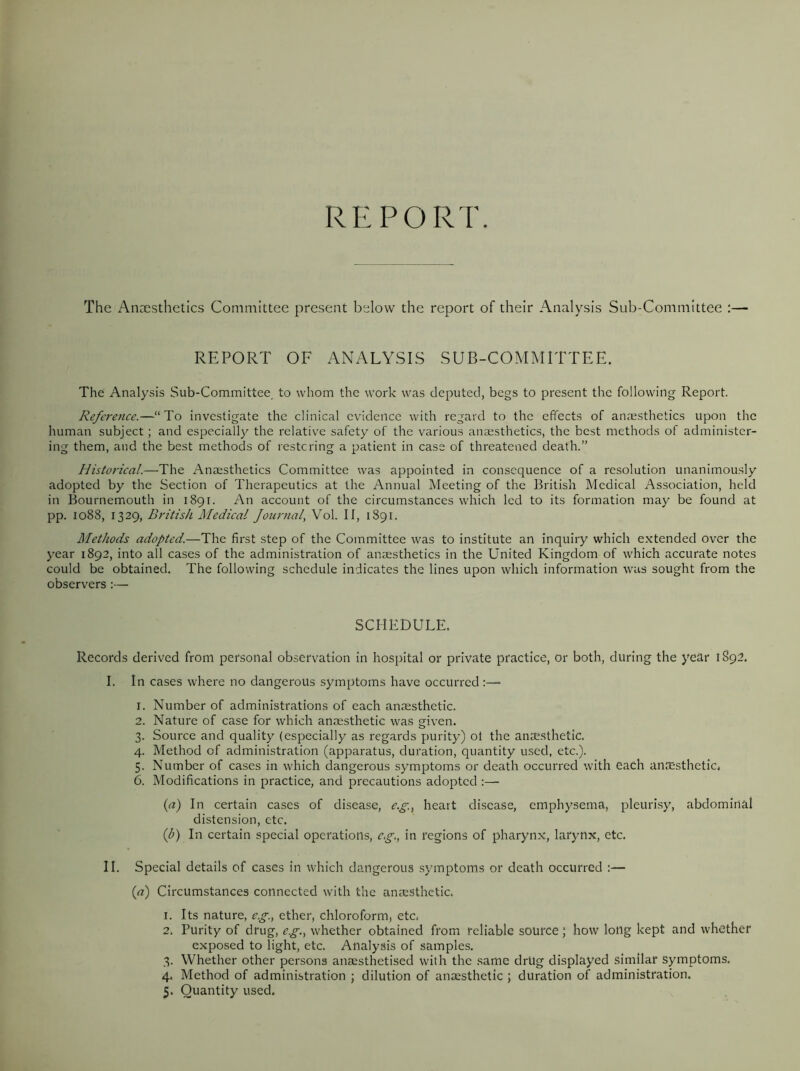 REPORT. The Anaesthetics Committee present below the report of their Analysis Sub-Committee REPORT OF ANALYSIS SUB-COMMITTEE. The Analysis Sub-Committee to whom the work was deputed, begs to present the following Report. Reference.—“ To investigate the clinical evidence with regard to the effects of anaesthetics upon the human subject ; and especially the relative safety of the various anaesthetics, the best methods of administer- ing them, and the best methods of restoring a patient in case of threatened death.” Historical.—The Anaesthetics Committee was appointed in consequence of a resolution unanimously adopted by the Section of Therapeutics at the Annual Meeting of the British Medical Association, held in Bournemouth in 1891. An account of the circumstances which led to its formation may be found at pp. 1088, 1329, British Medical Journal, Vol. II, 1891. Methods adopted.—The first step of the Committee was to institute an inquiry which extended over the year 1892, into all cases of the administration of anaesthetics in the United Kingdom of which accurate notes could be obtained. The following schedule indicates the lines upon which information was sought from the observers:— SCHEDULE. Records derived front personal observation in hospital or private practice, or both, during the year 1892. I. In cases where no dangerous symptoms have occurred 1. Number of administrations of each anaesthetic. 2. Nature of case for which anaesthetic was given. 3. Source and quality (especially as regards purity) ot the anaesthetic. 4. Method of administration (apparatus, duration, quantity used, etc.). 5. Number of cases in which dangerous symptoms or death occurred with each anesthetic, 6. Modifications in practice, and precautions adopted :— (a) In certain cases of disease, c.g., heart disease, emphysema, pleurisy, abdominal distension, etc. (b) In certain special operations, e.g., in regions of pharynx, larynx, etc. II. Special details of cases in which dangerous symptoms or death occurred :— («) Circumstances connected with the anaesthetic. 1. Its nature, e.g., ether, chloroform, etc, 2. Purity of drug, eg., whether obtained from reliable source; how long kept and whether exposed to light, etc. Analysis of samples. 3. Whether other persons aneesthetised with the same drUg displayed similar symptoms. 4. Method of administration j dilution of anaesthetic ; duration of administration.